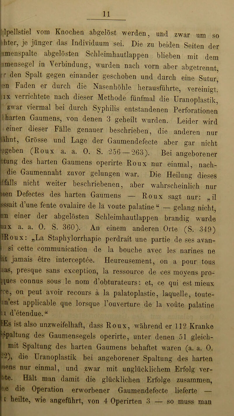 lpellstiel vom Knochen abgelöst werden, und zwar um so hter, je jünger das Individuum sei. Die zu beiden Seiten der ümenspalte abgelösten Schleimhautlappen blieben mit dem mensegel in Verbindung, wurden nach vorn aber abgetrennt, jr den Spalt gegen einander geschoben und durch eine Sutur rm Faden er durch die Nasenhöhle herausführte, vereinigt’ ix verrichtete nach dieser Methode fünfmal die Uranoplastik, zwar viermal bei durch Syphilis entstandenen Perforationen harten Gaumens, von denen 3 geheilt wurden. Leider wird einer dieser Fälle genauer beschrieben, die anderen nur Mhnt, Grösse und Lage der Gaumendefecte aber gar nicht ■geben (Roux a. a. 0. S. 256 — 263). Bei angeborener •fcung des harten Gaumens operirte Roux nur einmal, nach- die Gaumennaht zuvor gelungen war. Die Heilung dieses . falls nicht weiter beschriebenen, aber wahrscheinlich nur uen Defectes des harten Gaumens — Roux sagt nur: il Nsait dune fente ovalaire de la voute palatine“ — gelang nicht, im einer der abgelösten Schleimhautlappen brandig wurde ttax a. a. 0. S. 360). An einem anderen Orte (S. 349) IRoux: „La Staphylorrhapie perdrait une partie de ses avan- si cette communication de la bouche avec les narines ne int jamais etre interceptee. Heureusement, on a pour tous cas, presque sans exception, la ressource de ces moyens pro- t [ues connus sous le nom d’obturateurs: et, ce qui est mieux ' -e, on peut avoir recours a la palatoplastie, laquelle, toute- n’est applicable que lorsque l’ouverture de la voute palatine i d’etendue. “ lEs ist also unzweifelhaft, dass Roux, während er 112 Kranke Spaltung des Gaumensegels operirte, unter denen 51 gleich- mit Spaltung des harten Gaumens behaftet waren (a. a. 0. -2), die Uranoplastik bei angeborener Spaltung des harten nens nur einmal, und zwar mit unglücklichem Erfolg ver- ■■te. Hält man damit die glücklichen Erfolge zusammen, ’ie Operation erworbener Gaumendefecte lieferte — i heilte, wie angeführt, von 4 Operirten 3 — so muss man