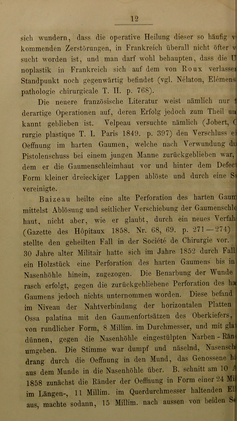 sich wundern, dass die operative Heilung dieser so häufig vf kommenden Zerstörungen, in Frankreich überall nicht öfter \i sucht worden ist, und man darf wohl behaupten, dass die l| noplastik in Frankreich sich auf dem von Roux verlasse! Standpunkt noch gegenwärtig befindet (vgl. Nelaton, Element pathologie chirurgicale T. II. p. 768). Die neuere französische Literatur weist nämlich nur \ derartige Operationen auf, deren Erfolg jedoch zum Tlieil uni kannt geblieben ist. Yelpeau versuchte nämlich (Jobert, C rurgie plastique T. I. Paris 1849. p. 397) den Verschluss ei Oeffnung im harten Gaumen, welche nach Verwundung du Pistolenschuss bei einem jungen Manne zurückgeblieben war, dem er die Gaumenschleimhaut vor und hinter dem Defecf Form kleiner dreieckiger Lappen ablöste und durch eine Si vereinigte. Baizeau heilte eine alte Perforation des harten Gaum mittelst Ablösung und seitlicher Verschiebung der Gaumenschld haut, nicht aber, wie er glaubt, durch ein neues Verfall! (Gazette des Höpitaux 1858. Nr. 68, 69. p. 271 —274) stellte den geheilten Fall in der Societe de Chirurgie vor. 30 Jahre alter Militair hatte sich im Jahre 1852 durch Fallä ein Holzstück eine Perforation des harten Gaumens bis in Nasenhöhle hinein, zugezogen. Die Benarbung der Wunde rasch erfolgt, gegen die zurückgebliebene Perforation des haj Gaumens jedoch nichts unternommen worden. Diese befand im Niveau der Nahtverbindung der horizontalen Platten Ossa palatina mit den Gaumenlortsätzen des Oberkiefers, von rundlicher Form, 8 Millim. im Durchmesser, und mit glai dünnen, gegen die Nasenhöhle eingestülpten Narben - Ränii umgeben. Die Stimme war dumpf und näselnd, Nasenschr drang durch die Oeffnung in den Mund, das Genossene hl aus dem Munde in die Nasenhöhle über. B. schnitt am 10 J 1858 zunächst die Ränder der Oeffnung in Form einer 24 Mil im Längen-, 11 Millim. im Querdurchmesser haltenden Eli aus, machte sodann, 15 Millim. nach aussen von beiden Sf
