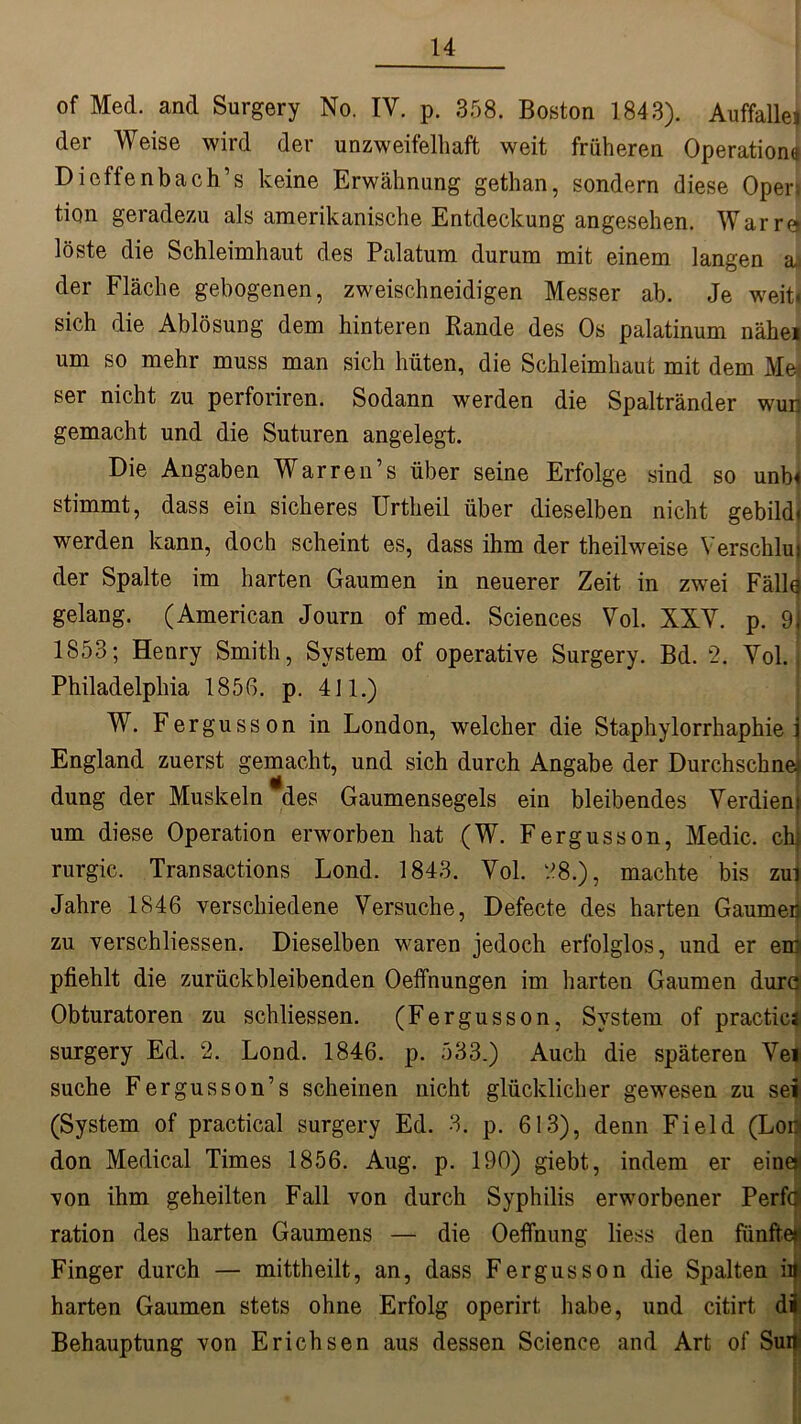 of Med. and Surgery No. IV. p. 358. Boston 1843). Auffallei der Weise wird der unzweifelhaft weit früheren Operation« Dieftenbach’s keine Erwähnung gethan, sondern diese Oper; tion geradezu als amerikanische Entdeckung angesehen. War re) löste die Schleimhaut des Palatum durum mit einem langen a der Fläche gebogenen, zweischneidigen Messer ab. Je weit, sich die Ablösung dem hinteren Rande des Os palatinum nähei um so mehr muss man sich hüten, die Schleimhaut mit dem Me* ser nicht zu perforiren. Sodann werden die Spaltränder wun gemacht und die Suturen angelegt. Die Angaben Warren’s über seine Erfolge sind so unb< stimmt, dass ein sicheres Urtheil über dieselben nicht gebild. werden kann, doch scheint es, dass ihm der theilweise Verschlui der Spalte im harten Gaumen in neuerer Zeit in zwei Fällq gelang. (American Journ of med. Sciences Vol. XXV. p. 9. 1853; Henry Smith, System of operative Surgery. Bd. 2. Vol. Philadelphia 185G. p. 411.) W. Fergusson in London, welcher die Staphylorrhaphie i England zuerst gemacht, und sich durch Angabe der Durchsebne' düng der Muskeln-des Gaumensegels ein bleibendes Verdien) um diese Operation erworben hat (W. Fergusson, Medic. chj rurgic. Transactions Lond. 1843. Vol. 28.), machte bis zui Jahre 1846 verschiedene Versuche, Defecte des harten Gaumer zu verschliessen. Dieselben waren jedoch erfolglos, und er em pfiehlt die zurückbleibenden Oeffnungen im harten Gaumen durc Obturatoren zu schliessen. (Fergusson, System of practica surgery Ed. 2. Lond. 1846. p. 533.) Auch die späteren Vei suche Fergusson’s scheinen nicht glücklicher gewesen zu sei (System of practica! surgery Ed. 3. p. 613), denn Field (Loo don Medical Times 1856. Aug. p. 190) giebt, indem er eine) von ihm geheilten Fall von durch Syphilis erworbener Perfö ration des harten Gaumens — die Oeffnung liess den fünfte) Finger durch — mittheilt, an, dass Fergusson die Spalten ity harten Gaumen stets ohne Erfolg operirt habe, und citirt di Behauptung von Erichsen aus dessen Science and Art of Sufti