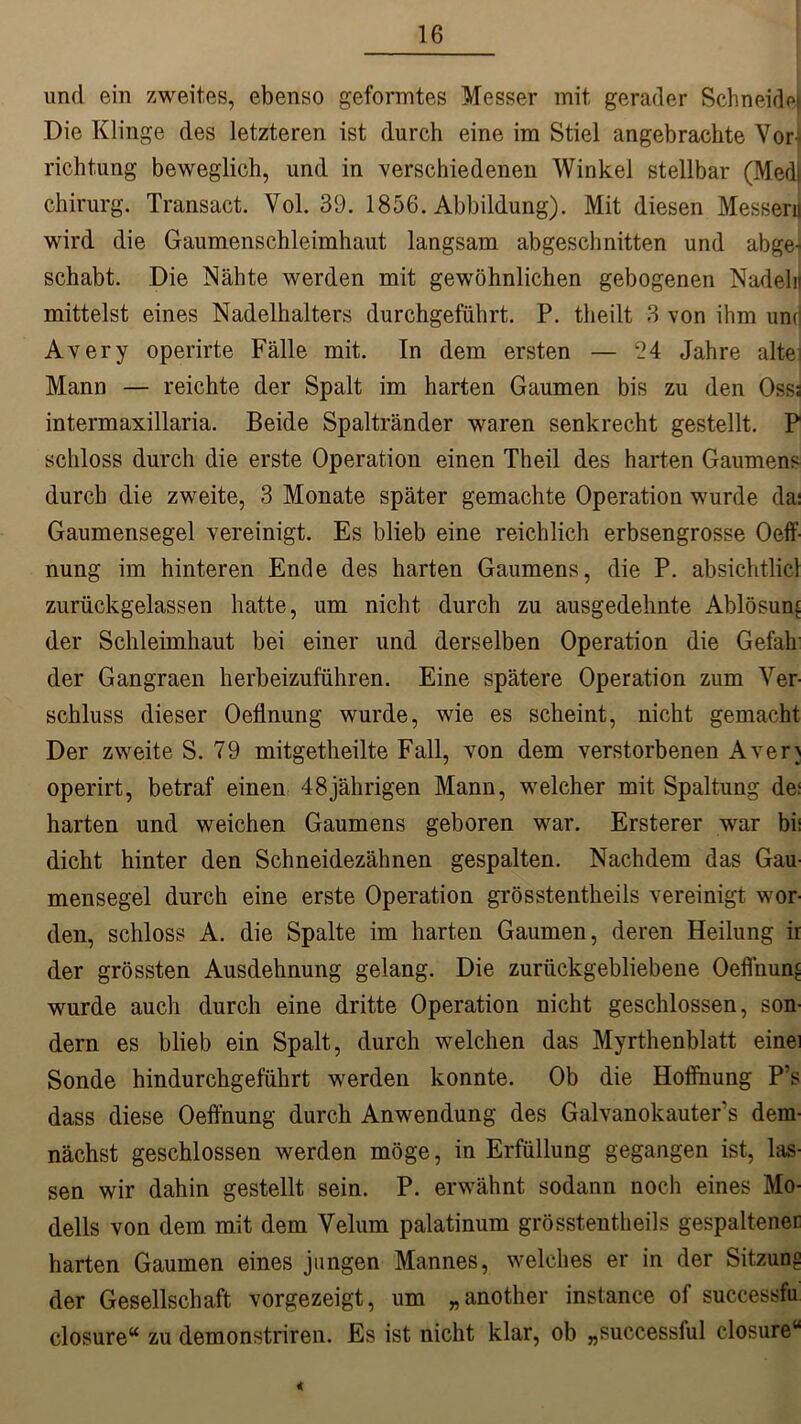 und ein zweites, ebenso geformtes Messer mit gerader Schneide Die Klinge des letzteren ist durch eine im Stiel angebrachte Vor- richtung beweglich, und in verschiedenen Winkel stellbar (Med| Chirurg. Transact. Vol. 39. 1856. Abbildung). Mit diesen Messeru wird die Gaumenschleimhaut langsam abgeschnitten und abge- schabt. Die Nähte werden mit gewöhnlichen gebogenen Nadeln mittelst eines Nadelhalters durchgeführt. P. tlieilt 3 von ihm unr Avery operirte Fälle mit. In dem ersten — 94 Jahre alte; Mann — reichte der Spalt im harten Gaumen bis zu den Osss intermaxillaria. Beide Spaltränder waren senkrecht gestellt. P schloss durch die erste Operation einen Theil des harten Gaumens durch die zweite, 3 Monate später gemachte Operation wurde da: Gaumensegel vereinigt. Es blieb eine reichlich erbsengrosse Oeff nung im hinteren Ende des harten Gaumens, die P. absichtlicl zurückgelassen hatte, um nicht durch zu ausgedehnte Ablösung der Schleimhaut bei einer und derselben Operation die Gefall der Gangraen herbeizuführen. Eine spätere Operation zum Ver- schluss dieser Oefinung wurde, wie es scheint, nicht gemacht Der zweite S. 79 mitgetheilte Fall, von dem verstorbenen Aven operirt, betraf einen 48jährigen Mann, welcher mit Spaltung de; harten und weichen Gaumens geboren war. Ersterer war bi: dicht hinter den Schneidezähnen gespalten. Nachdem das Gau- mensegel durch eine erste Operation grösstentheils vereinigt wor- den, schloss A. die Spalte im harten Gaumen, deren Heilung ir der grössten Ausdehnung gelang. Die zurückgebliebene Oeffnung wurde auch durch eine dritte Operation nicht geschlossen, son- dern es blieb ein Spalt, durch welchen das Myrthenblatt eine: Sonde hindurchgeführt werden konnte. Ob die Hoffnung P’s dass diese Oeffnung durch Anwendung des Galvanokauters dem- nächst geschlossen werden möge, in Erfüllung gegangen ist, las- sen wir dahin gestellt sein. P. erwähnt sodann noch eines Mo- dells von dem mit dem Velum palatinum grösstentheils gespaltener harten Gaumen eines jungen Mannes, welches er in der Sitzung der Gesellschaft vorgezeigt, um „another instance of successfu closure“ zu demonstriren. Es ist nicht klar, ob „successful closure“ «