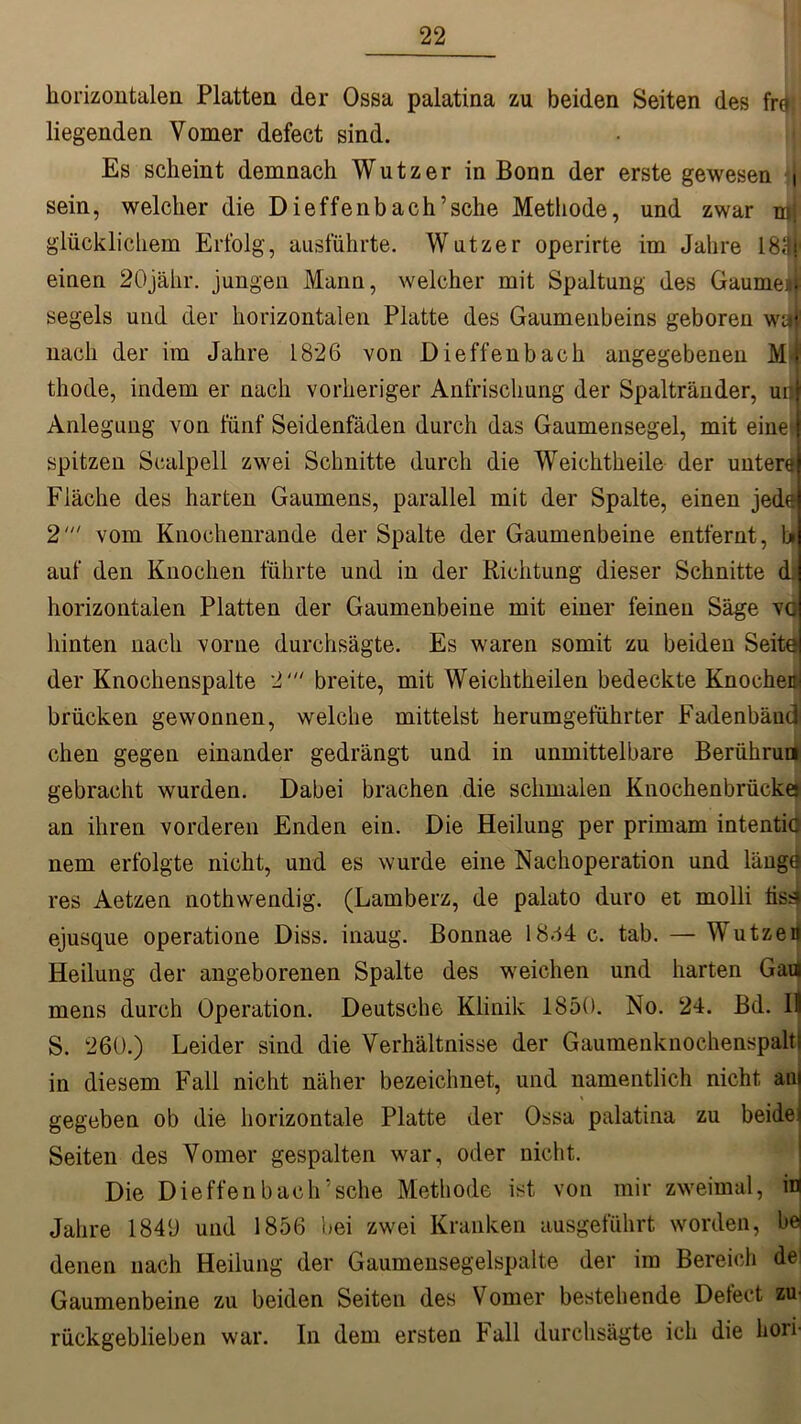 horizontalen Platten der Ossa palatina zu beiden Seiten des fre» liegenden Vomer defect sind. Es scheint demnach Wutz er in Bonn der erste gewesen i sein, welcher die Dieffenbach’sehe Methode, und zwar mj glücklichem Erfolg, ausführte. Wutzer operirte im Jahre 183j' einen 20jähr. jungen Mann, welcher mit Spaltung des Gaumen segels und der horizontalen Platte des Gaumenbeins geboren waf nach der im Jahre 1826 von Dieffenbach angegebenen Mi thode, indem er nach vorheriger Anfrischung der Spaltränder, urs Anlegung von fünf Seidenfäden durch das Gaumensegel, mit eine^ spitzen Scalpell zwei Schnitte durch die Weichtheile der untere Fläche des harten Gaumens, parallel mit der Spalte, einen jede 2‘“ vom Knochenrande der Spalte der Gaumenbeine entfernt, U auf den Knochen führte und in der Richtung dieser Schnitte d. horizontalen Platten der Gaumenbeine mit einer feinen Säge vo hinten nach vorne durchsägte. Es waren somit zu beiden Seite der Knochenspalte 2' breite, mit Weichtheilen bedeckte Knochen! brücken gewonnen, welche mittelst herumgeführter Fadenbänd chen gegen einander gedrängt und in unmittelbare Berührun gebracht wurden. Dabei brachen die schmalen Knochenbrückej an ihren vorderen Enden ein. Die Heilung per primam intentic nem erfolgte nicht, und es wurde eine Nachoperation und längd res Aetzen nothwendig. (Lamberz, de palato duro et molli tisdi ejusque operatione Diss. inaug. Bonnae 1844 c. tab. — Wutzen Heilung der angeborenen Spalte des weichen und harten Gaii mens durch Operation. Deutsche Klinik 1850. No. 24. Bd. Il S. 260.) Leider sind die Verhältnisse der Gaumenknochenspalti in diesem Fall nicht näher bezeichnet, und namentlich nicht am gegeben ob die horizontale Platte der Ossa palatina zu beide' Seiten des Vomer gespalten war, oder nicht. Die Dieffenb ach’sehe Methode ist von mir zweimal, in Jahre 1840 und 1856 bei zwei Kranken ausgeführt worden, he denen nach Heilung der Gaumensegelspalte der im Bereich de1 Gaumenbeine zu beiden Seiten des Vomer bestehende Detect zu rückgeblieben war. In dem ersten Fall durchsägte ich die hori-