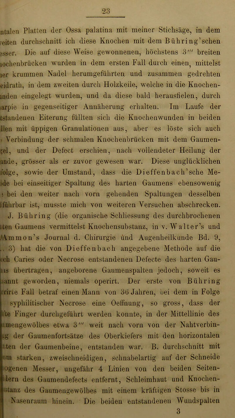 ntalen Platten der Ossa palatina mit meiner Stichsäge, in dem reiten durchschnitt ich diese Knochen mit dem Bühring’sehen ssser. Die auf diese Weise gewonnenen, höchstens 3' breiten loehenbrücken wurden in dem ersten Fall durch einen5 mittelst 1er krummen Nadel herumgeführten und zusammen gedrehten eidratk, in dem zweiten durch Holzkeile, welche in die Knochen- inden eingelegt wurden, und da diese bald heraushelen, durch .arpie in gegenseitiger Annäherung erhalten. Im Laufe der tstandenen Eiterung füllten sich die Knochenwunden in beiden llen mit üppigen Granulationen aus, aber es löste sich auch > Verbindung der schmalen Knochenbrücken mit dem Gaumen- jel, und der Defect erschien, nach vollendeter Heilung der mde, grösser als er zuvor gewesen war. Diese unglücklichen folge, sowie der Umstand, dass die Dieffenbach’sehe Me- >de bei einseitiger Spaltung des harten Gaumens ebensowenig 5 bei den weiter nach vorn gehenden Spaltungen desselben i führbar ist, musste mich von weiteren Versuchen abschrecken. J. Biihring (die organische Schliessung des durchbrochenen iten Gaumens vermittelst Knochensubstanz, in v. Walter’s und Ammon’s Journal d. Chirurgie und Augenheilkunde Bd. 9, .. 3) hat die von Dieffenb ach angegebene Methode auf die iveh Caries oder Necrose entstandenen Defecte des harten Gau- us übertragen, angeborene Gaumenspalten jedoch, soweit es annt geworden, niemals operirt. Der erste von Bühring i rirfce Fall betraf einen Mann von 3G Jahren, bei dem in Folge syphilitischer Necrose eine Oeffnung, so gross, dass der i’te Finger durchgeführt werden konnte, in der Mittellinie des ! .mengewölbes etwa 3' weit nach vom von der Nahtverbin- -g der Gaumenfortsätze des Oberkiefers mit den horizontalen iten der Gaumenbeine, entstanden war. B. durchschnitt mit »>m starken, zweischneidigen, schnabelartig auf der Schneide ogenen Messer, ungefähr 4 Linien von den beiden Seiten- ilern des Gaumendefects entfernt, Schleimhaut und Knochen- itariz des Gaumengewölbes mit einem kräftigen Stosse bis in Nasenraum hinein. Die beiden entstandenen Wundspalten 3