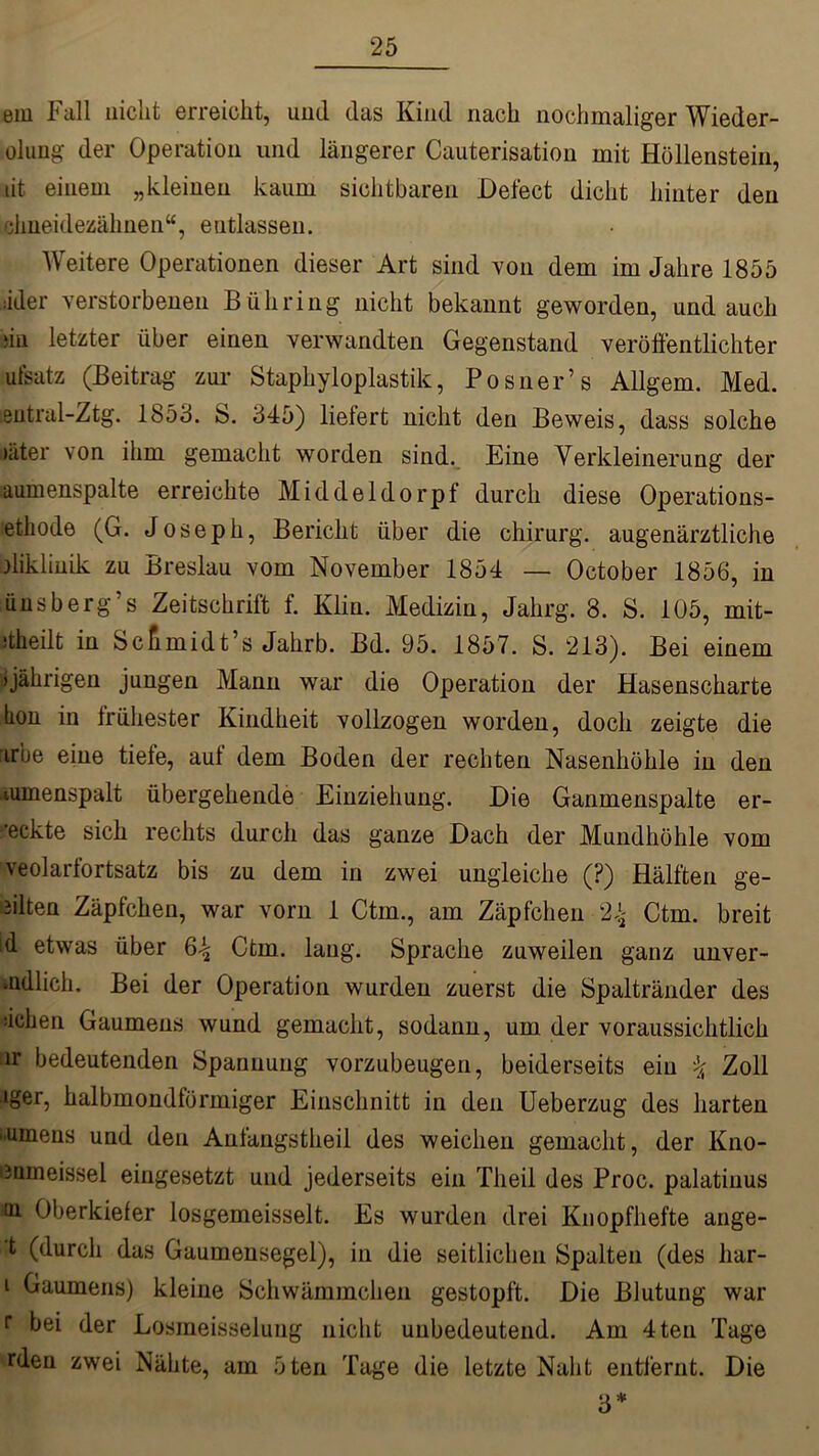 em Fall nicht erreicht, und das Kind nach nochmaliger Wieder- olung der Operation und längerer Cauterisation mit Höllenstein, lit einem „kleinen kaum sichtbaren Defect dicht hinter den ehneidezähnen“, entlassen. Weitere Operationen dieser Art sind von dem im Jahre 1855 iider verstorbenen Bühring nicht bekannt geworden, und auch du letzter über einen verwandten Gegenstand veröffentlichter utsatz (Beitrag zur Staphyloplastik, Posner’s Allgem. Med. sutral-Ztg. 1853. S. 345) liefert nicht den Beweis, dass solche 'fiter von ihm gemacht worden sind. Eine Verkleinerung der aumenspalte erreichte Middeldorpf durch diese Operations- ethode (G. Joseph, Bericht über die chirurg. augenärztliche diklinik zu Breslau vom November 1854 — October 1856, in ünsberg’s Zeitschrift f. Klin. Medizin, Jahrg. 8. S. 105, mit- •theilt in Scfimidt’s Jahrb. Bd. 95. 1857. S. 213). Bei einem »jährigen jungen Mann war die Operation der Hasenscharte tion in frühester Kindheit vollzogen worden, doch zeigte die irbe eine tiefe, auf dem Boden der rechten Nasenhöhle in den iumenspalt übergehende Einziehung. Die Ganmenspalte er- weckte sich rechts durch das ganze Dach der Mundhöhle vom veolarfortsatz bis zu dem in zwei ungleiche (?) Hälften ge- eilten Zäpfchen, war vorn 1 Ctm., am Zäpfchen 24 Ctm. breit id etwas über 64 Ctm. laug. Sprache zuweilen ganz unver- uidlich. Bei der Operation wurden zuerst die Spaltränder des sichen Gaumens wund gemacht, sodann, um der voraussichtlich ir bedeutenden Spannung vorzubeugen, beiderseits ein 4 Zoll iger, halbmondförmiger Einschnitt in den Ueberzug des harten Uinens und den Anfangstheil des weichen gemacht, der Kno- iümeissel eingesetzt und jederseits ein Tlieil des Proc. palatinus <w Oberkiefer losgemeisselt. Es wurden drei Knopfhefte ange- t (durch das Gaumensegel), in die seitlichen Spalten (des har- i Gaumens) kleine Schwämmchen gestopft. Die Blutung war r bei der Losmeisseluug nicht unbedeutend. Am 4teil Tage rden zwei Nähte, am öten Tage die letzte Naht entfernt. Die 3*