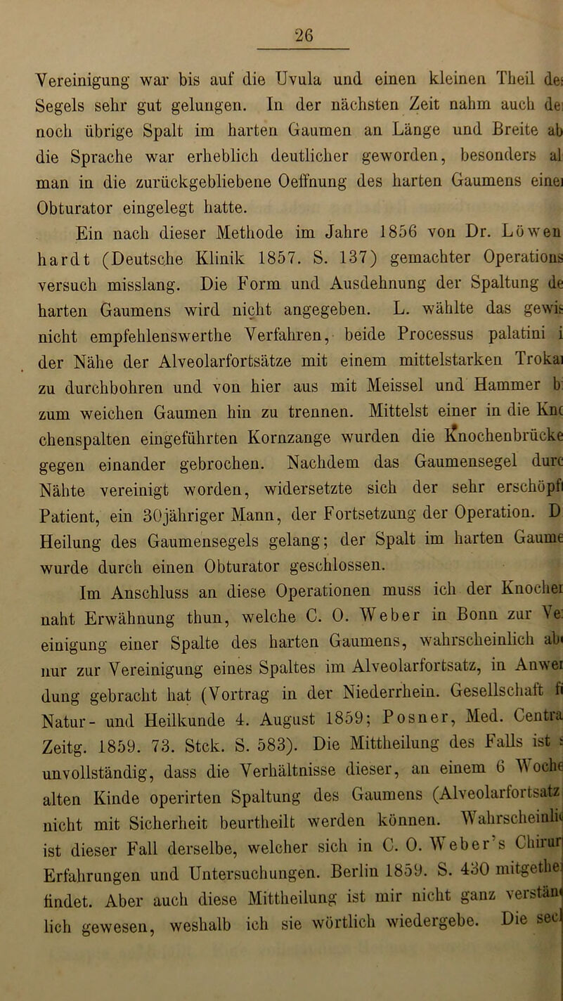 Vereinigung war bis auf die Uvula und einen kleinen Theil des Segels sehr gut gelungen. In der nächsten Zeit nahm auch de noch übrige Spalt im harten Gaumen an Länge und Breite ab die Sprache war erheblich deutlicher geworden, besonders al man in die zurückgebliebene Oeffnung des harten Gaumens einei Obturator eingelegt hatte. Ein nach dieser Methode im Jahre 1856 von Dr. Löwen hardt (Deutsche Klinik 1857. S. 137) gemachter Operation* versuch misslang. Die Form und Ausdehnung der Spaltung de harten Gaumens wird nicht angegeben. L. wählte das gewk nicht empfehlenswerthe Verfahren, beide Processus palatini i der Nähe der Alveolarfortsätze mit einem mittelstarken Trokai zu durchbohren und von hier aus mit Meissei und Hammer b zum weichen Gaumen hin zu trennen. Mittelst einer in die Knc chenspalten eingeführten Kornzange wurden die j£nochenbrüeke gegen einander gebrochen. Nachdem das Gaumensegel durc Nähte vereinigt worden, widersetzte sich der sehr erschöpf Patient, ein 30jähriger Mann, der Fortsetzung der Operation. D Heilung des Gaumensegels gelang; der Spalt im harten Gaume wurde durch einen Obturator geschlossen. Im Anschluss an diese Operationen muss ich der Knochei naht Erwähnung thun, welche C. 0. Weber in Bonn zur Ve. einigung einer Spalte des harten Gaumens, wahrscheinlich ab< nur zur Vereinigung eines Spaltes im Alveolarlortsatz, in Anwei düng gebracht hat (Vortrag in der Niederrhein. Gesellschaft fi Natur- und Heilkunde 4. August 1859; Posner, Med. Centra Zeitg. 1859. 73. Stck. S. 583). Die Mittheilung des Falls ist s unvollständig, dass die Verhältnisse dieser, an einem 6 M och« alten Kinde operirten Spaltung des Gaumens (Alveolarfortsatz nicht mit Sicherheit beurtheilt werden können. Wahrscheinli<j ist dieser Fall derselbe, welcher sich in C. 0. Webers Clnrur Erfahrungen und Untersuchungen. Berlin 1859. S. 430 mitgethe findet. Aber auch diese Mittheilung ist mir nicht ganz verstänj lieh gewesen, weshalb ich sie wörtlich wiedeigebe. Die secj