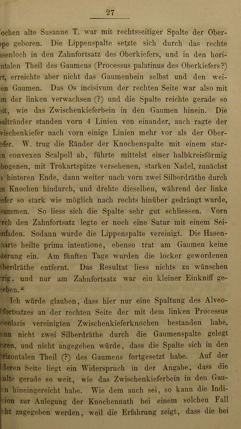 ochen alte Susanne T. war mit rechtsseitiger Spalte der Ober- >pe geboren. Die Lippenspalte setzte sich durch das rechte isenloch in den Zahnfortsatz des Oberkiefers, und in den hori- ntalen Theil des Gaumens (Processus palatinus des Oberkiefers?) rt, erreichte aber nicht das Gaumenbein selbst und den wei- en Gaumen. Das Os incisivum der rechten Seite war also mit m der linken verwachsen (?) und die Spalte reichte gerade so dt, wie das Zwischenkieferbein in den Gaumen hinein. Die •altränder standen vorn 4 Linien von einander, auch ragte der vischenkiefer nach vorn einige Linien mehr vor als der Ober- ster. W. trug die Ränder der Knochenspalte mit einem star- n convexen Scalpell ab, führte mittelst einer halbkreisförmig bogenen, mit Trokartspitze versehenen, starken Nadel, zunächst 1 hinteren Ende, dann weiter nach vorn zwei Silberdräthe durch n Knochen hindurch, und drehte dieselben, während der linke efer so stark wie möglich nach rechts hinüber gedrängt wurde, =ammen. So liess sich die Spalte sehr gut schliessen. Vorn rch den Zahnfortsatz legte er noch eine Sut.ur mit einem Sei- nfaden. Sodann wurde die Lippenspalte vereinigt. Die Hasen- larte heilte prima intentione, ebenso trat am Gaumen keine ‘fcerung ein. Am fünften Tage wurden die locker gewordenen berdräthe entfernt. Das Resultat liess nichts zu wünschen ’rig, und nur am Zahnfortsatz war ein kleiner Einkniff ge- eben.“ Ich würde glauben, dass hier nur eine Spaltung des Alveo- fortsatzes an der rechten Seite der mit dem linken Processus ‘Solaris vereinigten Zwischenkieferknochen bestanden habe, ' nn nicht zwei Silberdräthe durch die Gaumenspalte gelegt r.ren, und nicht angegeben würde, dass die Spalte sich in den mentalen Theil (?) des Gaumens fortgesetzt habe. Auf der leren Seite liegt ein Widerspruch in der Angabe, dass die alte gerade so weit, wie das Zwischenkieferbein in den Gau- n hineingereicht habe. Wie dem auch sei, so kann die Indi- ion zur Anlegung der Knochennath bei einem solchen hall ht zugegeben werden, weil die Erfahrung zeigt, dass die bei