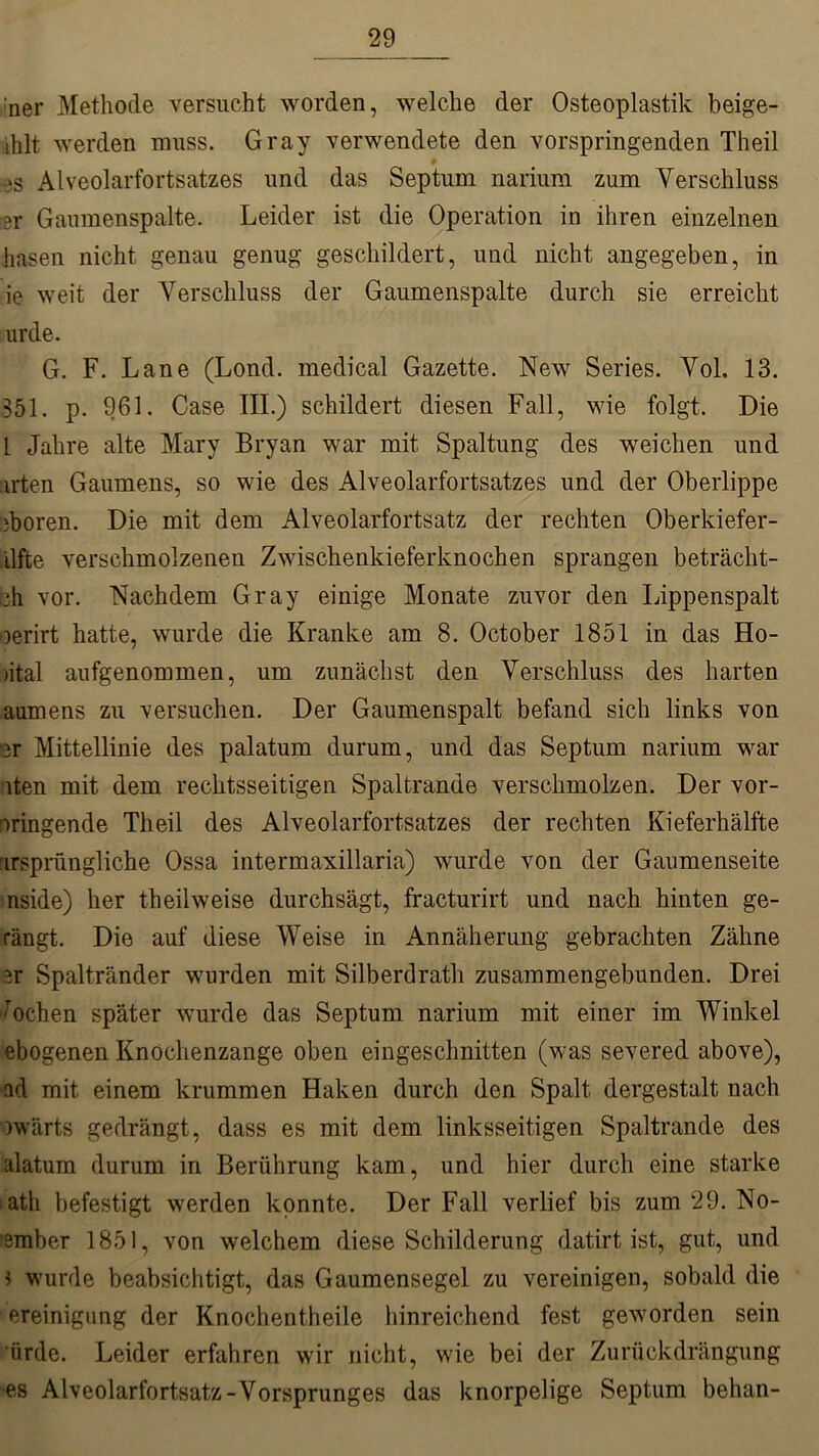 :ner Methode versucht worden, welche der Osteoplastik beige- ihlt werden muss. Gray verwendete den vorspringenden Theil >s Alveolarfortsatzes und das Septum narium zum Verschluss er Gaumenspalte. Leider ist die Operation in ihren einzelnen hasen nicht genau genug geschildert, und nicht angegeben, in ie weit der Verschluss der Gaumenspalte durch sie erreicht urde. G. F. Lane (Lond. medical Gazette. New Series. Vol. 13. 351. p. 961. Case III.) schildert diesen Fall, wie folgt. Die 1 Jahre alte Mary Bryan war mit Spaltung des weichen und arten Gaumens, so wie des Alveolarfortsatzes und der Oberlippe iboren. Die mit dem Alveolarfortsatz der rechten Oberkiefer- ilfte verschmolzenen Zwischenkieferknochen sprangen beträcht- :h vor. Nachdem Gray einige Monate zuvor den Lippenspalt oerirt hatte, wurde die Kranke am 8. October 1851 in das Ho- )ital aufgenommen, um zunächst den Verschluss des harten aumens zu versuchen. Der Gaumenspalt befand sich links von er Mittellinie des palatum durum, und das Septum narium war iten mit dem rechtsseitigen Spaltrande verschmolzen. Der vor- oringende Theil des Alveolarfortsatzes der rechten Kieferhälfte ursprüngliche Ossa intermaxillaria) wurde von der Gaumenseite nside) her theil weise durchsägt, fracturirt und nach hinten ge- rängt. Die auf diese Weise in Annäherung gebrachten Zähne ^r Spaltränder wurden mit Silberdrath zusammengebunden. Drei ochen später wurde das Septum narium mit einer im Winkel ebogenen Knochenzange oben eingeschnitten (was severed above), ad mit einem krummen Haken durch den Spalt dergestalt nach nvärts gedrängt, dass es mit dem linksseitigen Spaltrande des alatum durum in Berührung kam, und hier durch eine starke tath befestigt werden konnte. Der Fall verlief bis zum 29. No- smber 1851, von welchem diese Schilderung datirt ist, gut, und ? wurde beabsichtigt, das Gaumensegel zu vereinigen, sobald die ereinigung der Knochentheile hinreichend fest geworden sein 'iirde. Leider erfahren wir nicht, wie bei der Zurückdrängung es Alveolarfortsatz-Vorsprunges das knorpelige Septum behan-