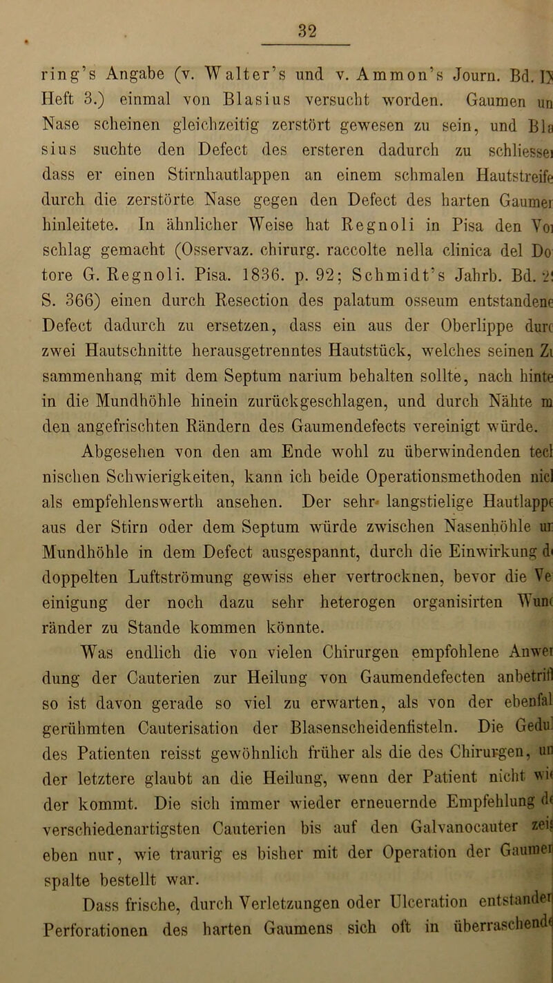 ring’s Angabe (v. Walter’s und v. Ammon’s Journ. Bd. D Heft 3.) einmal von Blasius versucht worden. Gaumen un Nase scheinen gleichzeitig zerstört gewesen zu sein, und Bla sius suchte den Defect des ersteren dadurch zu schliessei dass er einen Stirnhautlappen an einem schmalen Hautstreife durch die zerstörte Nase gegen den Defect des harten Gaumei hinleitete. In ähnlicher Weise hat Regnoli in Pisa den Voi schlag gemacht (Osservaz. Chirurg, raccolte nella clinica del Do tore G. Regnoli. Pisa. 1836. p. 92; Schmidt’s Jahrb. Bd. -l\ S. 366) einen durch Resection des palatum osseum entstandene Defect dadurch zu ersetzen, dass ein aus der Oberlippe dun zwei Hautschnitte herausgetrenntes Hautstück, welches seinen Zi sammenhang mit dem Septum narium behalten sollte, nach hinte in die Mundhöhle hinein zurück geschlagen, und durch Nähte m den angefrischten Rändern des Gaumendefects vereinigt würde. Abgesehen von den am Ende wohl zu überwindenden tecl nischen Schwierigkeiten, kann ich beide Operationsmethoden nid als empfehlenswerth ansehen. Der sehr langstielige Hautlappt aus der Stirn oder dem Septum würde zwischen Nasenhöhle ur Mundhöhle in dem Defect ausgespannt, durch die Einwirkung d< doppelten Luftströmung gewiss eher vertrocknen, bevor die Ve einigung der noch dazu sehr heterogen organisirten Wunt ränder zu Stande kommen könnte. Was endlich die von vielen Chirurgen empfohlene Anwei düng der Cauterien zur Heilung von Gaumendefecten anbetritl so ist davon gerade so viel zu erwarten, als von der ebenfal gerühmten Cauterisation der Blasenscheidenüsteln. Die Gedu des Patienten reisst gewöhnlich früher als die des Chirurgen, un der letztere glaubt an die Heilung, wenn der Patient nicht wi< der kommt. Die sich immer wieder erneuernde Empfehlung dt verschiedenartigsten Cauterien bis auf den Galvanocauter zeit eben nur, wie traurig es bisher mit der Operation der Gauiner spalte bestellt war. Dass frische, durch Verletzungen oder Ulceration entstandet Perforationen des harten Gaumens sich oft in überraschend«