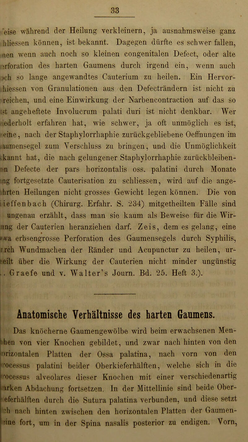 'eise während der Heilung verkleinern, ja ausnahmsweise ganz hliessen können, ist bekannt. Dagegen dürfte es schwer lallen, aen wenn auch noch so kleinen congenitalen Defect, oder alte jrforation des harten Gaumens durch irgend ein, wenn auch och so lange angewandtes Cauterium zu heilen. Ein Hervor- hiessen von Granulationen aus den Defecträndern ist nicht zu reichen, und eine Einwirkung der Narbencontraction auf das so :>t angeheftete Involucrum palati duri ist nicht denkbar. Wer ^ederholt erfahren hat, wie schwer, ja oft unmöglich es ist, ■eine, nach der Staphylorrhaphie zurückgebliebene Oeffnungen im lumensegel zum Verschluss zu bringen, und die Unmöglichkeit kkannt hat, die nach gelungener Staphylorrhaphie zurückbleiben- ■n Defecte der pars horizontalis oss. palatini durch Monate ng fortgesetzte Cauterisation zu schliessen, wird auf die ange- .hrten Heilungen nicht grosses Gewicht legen können. Die von ieffenbach (Chirurg. Erfahr. S. 234) mitgetheilten Fälle sind ungenau erzählt, dass man sie kaum als Beweise für die Wir- mng der Cauterien heranziehen darf. Zeis, dem es gelang, eine t •'va erbsengrosse Perforation des Gaumensegels durch Syphilis, rrch Wundmachen der Ränder und Acupunctur zu heilen, ur- r eilt über die Wirkung der Cauterien nicht minder ungünstig .. Graefe und v. Walter’s Journ. Bd. 25. Heft 3.). Anatomische Verhältnisse des harten Gaumens. Das knöcherne Gaumengewölbe wird beim erwachsenen Men- gen von vier Knochen gebildet, und zwar nach hinten von den nrizontalen Platten der Ossa palatina, nach vorn von den ’ocessus palatini beider Oberkieferhälften, welche sich in die 1 'ocessus alveolares dieser Knochen mit einer verschiedenartig ■arken Abdachung fortsetzen. In der Mittellinie sind beide Ober- eferhälften durch die Sutura palatina verbunden, und diese setzt h nach hinten zwischen den horizontalen Platten der Gaumen- nne fort, um in der Spina nasalis posterior zu endigen. Vorn,