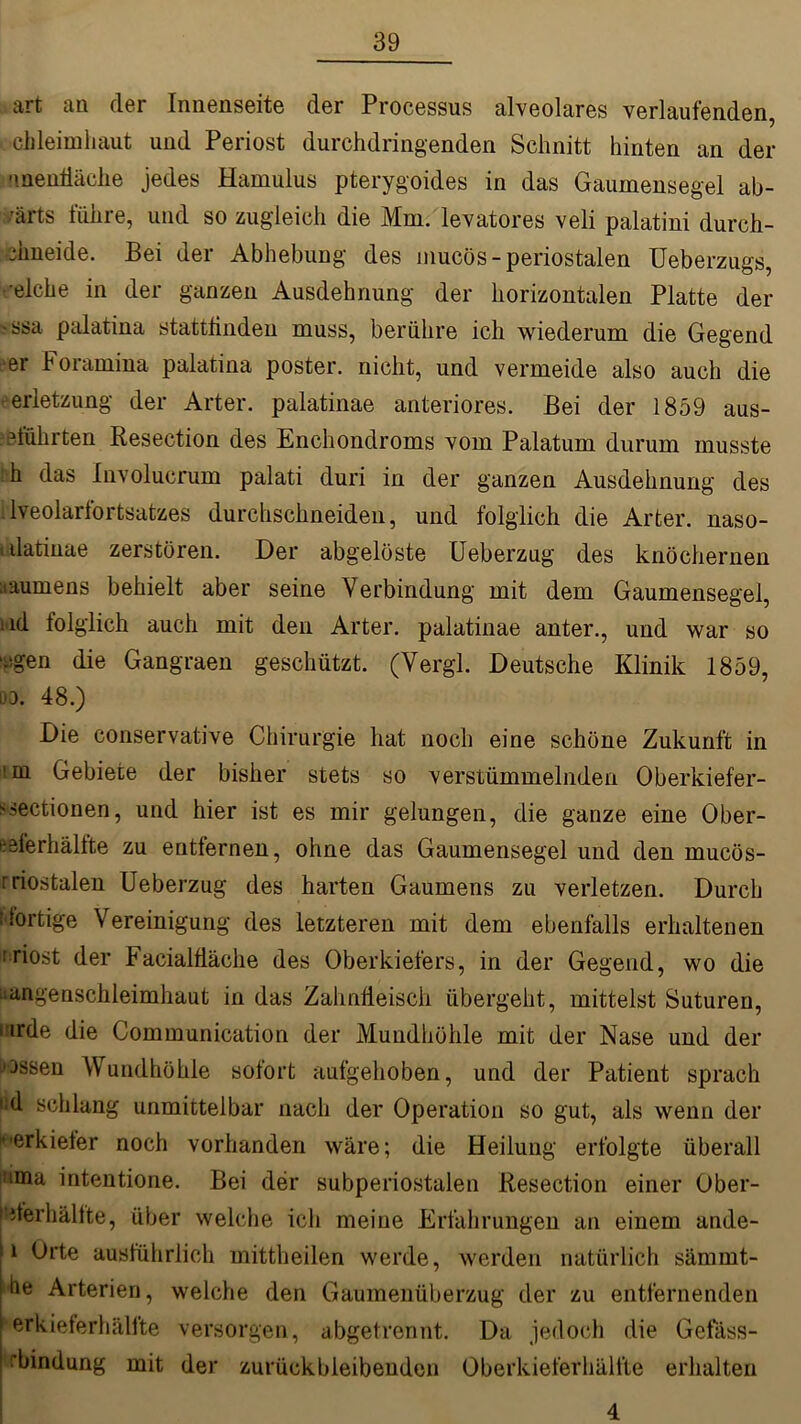 art au der Innenseite der Processus alveolares verlaufenden, ch leim haut und Periost durchdringenden Schnitt hinten an der •menfläche jedes Hamulus pterygoides in das Gaumensegel ab- wärts führe, und so zugleich die Mm. levatores veli palatini durch- flmeide. Bei der Abhebung des mucös- periostalen Ueberzugs, •eiche in der ganzen Ausdehnung der horizontalen Platte der •ssa palatina stattflnden muss, berühre ich wiederum die Gegend er Foramina palatina poster. nicht, und vermeide also auch die erletzung der Arter. palatinae anteriores. Bei der 1859 aus- d'ührten Resection des Enchondroms vom Palatum durum musste h das Involucrum palati duri in der ganzen Ausdehnung des lveolarfortsatzes durchschneiden, und folglich die Arter. naso- i datinae zerstören. Der abgelöste Ueberzug des knöchernen aaumens behielt aber seine Verbindung mit dem Gaumensegel, i ld folglich auch mit den Arter. palatinae anter., und war so ■i;gen die Gangraen geschützt. (Vergl. Deutsche Klinik 1859, 03. 48.) Die conservative Chirurgie hat noch eine schöne Zukunft in \m Gebiete der bisher stets so verstümmelnden Oberkiefer- >sectionen, und hier ist es mir gelungen, die ganze eine Ober- eeferhältte zu entfernen, ohne das Gaumensegel und den mucös- friostalen Ueberzug des harten Gaumens zu verletzen. Durch U'ortige Vereinigung des letzteren mit dem ebenfalls erhaltenen riost der Facialfläche des Oberkiefers, in der Gegend, wo die Magenschleimhaut in das Zahnfleisch übergeht, mittelst Suturen, inrde die Communication der Mundhöhle mit der Nase und der jossen Wundhöhle sofort aufgehoben, und der Patient sprach lld schlang unmittelbar nach der Operation so gut, als wenn der ^•erkiefer noch vorhanden wäre; die Heilung erfolgte überall iitma intentione. Bei der subperiostalen Resection einer Ober- piferhällte, über welche ich meine Erfahrungen an einem ande- 0 Orte ausführlich mittheilen werde, werden natürlich sämint- Ihe Arterien, welche den Gaumenüberzug der zu entfernenden | erkieferhälfte versorgen, abgetrennt. Da jedoch die Gefass- ’bindung mit der zurück bleibenden Oberkieferhälfte erhalten 4