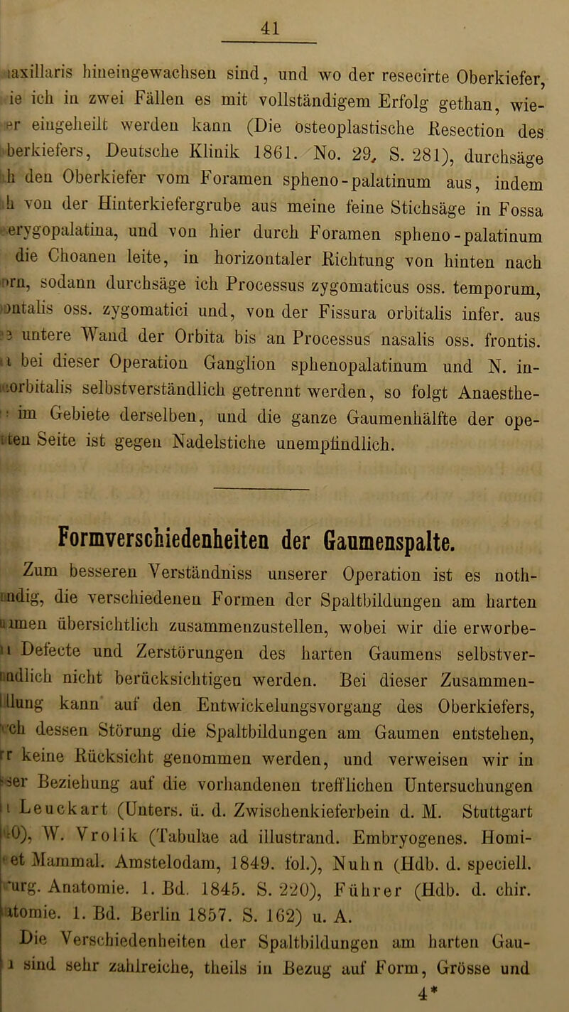 laxillaris hiueingewachsen sind, und wo der resecirte Oberkiefer, ie ich in zwei Fällen es mit vollständigem Erfolg gethan, wie- ttr eingekeilt werden kann (Die osteoplastische Eesection des berkiefers, Deutsche Klinik 1861. No. 29, S. 281), durchsäge li den Oberkiefer vom Foramen spkeno-palatinum aus, indem !i von der Hinterkiefergrube aus meine feine Stichsäge in Fossa erygopalatina, und von hier durch Foramen spheno-palatinum die Choaneii leite, in horizontaler Richtung von hinten nach :>rn, sodann durchsäge ich Processus zygomaticus oss. temporum, »ontalis oss. zygomatici und, von der Fissura orbitalis infer. aus 3 untere Wand der Orbita bis an Processus nasalis oss. frontis. i bei dieser Operation Ganglion spkenopalatinum und N. in- .orbitalis selbstverständlich getrennt werden, so folgt Anaesthe- 1! ^ Gebiete derselben, und die ganze Gaumenhälfte der ope- sten Seite ist gegen Nadelstiche unempfindlich. Formverscfciedenheiten der Gaumenspalte. Zum besseren Yerständniss unserer Operation ist es noth- Lndig, die verschiedenen Formen der Spaltbildungen am harten üimen übersichtlich zusammenzustellen, wobei wir die ervvorbe- u Defecte und Zerstörungen des harten Gaumens selbstver- ladiich nicht berücksichtigen werden. Bei dieser Zusammen- i düng kann auf den EntwickelungsVorgang des Oberkiefers, vck dessen Störung die Spaltbildungen am Gaumen entstehen, rr keine Rücksicht genommen werden, und verweisen wir in ser Beziehung auf die vorhandenen trefflichen Untersuchungen ii Leuckart (Unters, ü. d. Zwischenkieferbein d. M. Stuttgart |t0), W Vrolik (Tabuläe ad illustrand. Embryogenes. Horni- * et Main mal. Amstelodam, 1849. fol.), Nulin (Hdb. d. speciell. ’urg. Anatomie. 1. Bd. 1845. S. 220), Führer (Hdb. d. chir. xtomie. 1. Bd. Berlin 1857. S. 162) u. A. Die Verschiedenheiten der Spaltbildungen am harten Gau- i sind sehr zahlreiche, theils in Bezug auf Form, Grösse und 4*