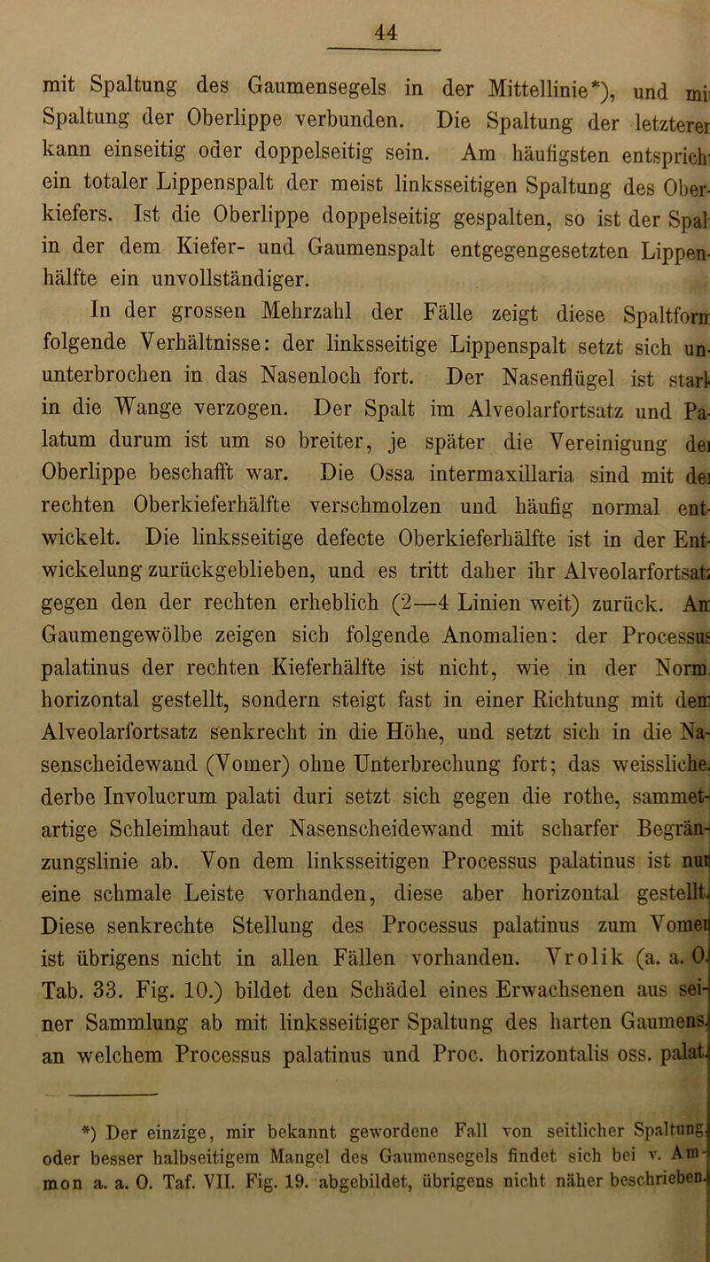 mit Spaltung des Gaumensegels in der Mittellinie*), und mi Spaltung der Oberlippe verbunden. Die Spaltung der letzterer kann einseitig oder doppelseitig sein. Am häufigsten entsprich ein totaler Lippenspalt der meist linksseitigen Spaltung des Ober- kiefers. Ist die Oberlippe doppelseitig gespalten, so ist der Spat in der dem Kiefer- und Gaumenspalt entgegengesetzten Lippen- hälfte ein unvollständiger. In der grossen Mehrzahl der Fälle zeigt diese Spaltfora folgende Verhältnisse: der linksseitige Lippenspalt setzt sich un- unterbrochen in das Nasenloch fort. Der Nasenflügel ist starl in die Wange verzogen. Der Spalt im Alveolarfortsatz und Pa- latum durum ist um so breiter, je später die Vereinigung dei Oberlippe beschafft war. Die Ossa intermaxillaria sind mit de! rechten Oberkieferhälfte verschmolzen und häufig normal ent- wickelt. Die linksseitige defecte Oberkieferhälfte ist in der Ent- wickelung zurückgeblieben, und es tritt daher ihr Alveolarfortsat; gegen den der rechten erheblich (2—4 Linien weit) zurück. An Gaumengewölbe zeigen sich folgende Anomalien: der Processus palatinus der rechten Kieferhälfte ist nicht, wie in der Norm horizontal gestellt, sondern steigt fast in einer Richtung mit den Alveolarfortsatz senkrecht in die Höhe, und setzt sich in die Na- senscheidewand (Vomer) ohne Unterbrechung fort; das weissliehe. derbe Involucrum palati duri setzt sich gegen die rothe, sammet- artige Schleimhaut der Nasenscheidewand mit scharfer Begrän- zungslinie ab. Von dem linksseitigen Processus palatinus ist nun eine schmale Leiste vorhanden, diese aber horizontal gestellt. Diese senkrechte Stellung des Processus palatinus zum Vomen ist übrigens nicht in allen Fällen vorhanden. Vrolik (a. a. OJ Tab. 33. Fig. 10.) bildet den Schädel eines Erwachsenen aus sein ner Sammlung ab mit linksseitiger Spaltung des harten Gaumens! an welchem Processus palatinus und Proc. horizontalis oss. palat. *) Der einzige, mir bekannt gewordene Fall von seitlicher Spaltung oder besser halbseitigem Mangel des Gaumensegels findet sich bei v. Am- mon a. a. 0. Taf. VII. Fig. 19. abgebildet, übrigens nicht näher beschrieben.