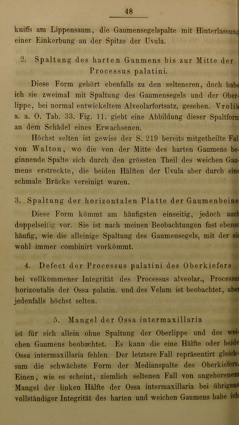 kniffs am Lippensaum, die Gaumensegelspalte mit Hinterlassung einer Einkerbung an der Spitze der Uvula. 2. Spaltung des harten Gaumens bis zur Mitte der Processus palatini. Diese Form gehört ebenfalls zu den selteneren, doch habe ich sie zweimal mit Spaltung des Gaumensegels und der Ober- lippe, bei normal entwickeltem Alveolarfortsatz, gesehen. VrolU a. a. 0. Tab. 33. Fig. 11. giebt eine Abbildung dieser Spaltfom an dem Schädel eines Erwachsenen. Höchst selten ist gewiss der S. 219 bereits mitgetheilte Fal von Walton, wo die von der Mitte des harten Gaumens be- ginnende Spalte sich durch den grössten Theil des weichen Gau- mens erstreckte, die beiden Hälften der Uvula aber durch ein* schmale Brücke vereinigt waren. 3. Spaltung der horizontalen Platte der Gaumenbeine Diese Form kömmt am häufigsten einseitig, jedoch aucl doppelseitig vor. Sie ist nach meinen Beobachtungen fast ebenst häufig, wie die alleinige Spaltung des Gaumensegels, mit der sit wohl immer combinirt vorkömmt. 4. Defect der Processus palatini des Oberkiefers bei vollkommener Integrität des Processus alveolar., Processus horizontalis der Ossa palatin. und des Velum ist beobachtet, abei jedenfalls höchst selten. 5. Mangel der Ossa intermaxillaria ist für sich allein ohne Spaltung der Oberlippe und des wei- chen Gaumens beobeachtet. Es kann die eine Hälfte oder beide Ossa intermaxillaria fehlen. Der letztere Fall repräsentirt gleich- sam die schwächste Form der Medianspalte des Oberkiefers. Einen, wie es scheint, ziemlich seltenen Fall von angeborenem Mangel der linken Hälfte der Ossa intermaxillaria bei übrigens vollständiger Integrität des harten und weichen Gaumens habe ich