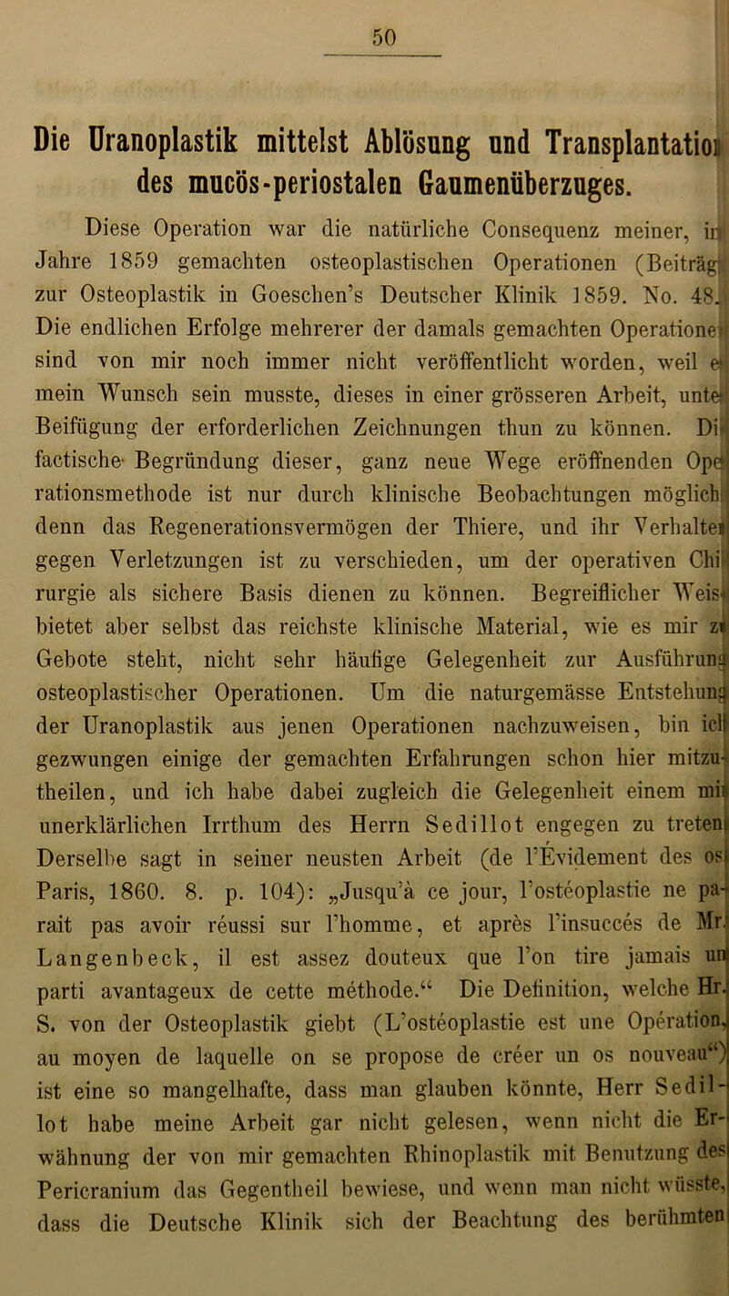 Die Uranoplastik mittelst Ablösung und Transplantation des mucös-periostalen Gaumenüberzuges. Diese Operation war die natürliche Consequenz meiner, inl Jahre 1859 gemachten osteoplastischen Operationen (Beiträgt! zur Osteoplastik in Goeschen’s Deutscher Klinik 1859. No. 48,1 Die endlichen Erfolge mehrerer der damals gemachten Operationeif sind von mir noch immer nicht veröffentlicht worden, weil eM mein Wunsch sein musste, dieses in einer grösseren Arbeit, untefj Beifügung der erforderlichen Zeichnungen thun zu können. Di | factische- Begründung dieser, ganz neue Wege eröffnenden Ope» rationsmethode ist nur durch klinische Beobachtungen möglich! denn das Regenerationsvermögen der Thiere, und ihr Verhalte* gegen Verletzungen ist zu verschieden, um der operativen ChiJ rurgie als sichere Basis dienen zu können. Begreiflicher Weisij bietet aber selbst das reichste klinische Material, wie es mir zi Gebote steht, nicht sehr häufige Gelegenheit zur Ausführung osteoplastischer Operationen. Um die naturgemässe Entstehung der Uranoplastik aus jenen Operationen nachzuweisen, bin icl! gezwungen einige der gemachten Erfahrungen schon hier mitzu- theilen, und ich habe dabei zugleich die Gelegenheit einem mii unerklärlichen Irrthum des Herrn Sedillot engegen zu treten! T Derselbe sagt in seiner neusten Arbeit (de PEvidement des osl Paris, 1860. 8. p. 104): „Jusqu’ä ce jour, 1‘osteoplastie ne pa- rait pas avoir reussi sur Phomme, et apres Pinsucces de Mr: Langenbeck, il est assez douteux que Ton tire jamais uni parti avantageux de cette methode.“ Die Definition, welche Hrj S. von der Osteoplastik giebt (L’osteoplastie est une Operation.) au moyen de laquelle on se propose de creer un os nouveau“) ist eine so mangelhafte, dass man glauben könnte, Herr Sedil- lot habe meine Arbeit gar nicht gelesen, wenn nicht die Er- wähnung der von mir gemachten Rhinoplastik mit Benutzung desj Pericranium das Gegentheil bewiese, und wenn man nicht wüsste, dass die Deutsche Klinik sich der Beachtung des berühmten