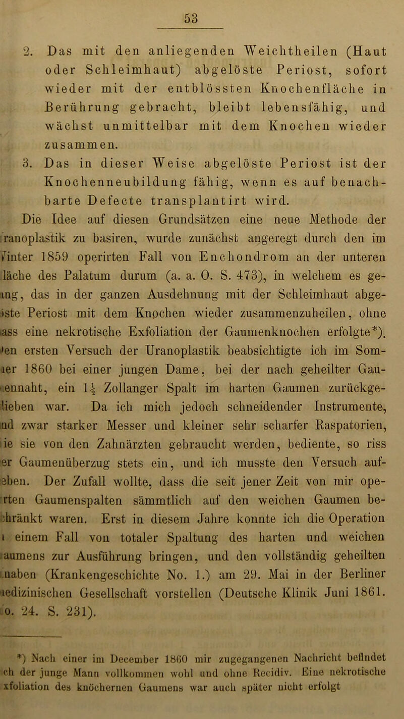 2. Das mit den anliegenden Weichtheilen (Haut oder Schleimhaut) abgelöste Periost, sofort wieder mit der entblössten Knochenfläche in Berührung gebracht, bleibt lebensfähig, und wächst unmittelbar mit dem Knochen wieder zusammen. 3. Das in dieser Weise abgelöste Periost ist der Knochenneubildung fähig, wenn es auf benach- barte Defecte transplantirt wird. Die Idee auf diesen Grundsätzen eine neue Methode der ranoplastik zu basiren, wurde zunächst angeregt durch den im finter 1859 operirten Fall von Encliondrom an der unteren läche des Palatum durum (a. a. 0. S. 473), in welchem es ge- ing, das in der ganzen Ausdehnung mit der Schleimhaut abge- iste Periost mit dem Knochen wieder zusammenzuheilen, ohne iass eine nekrotische Exfoliation der Gaumenknochen erfolgte*), »en ersten Versuch der Uranoplastik beabsichtigte ich im Som- ier 1860 bei einer jungen Dame, bei der nach geheilter Gau- uennaht, ein \k,_ Zollanger Spalt im harten Gaumen zurückge- lleben war. Da ich mich jedoch schneidender Instrumente, nd zwar starker Messer und kleiner sehr scharfer Raspatorien, ie sie von den Zahnärzten gebraucht werden, bediente, so riss er Gaumenüberzug stets ein, und ich musste den Versuch auf- eben. Der Zufall wollte, dass die seit jener Zeit von mir ope- rteu Gaumenspalten sämmtlich auf den weichen Gaumen be- tränkt waren. Erst in diesem Jahre konnte ich die Operation i einem Fall von totaler Spaltung des harten und weichen aumens zur Ausführung bringen, und den vollständig geheilten uaben (Krankengeschichte No. 1.) am 29. Mai in der Berliner medizinischen Gesellschaft vorstellen (Deutsche Klinik Juni 1861. o. 24. S. 231). *) Nach einer im Deceuiber 1860 mir zugegangenen Nachricht beiliulet ch der junge Mann vollkommen wohl und ohne Recidiv. Eine nekrotische xfoliation des knöchernen Gaumens war auch später nicht erfolgt