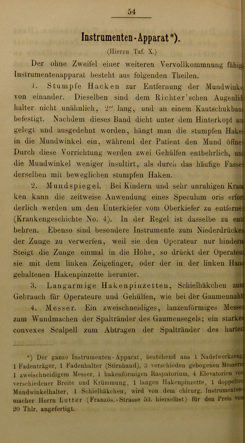 Instrumenten ■ Apparat *). (Hierzu Taf. X.) Der ohne Zweifel einer weiteren Vervollkommnung fähig», Instrumentenapparat besteht aus folgenden Theilen. J. Stumpfe Hacken zur Entfernung der Mundwinkt». von einander. Dieselben sind dem Richter’sehen Augenlid- halter nicht unähnlich, 2 lang, und an einem Kautschukbani befestigt. Nachdem dieses Band dicht unter dem Hinterkopf aty gelegt und ausgedehnt worden, hängt man die stumpfen Hake»* in die Mundwinkel ein, während der Patient den Mund offnes Durch diese Vorrichtung werden zwei Gehülfen entbehrlich, uu» die Mundwinkel weniger iusultirt, als durch das häufige Fasset derselben mit beweglichen stumpfen Haken. 2. Mundspiegel. Bei Kindern und sehr unruhigen Krau» ken kann die zeitweise Anwendung eines Speculum oris erfon derlich werden um den Unterkiefer vom Oberkiefer zu entferne! (Krankengeschichte No. 4). In der Regel ist dasselbe zu ent- behren. Ebenso sind besondere Instrumente zum Niederdrücke* der Zunge zu verwerfen, weil sie den Operateur nur hindere Steigt die Zunge einmal in die Höhe, so drückt der Operateui sie mit dem linken Zeigefinger, oder der in der linken Hauu gehaltenen Hakenpinzette herunter. 3. Langarmige Hakenpinzetten, Schieihäkchen zun Gebrauch für Operateure und Gehülfen, wie bei der Gaumennaht 4. Messer. Ein zweischneidiges, lanzenförmiges Messel zum Wundmachen der Spaltränder des Gaumensegels; ein starke: convexes Scalpell zum Abtragen der Spaltränder des harter *) Der gauze Instrumenten - Apparat, bestehend aus 1 Nadelwerkzeug 1 Fadenträger, 1 Fadenhalter (Stirnband), 3 verschieden gebogenen Messern 1 zweischneidigem Messer, 1 hakenförmigen Raspatorium, 4 Elevatorien voi verschiedener Breite und Krümmung, 1 langen Hakenpinzette, 1 doppelter Mündwinkelhalter, 1 Schieihäkchen, wird von dem Chirurg. Instrumenten macher Herrn Lutter (Franzos.-Strasse 53. hierselbst) für den Preis vor 20 Thlr. angefertigt.