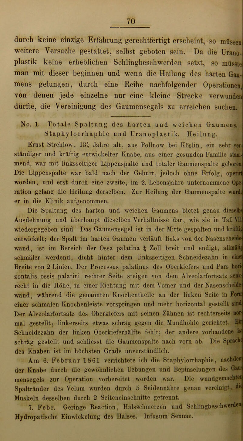 durch keine einzige Erfahrung gerechtfertigt erscheint, so müssen, weitere Versuche gestattet, selbst geboten sein. Da die Urano-i plastik keine erheblichen Schlingbeschwerden setzt, so müsste! man mit dieser beginnen und wenn die Heilung des harten Gau- mens gelungen, durch eine Reihe nachfolgender Operationen, von denen jede einzelne nur eine kleine Strecke verwundern dürfte, die Vereinigung des Gaumensegels zu erreichen suchen. No. 1. Totale Spaltung des harten und weichen Gaumens, i Staphylorrhaphie und Uranoplastik. Heilung. Ernst Strehlow, 13\ Jahre alt, aus Pollnow bei Köslin, ein sehr vern ständiger und kräftig entwickelter Knabe, aus einer gesunden Familie stam- mend, war mit linksseitiger Lippenspalte und totaler Gaumenspalte geboren Die Lippenspalte war bald nach der Geburt, jedoch ohne Erfolg, operirtl worden, und erst durch eine zweite, im 2. Lebensjahre unternommene Ope-j ration gelang die Heilung derselben. Zur Heilung der Gaumenspalte wurdt er in die Klinik aufgenommen. Die Spaltung des harten und weichen Gaumens bietet genau dieselb* Ausdehnung und überhaupt dieselben Verhältnisse dar, wie sie in Taf. VII wiedergegeben sind. Das Gaumensegel ist in der Mitte gespalten und kräftig entwickelt; der Spalt im harten Gaumen verläuft links von der Nasenscheide wand, ist im Bereich der Ossa palatina \ Zoll breit und endigt, allmälif schmäler werdend, dicht hinter dem linksseitigen Schneidezahn in eine] Breite von 2 Linien. Der Processus palatinus des Oberkiefers und Pars liori zontalis ossis palatini rechter Seite steigen von dem Alveolarfortsatz senk- recht in die Höhe, in einer Richtung mit dem Vomer und der Nasenscheide wand, während die genannten Knoclientheile an der linken Seite in Fora einer schmalen Knochenleiste vorspringen und mehr horizontal gestellt sind Der Alveolarfortsatz des Oberkiefers mit seinen Zähnen ist rechterseits nor-) mal gestellt; linkerseits etwas schräg gegen die Mundhöhle gerichtet. Eii Schneidezahn der linken Oberkieferhälfte fehlt; der andere vorhandene isl schräg gestellt und schliesst die Gaumenspalte nach vorn ab. Die Spracht des Knaben ist im höchsten Grade unverständlich. Am 6. Februar 1861 verrichtete ich die Staphylorrhaphie, nachden der Knabe durch die gewöhnlichen Uebungen und Bepinselungen des Gaul mensegels zur Operation vorbereitet worden war. Die wundgemachtei Spaltränder des Veluin wurden durch 5 Seidennähte genau vereinigt, di< Muskeln desselben durch 2 Seiteneinschnitte getrennt. 7. Febr. Geringe Reaction, Halsschmerzen und Schlingbeschwerden Hydropatische Einwickelung des Halses. Infusum Sennae.