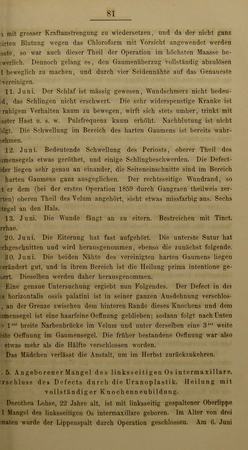 i mit grosser Kraftanstrengung zu wiedersetzen, und da der nicht ganz irten Blutung wegen das Chloroform mit Vorsicht angewendet werden -sste, so war auch dieser Theil der Operation im höchsten Maasse be- werlich. Dennoch gelang es, den Gaumenüberzug vollständig abzulösen 1 beweglich zu machen, und durch vier Seidennähte auf das Genaueste vereinigen. 11. Juni. Der Schlaf ist mässig gewesen, Wundschmerz nicht bedeu- d, das Schlingen nicht erschwert. Die sehr widerspenstige Kranke ist ruhigem Verhalten kaum zu bewegen, wirft sich stets umher, trinkt mit sster Hast u. s. w. Pulsfrequenz kaum erhöht. Nachblutung ist nicht )lgt. Die Schwellung im Bereich des harten Gaumens ist bereits wahr- ■lehmen. 12. Juni. Bedeutende Schwellung des Periosts, oberer Theil des .imensegels etwas geröthet, und einige Schlingbeschwerden. Die Defect- der liegen sehr genau an einander, die Seiteneinschnitte sind im Bereich harten Gaumens ganz ausgeglichen. Der rechtsseitige Wundrand, so t er dem (bei der ersten Operation 1859 durch Gangraen theilweis zer- rten) oberen Theil des Velum angehört, sieht etwas missfarbig aus. Sechs tegel an den Hals. 13. Juni. Die Wunde fängt an zu eitern. Bestreichen mit Tinct. 'rhae. 20. Juni. Die Eiterung hat fast aufgehört. Die unterste Sutur hat chgeschnitten und wird herausgenommen, ebenso die zunächst folgende. 30. Juni. Die beiden Nähte des vereinigten harten Gaumens liegen erändert gut, und in ihrem Bereich ist die Heilung prima intentione ge- -*ert. Dieselben werden daher herausgenommen. Eine genaue Untersuchung eFgiebt nun Folgendes. Der Defect in dei •s horizontalis ossis palatini ist in seiner ganzen Ausdehnung verschlos- , an der Grenze zwischen dem hinteren Rande dieses Knochens und dem imensegel ist eine haarfeine Oeffnung geblieben; sodann folgt nach Unten ? 1' breite Narbenbrücke im Velum und unter derselben eine 3' weite eite Oeffnung im Gaumensegel. Die früher bestandene Oeflnung war also etwas mehr als die Hälfte verschlossen worden. Das Mädchen verlässt die Anstalt, um im Herbst zurückzukehren. .5. Angeborener Mangel des linksseitigen Os intermaxillare, rschluss des Defects durch die Uranoplastik. Heilung mit vollständiger Knochenneubildung. Dorothea Lohse, 22 Jahre alt, ist mit linksseitig gespaltener Oberlippe l Mangel des linksseitigen Os intermaxillare geboren. Im Alter von drei naten wurde der Lippenspalt durch Operation geschlossen. Am 6. Juni