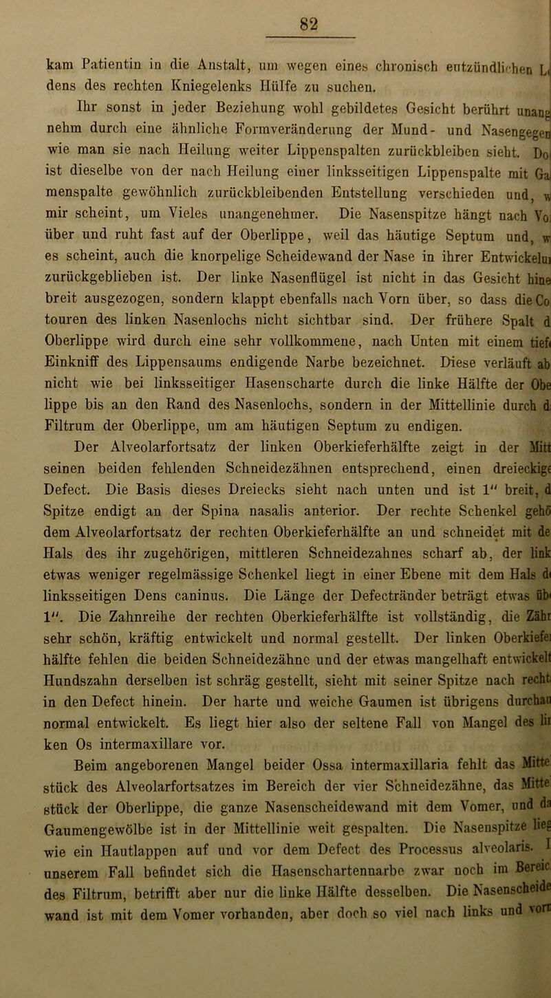 kam Patientin in die Anstalt, um wegen eines chronisch entzündlichen L<j dens des rechten Kniegelenks Hülfe zu suchen. Ihr sonst in jeder Beziehung wohl gebildetes Gesicht berührt unang nehm durch eine ähnliche Formveränderung der Mund- und Nasengegen wie man sie nach Heilung weiter Lippenspalten Zurückbleiben sieht. Doi ist dieselbe von der nach Heilung eiuer linksseitigen Lippenspalte mit Ga menspalte gewöhnlich zurückbleibenden Entstellung verschieden und, u mir scheint, um Vieles unangenehmer. Die Nasenspitze hängt nach Vo; über und ruht fast auf der Oberlippe, weil das häutige Septum und, w es scheint, auch die knorpelige Scheidewand der Nase in ihrer Entwickelui zurückgeblieben ist. Der linke Nasenflügel ist nicht in das Gesicht hine breit ausgezogen, sondern klappt ebenfalls nach Vorn über, so dass die Co touren des linken Nasenlochs nicht sichtbar sind. Der frühere Spalt d Oberlippe wird durch eine sehr vollkommene, nach Unten mit einem tiefi Einkniff des Lippensaums endigende Narbe bezeichnet. Diese verläuft ab nicht wie bei linksseitiger Hasenscharte durch die linke Hälfte der Obe lippe bis an den Rand des Nasenlochs, sondern in der Mittellinie durch d Filtrum der Oberlippe, um am häutigen Septum zu endigen. Der Alveolarfortsatz der linken Oberkieferhälfte zeigt in der Mitt seinen beiden fehlenden Schneidezähnen entsprechend, einen dreieckig« Defect. Die Basis dieses Dreiecks sieht nach unten und ist 1“ breit, d Spitze endigt an der Spina nasalis anterior. Der rechte Schenkel gehö dem Alveolarfortsatz der rechten Oberkieferhälfte an und schneidet mit de * Hals des ihr zugehörigen, mittleren Schneidezahnes scharf ab, der link etwas weniger regelmässige Schenkel liegt in einer Ebene mit dem Hals di linksseitigen Dens caninus. Die Länge der Defectränder beträgt etwas üb' 1. Die Zahnreihe der rechten Oberkieferhälfte ist vollständig, die Zähr sehr schön, kräftig entwickelt und normal gestellt. Der linken Oberkiefei hälfte fehlen die beiden Schneidezähne und der etwas mangelhaft entwickelt Hundszahn derselben ist schräg gestellt, sieht mit seiner Spitze nach recht in den Defect hinein. Der harte und weiche Gaumen ist übrigens durchaii normal entwickelt. Es liegt hier also der seltene Fall von Mangel des lii ken Os intermaxillare vor. Beim angeborenen Mangel beider Ossa intermaxillaria fehlt das Mitte stück des Alveolarfortsatzes im Bereich der vier Schneidezähne, das Mitte stück der Oberlippe, die ganze Nasenscheidewand mit dem Vomer, und da Gaumengewölbe ist in der Mittellinie weit gespalten. Die Nasenspitze lieg wie ein Hautlappen auf und vor dem Defect des Processus alveolaris. I unserem Fall befindet sich die Hasenschartennarbe zwar noch im Bereic des Filtrum, betrifft aber nur die linke Hälfte desselben. Die Nasenscheide wand ist mit dem Vomer vorhanden, aber doch so viel nach links und 'ort