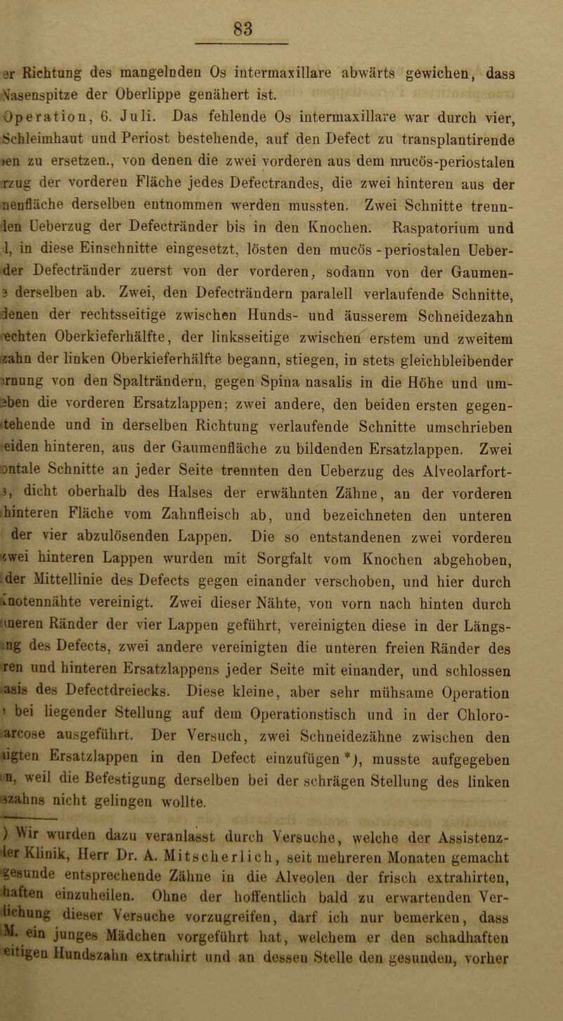 3r Richtung des mangelnden Os intermaxillare abwärts gewichen, dass 'Jasenspitze der Oberlippe genähert ist. Operation, 6. Juli. Das fehlende Os intermaxillare war durch vier, Schleimhaut und Periost bestehende, auf den Defect zu transplantirende ien zu ersetzen., von denen die zwei vorderen aus dem mucös-periostalen rzug der vorderen Fläche jedes Defectrandes, die zwei hinteren aus der nenfläche derselben entnommen werden mussten, Zwei Schnitte trenn- ten Ueberzug der Defectränder bis in den Knochen. Raspatorium und 1, in diese Einschnitte eingesetzt, lösten den mucös-periostalen Ueber- der Detectränder zuerst von der vorderen, sodann von der Gaumen- 3 derselben ab. Zwei, den Defecträndern paralell verlaufende Schnitte, denen der rechtsseitige zwischen Hunds- und äusserem Schneidezahn ■echten Oberkieferhälfte, der linksseitige zwischen erstem und zweitem zahn der linken Oberkieferhälfte begann, stiegen, in stets gleichbleibender irnung von den Spalträndern, gegen Spina nasalis in die Höhe und um- eben die vorderen Ersatzlappen; zwei andere, den beiden ersten gegen- -tehende und in derselben Richtung verlaufende Schnitte umschrieben eiden hinteren, aus der Gaumenfläche zu bildenden Ersatzlappen. Zwei Dntale Schnitte an jeder Seite trennten den Ueberzug des Aiveolarfort- >, dicht oberhalb des Halses der erwähnten Zähne, an der vorderen hinteren Fläche vom Zahnfleisch ab, und bezeichneten den unteren der vier abzulösenden Lappen. Die so entstandenen zwei vorderen zwei hinteren Lappen wurden mit Sorgfalt vom Knochen abgehoben, der Mittellinie des Defects gegen einander verschoben, und hier durch ».notennähte vereinigt. Zwei dieser Nähte, von vorn nach hinten durch tneren Ränder der vier Lappen geführt, vereinigten diese in der Längs- ng des Defects, zwei andere vereinigten die unteren freien Ränder des ren und hinteren Ersatzlappens jeder Seite mit einander, und schlossen asis des Defectdreiecks. Diese kleine, aber sehr mühsame Operation ! bei liegender Stellung auf dem Operationstisch und in der Chloro- arcose ausgeführt. Der Versuch, zwei Schneidezähne zwischen den tigten Ersatzlappen in den Defect einzufügen *), musste aufgegeben n, weil die Befestigung derselben bei der schrägen Stellung des linken «ahns nicht gelingen wollte. ) Wir wurden dazu veranlasst durch Versuche, welche der Assistenz- ler Klinik, Herr Dr. A. Mitscherlich, seit mehreren Monaten gemacht gesunde entsprechende Zähne in die Alveolen der frisch extrahirten, haften einzuheilen. Ohne der hoffentlich bald zu erwartenden Ver- lichung dieser Versuche vorzugreifen, darf ich nur bemerken, dass M. ein junges Mädchen vorgeführt hat, welchem er den schadhaften eitigen Hundszahn extrahirt und an dessen Stelle den gesunden, vorher