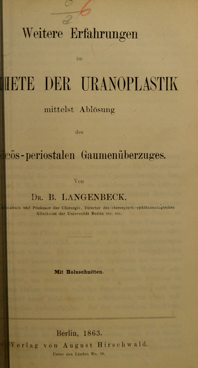 Weitere Erfahrungen im IIETE DER URANOPLASTIK mittelst Ablösung des ös - periostalen Gaumenüberz uges. Von Dr. b. langenbeck. ■alrath und Professor der Chirurgie, Direetor des chirurgisch - ophthnlmologischen Klinikums der Universität Berlin etc. etc. Mit Holzschnitten. Berlin, 1863. von August H i r s c h w a l d. Verlag Unter den T.Inden No. 68.