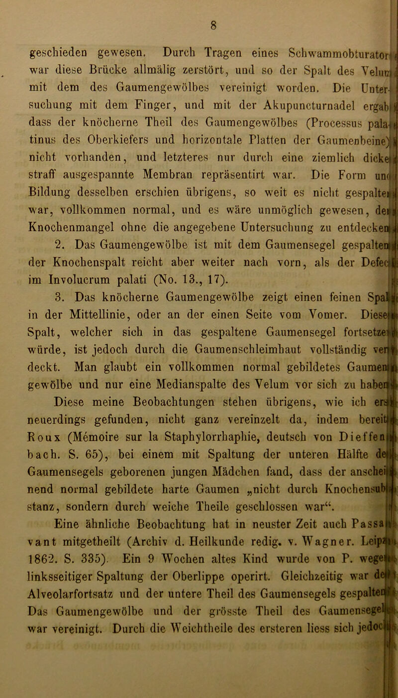 geschieden gewesen. Durch Tragen eines Schwammobturator war diese Brücke allmälig zerstört, und so der Spalt des Veliny; mit dem des Gaumengewölbes vereinigt worden. Die Unter- suchung mit dem Finger, und mit der Akupuncturnadel ergabt dass der knöcherne Theil des Gaumengewölbes (Processus pala^e tinus des Oberkiefers und horizontale Platten der Gaumenbeine):! nicht vorhanden, und letzteres nur durch eine ziemlich dickeij straff ausgespannte Membran repräsentirt war. Die Form urnfj Bildung desselben erschien übrigens, so weit es nicht gespaltem war, vollkommen normal, und es wäre unmöglich gewesen, den Knochenmangel ohne die angegebene Untersuchung zu entdecken 2. Das Gaumengewölbe ist mit dem Gaumensegel gespalte der Knochenspalt reicht aber weiter nach vorn, als der Defe im Involucrum palati (No. 13., 17). 3. Das knöcherne Gaumengewölbe zeigt einen feinen Spa in der Mittellinie, oder an der einen Seite vom Vomer. Diese Spalt, welcher sich in das gespaltene Gaumensegel fortsetze würde, ist jedoch durch die Gaumenschleimhaut vollständig ven deckt. Man glaubt ein vollkommen normal gebildetes Gaume gewölbe und nur eine Medianspalte des Yelum vor sich zu haben Diese meine Beobachtungen stehen übrigens, wie ich en| neuerdings gefunden, nicht ganz vereinzelt da, indem berei Roux (Memoire sur la Staphylorrhaphie, deutsch von Dieffen bach. S. 65), bei einem mit Spaltung der unteren Hälfte d Gaumensegels geborenen jungen Mädchen fand, dass der ansehei nend normal gebildete harte Gaumen „nicht durch Knochensul stanz, sondern durch weiche Theile geschlossen war“. Eine ähnliche Beobachtung hat in neuster Zeit auch Passaji: vant mitgetheilt (Archiv d. Heilkunde redig. v. Wagner. Leipfliu 1862. S. 335). Ein 9 Wochen altes Kind wurde von P. wegei linksseitiger Spaltung der Oberlippe operirt. Gleichzeitig war delD Alveolarfortsatz und der untere Theil des Gaumensegels gespaltet Das Gaumengewölbe und der grösste Theil des Gaumensegell war vereinigt. Durch die Wcichtheile des ersteren liess sich jedoc