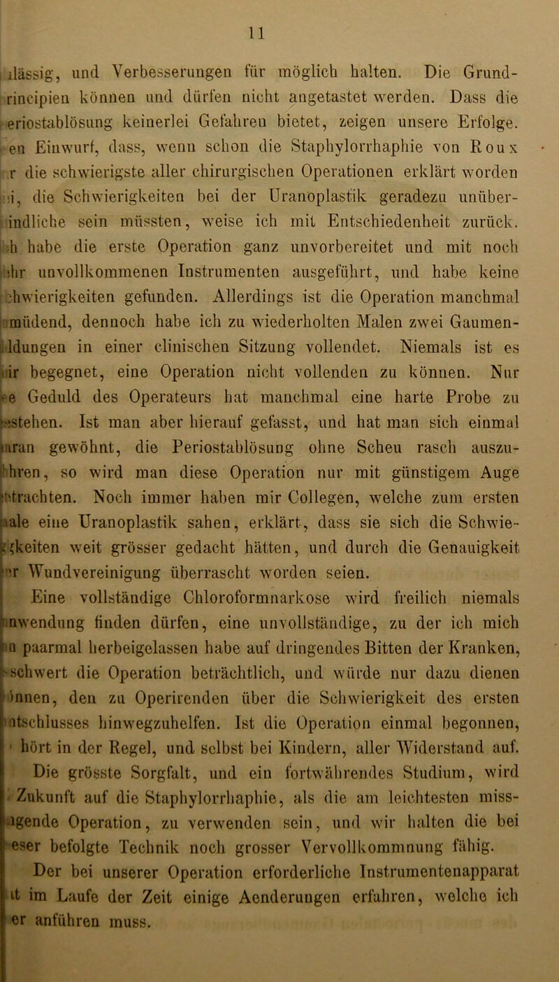 , ilässig, und Verbesserungen für möglich halten. Die Grund- rincipien können und dürfen nicht angetastet werden. Dass die eriostablösung keinerlei Gefahren bietet, zeigen unsere Erfolge, en Einwurf, dass, wenn schon die Staphylorrhaphie von Roux r die schwierigste aller chirurgischen Operationen erklärt worden ■i, die Schwierigkeiten bei der Uranoplast'ik geradezu unüber- indliche sein müssten, weise ich mit Entschiedenheit zurück, h habe die erste Operation ganz unvorbereitet und mit noch ihhr unvollkommenen Instrumenten ausgeführt, und habe keine •hwierigkeiten gefunden. Allerdings ist die Operation manchmal miidend, dennoch habe ich zu wiederholten Malen zwei Gaumen- ldungen in einer clinischen Sitzung vollendet. Niemals ist es ir begegnet, eine Operation nicht vollenden zu können. Nur ee Geduld des Operateurs hat manchmal eine harte Probe zu »^stehen. Ist man aber hierauf gefasst, und hat man sich einmal mran gewöhnt, die Periostablösung ohne Scheu rasch auszu- 'hren, so wird man diese Operation nur mit günstigem Auge ^trachten. Noch immer haben mir Collegen, welche zum ersten iale eine Uranoplastik sahen, erklärt, dass sie sich die Schwier- igkeiten weit grösser gedacht hätten, und durch die Genauigkeit •r Wundvereinigung überrascht worden seien. Eine vollständige Chloroformnarkose wird freilich niemals Anwendung finden dürfen, eine unvollständige, zu der ich mich tu paarmal herbeigelassen habe auf dringendes Bitten der Kranken, 'Schwert die Operation beträchtlich, und würde nur dazu dienen innen, den zu Operirenden über die Schwierigkeit des ersten atschlusses hinwegzuhelfen. Ist die Operation einmal begonnen, 1 hört in der Regel, und selbst bei Kindern, aller Widerstand auf. Die grösste Sorgfalt, und ein fortwährendes Studium, wird Zukunft auf die Staphylorrhaphie, als die am leichtesten miss- Jgende Operation, zu verwenden sein, und wir lullten die bei eser befolgte Technik noch grosser Vervollkommnung fähig. Der bei unserer Operation erforderliche Instrumentenapparat it im Laufe der Zeit einige Aenderungen erfahren, welche ich er anführen muss.