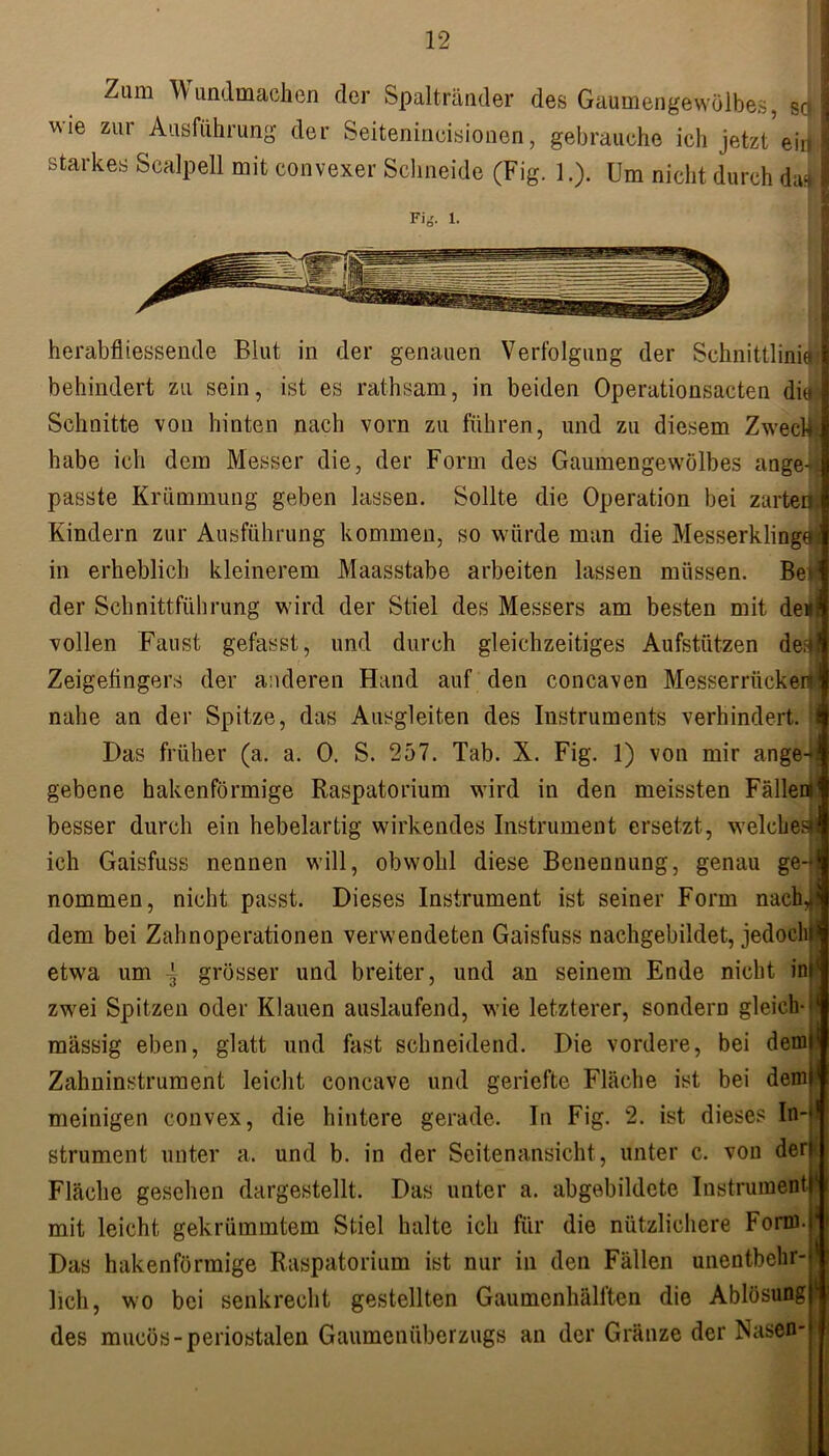 Zum Wundmachen der Spaltränder des Gaumengewölbes, so, wie zur Ausführung der Seitenineisionen, gebrauche ich jetzt ein I starkes Scalpell mit convexer Schneide (Fig. 1.). Um nicht durch das Fi*'. 1. herabfliessende Blut in der genauen Verfolgung der Schnittlinie» behindert zu sein, ist es rathsam, in beiden Operationsacten die Schuitte von hinten nach vom zu führen, und zu diesem Zweck habe ich dem Messer die, der Form des Gaumengewölbes ange-* passte Krümmung geben lassen. Sollte die Operation bei zarten Kindern zur Ausführung kommen, so würde man die Messerklinge in erheblich kleinerem Maasstabe arbeiten lassen müssen. Bei der Schnittführung wird der Stiel des Messers am besten mit den vollen Faust gefasst, und durch gleichzeitiges Aufstützen den Zeigefingers der anderen Hand auf den concaven Messerrücken nahe an der Spitze, das Ausgleiten des Instruments verhindert. Das früher (a. a. 0. S. 257. Tab. X. Fig. 1) von mir ange-* gebene hakenförmige Raspatorium wird in den meissten Fällen» besser durch ein hebelartig wirkendes Instrument ersetzt, welches» ich Gaisfuss nennen will, obwohl diese Benennung, genau ge-t nommen, nicht passt. Dieses Instrument ist seiner Form nach* dem bei Zahnoperationen verwendeten Gaisfuss nachgebildet, jedoch» etwa um -3 grösser und breiter, und an seinem Ende nicht inl( zwei Spitzen oder Klauen auslaufend, wie letzterer, sondern gleich- massig eben, glatt und fast schneidend. Die vordere, bei dem Zahninstrument leicht concave und geriefte Fläche ist bei dem meinigen convex, die hintere gerade. In Fig. 2. ist dieses In-‘ strument unter a. und b. in der Seitenansicht, unter c. von derf Fläche gesehen dargestellt. Das unter a. abgebildete Instrument mit leicht gekrümmtem Stiel halte ich für die nützlichere Form. Das hakenförmige Raspatorium ist nur in den Fällen unentbehr- lich, wo bei senkrecht gestellten Gaumenhälften die Ablösung des mucös-periostalen Gaumenüberzugs an der Gränze der Nasen-