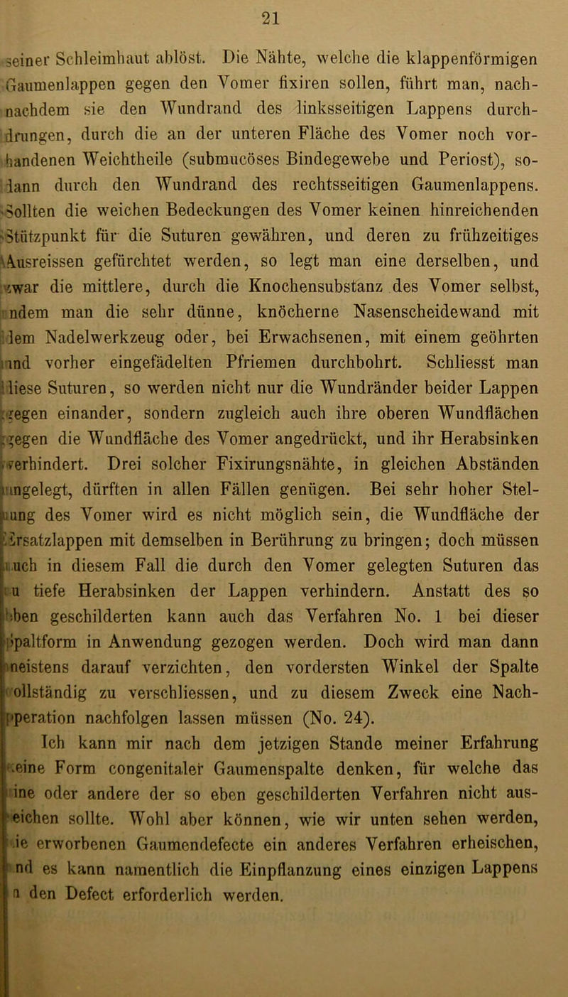 seiner Schleimhaut ablöst. Die Nähte, welche die klappenförmigen Gaumenlappen gegen den Vomer fixiren sollen, führt man, nach- nachdem sie den Wundrand des linksseitigen Lappens durch- drungen, durch die an der unteren Fläche des Vomer noch vor- handenen Weichtheile (submucöses Bindegewebe und Periost), so- iann durch den Wundrand des rechtsseitigen Gaumenlappens. Sollten die weichen Bedeckungen des Vomer keinen hinreichenden -Stützpunkt für die Suturen gewähren, und deren zu frühzeitiges \usreissen gefürchtet werden, so legt man eine derselben, und :v,war die mittlere, durch die Knochensubstanz des Vomer selbst, ndem man die sehr dünne, knöcherne Nasenscheidewand mit lern Nadelwerkzeug oder, bei Erwachsenen, mit einem geöhrten and vorher eingefädelten Pfriemen durchbohrt. Schliesst man liese Suturen, so werden nicht nur die Wundränder beider Lappen .regen einander, sondern zugleich auch ihre oberen Wundflächen liegen die Wundfläche des Vomer angedrückt, und ihr Herabsinken verhindert. Drei solcher Fixirungsnähte, in gleichen Abständen i ingelegt, dürften in allen Fällen genügen. Bei sehr hoher Stel- lung des Vomer wird es nicht möglich sein, die Wundfläche der ' ürsatzlappen mit demselben in Berührung zu bringen; doch müssen .! uch in diesem Fall die durch den Vomer gelegten Suturen das u tiefe Herabsinken der Lappen verhindern. Anstatt des so ben geschilderten kann auch das Verfahren No. 1 bei dieser bpaltform in Anwendung gezogen werden. Doch wird man dann neistens darauf verzichten, den vordersten Winkel der Spalte ollständig zu verschliessen, und zu diesem Zweck eine Nach- [»peration nachfolgen lassen müssen (No. 24). Ich kann mir nach dem jetzigen Stande meiner Erfahrung *;eine Form congenitaler Gaumenspalte denken, für welche das ■ ine oder andere der so eben geschilderten Verfahren nicht aus- eichen sollte. Wohl aber können, wie wir unten sehen werden, ie erworbenen Gaumendefecte ein anderes Verfahren erheischen, nd es kann namentlich die Einpflanzung eines einzigen Lappens a den Defect erforderlich werden.