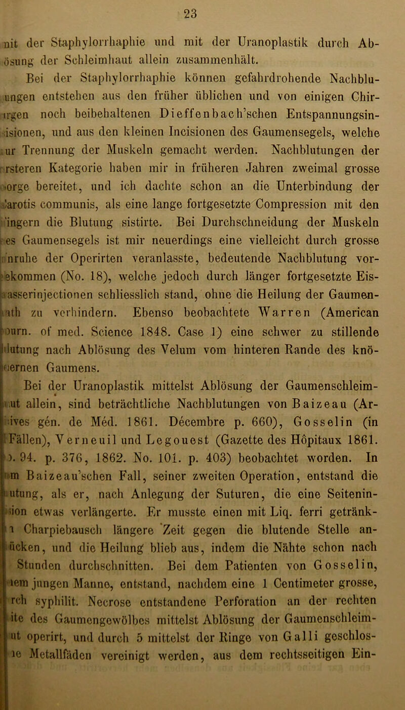 nit der Staphylorrhaphie und mit der Uranoplastik durch Ab- ösung der Schleimhaut allein zusammenhält. Bei der Staphylorrhaphie können gefahrdrohende Nachblu- ungen entstehen aus den früher üblichen und von einigen Chir- ngen noch beibehaltenen Dieffenbach’schen Entspannungsin- isionen, und aus den kleinen Incisionen des Gaumensegels, welche ; ur Trennung der Muskeln gemacht werden. Nachblutungen der rsteren Kategorie haben mir in früheren Jahren zweimal grosse •orge bereitet, und ich dachte schon an die Unterbindung der larotis communis, als eine lange fortgesetzte Compression mit den 'ingern die Blutung sistirte. Bei Durchschneidung der Muskeln ; es Gaumensegels ist mir neuerdings eine vielleicht durch grosse nrulie der Operirten veranlasste, bedeutende Nachblutung vor- ekommen (No. 18), welche jedoch durch länger fortgesetzte Eis- laasserinjectionen schliesslich stand, ohne die Heilung der Gaumen- ith zu verhindern. Ebenso beobachtete Warren (American )urn. of med. Science 1848. Case 1) eine schwer zu stillende lutung nach Ablösung des Velum vom hinteren Rande des knö- flernen Gaumens. Bei der Uranoplastik mittelst Ablösung der Gaumenschleim- ut allein, sind beträchtliche Nachblutungen vonBaizeau (Ar- ives gen. de Med. 1861. Decembre p. 660), Gosselin (in 1 Fällen), Verneuil und Legouest (Gazette des Höpitaux 1861. ). 94. p. 376, 1862. No. 101. p. 403) beobachtet worden. In '•m Baizeau’schen Fall, seiner zweiten Operation, entstand die Hutung, als er, nach Anlegung der Suturen, die eine Seitenin- iion etwas verlängerte. Er musste einen mit Liq. ferri getränk- i Charpiebausch längere Zeit gegen die blutende Stelle an- ücken, und die Heilung blieb aus, indem die Nähte schon nach Stunden durchschnitten. Bei dem Patienten von Gossel in, •lern jungen Manno, entstand, nachdem eine 1 Centimeter grosse, rch syphilit. Necrose entstandene Perforation an der rechten ite des Gaumengewölbes mittelst Ablösung der Gaumenschleim- ut operirt, und durch 5 mittelst der Ringe von Galli goschlos- ie Metallfäden vereinigt werden, aus dem rechtsseitigen Ein-