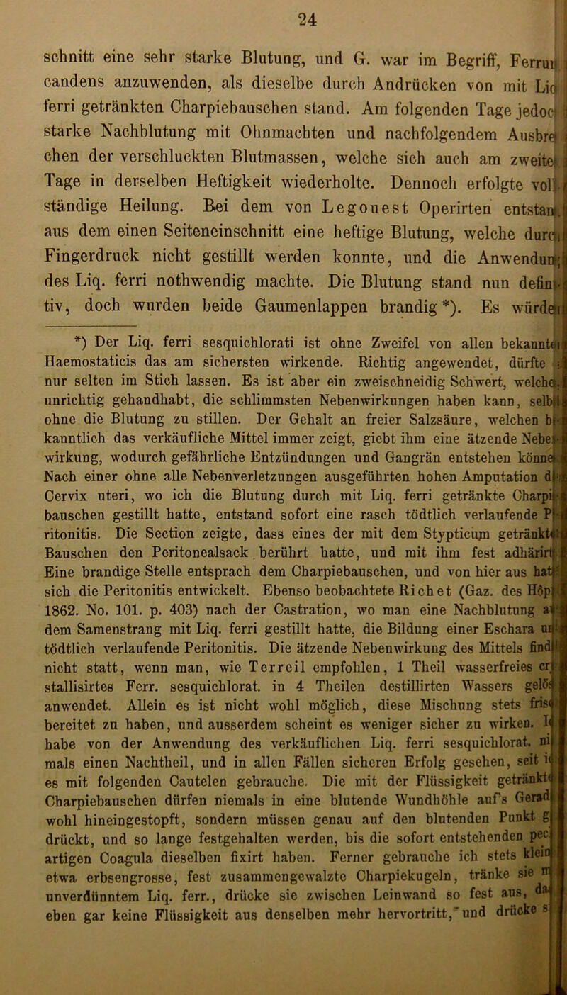 schnitt eine sehr starke Blutung, und G. war im Begriff, Ferruu i candens anzuwenden, als dieselbe durch Andrücken von mit Lid] ferri getränkten Charpiehauschen stand. Am folgenden Tage jedocji starke Nachblutung mit Ohnmächten und nachfolgendem Ausbrei \ chen der verschluckten Blutmassen, welche sich auch am zweite? \ Tage in derselben Heftigkeit wiederholte. Dennoch erfolgte voll I ständige Heilung. Bei dem von Legouest Operirten entstand aus dem einen Seiteneinschnitt eine heftige Blutung, welche durciij Fingerdruck nicht gestillt werden konnte, und die Anwendun; des Liq. ferri nothwendig machte. Die Blutung stand nun defini- tiv, doch wurden beide Gaumenlappen brandig *). Es würdeli *) Der Liq. ferri sesquichlorati ist ohne Zweifel von allen bekannte Haemostaticis das am sichersten wirkende. Richtig angewendet, dürfte nur selten im Stich lassen. Es ist aber ein zweischneidig Schwert, welchq. unrichtig gehandhabt, die schlimmsten Nebenwirkungen haben kann, selbll ohne die Blutung zu stillen. Der Gehalt an freier Salzsäure, welchen bi kanntlich das verkäufliche Mittel immer zeigt, giebt ihm eine ätzende Nebel- Wirkung, wodurch gefährliche Entzündungen und Gangrän entstehen könne» Nach einer ohne alle Nebenverletzungen ausgeführten hohen Amputation df Cervix uteri, wo ich die Blutung durch mit Liq. ferri getränkte Charpii- bauschen gestillt hatte, entstand sofort eine rasch tödtlich verlaufende Pf- ritonitis. Die Section zeigte, dass eines der mit dem Stypticujn getränkte Bauschen den Peritonealsack berührt hatte, und mit ihm fest adhärirtf Eine brandige Stelle entsprach dem Charpiehauschen, und von hier aus hati? sich die Peritonitis entwickelt. Ebenso beobachtete Rieh et (Gaz. des H6p| 1862. No. 101. p. 403) nach der Castration, wo man eine Nachblutung a< dem Samenstrang mit Liq. ferri gestillt hatte, die Bildung einer Eschara mj tödtlich verlaufende Peritonitis. Die ätzende Nebenwirkung des Mittels find nicht statt, wenn man, wie Terreil empfohlen, 1 Theil wasserfreies er; stallisirtes Ferr. sesquichlorat. in 4 Theilen destillirten Wassers gelö anwendet. Allein es ist nicht wohl möglich, diese Mischung stets fris bereitet zu haben, und ausserdem scheint es weniger sicher zu wirken. I habe von der Anwendung des verkäuflichen Liq. ferri sesquichlorat. ni raals einen Nachtheil, und in allen Fällen sicheren Erfolg gesehen, seit i< es mit folgenden Cautelen gebrauche. Die mit der Flüssigkeit getränkt« Charpiehauschen dürfen niemals in eine blutende Wundhöhle aufs Gerad wohl hineingestopft, sondern müssen genau auf den blutenden Punkt g drückt, und so lauge festgehalten werden, bis die sofort entstehenden pcc artigen Coagula dieselben fixirt haben. Ferner gebrauche ich stets klein etwa erbsengrosse, fest zusammengewalzte Charpiekugeln, tränke sie ir unverdünntem Liq. ferr., drücke sie zwischen Leinwand so fest aus, da eben gar keine Flüssigkeit aus denselben mehr hervortritt,’ und drücke s