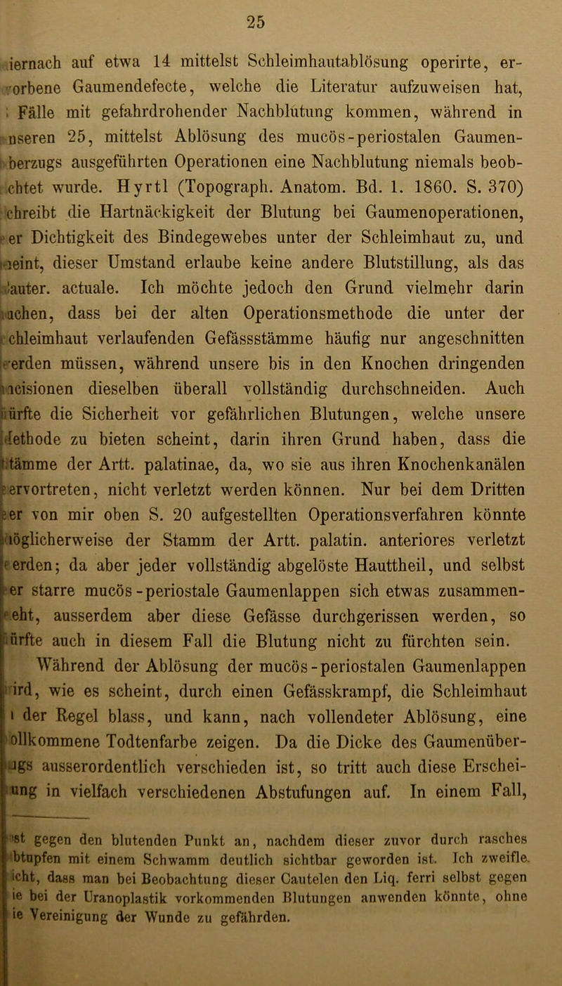 iernach auf etwa 14 mittelst Schleimhautablösung operirte, er- orbene Gaumendefecte, welche die Literatur aufzuweisen hat, i Fälle mit gefahrdrohender Nachblutung kommen, während in nseren 25, mittelst Ablösung des mucös-periostalen Gaumen- berzugs ausgeführten Operationen eine Nachblutung niemals beob- achtet wurde. Hyrtl (Topograph. Anatom. Bd. 1. 1860. S. 370) chreibt die Hartnäckigkeit der Blutung bei Gaumenoperationen, f er Dichtigkeit des Bindegewebes unter der Schleimhaut zu, und meint, dieser Umstand erlaube keine andere Blutstillung, als das lauter. actuale. Ich möchte jedoch den Grund vielmehr darin achen, dass bei der alten Operationsmethode die unter der chleimhaut verlaufenden Gefässstämme häutig nur angeschnitten • erden müssen, während unsere bis in den Knochen dringenden icisionen dieselben überall vollständig durchschneiden. Auch liürfte die Sicherheit vor gefährlichen Blutungen, welche unsere lethode zu bieten scheint, darin ihren Grund haben, dass die t tämme der Artt. palatinae, da, wo sie aus ihren Knochenkanälen •; ervortreten, nicht verletzt werden können. Nur bei dem Dritten eer von mir oben S. 20 aufgestellten Operationsverfahren könnte möglicherweise der Stamm der Artt. palatin. anteriores verletzt Werden; da aber jeder vollständig abgelöste Hauttheil, und selbst er starre mucös-periostale Gaumenlappen sich etwas zusammen- * eht, ausserdem aber diese Gefässe durchgerissen werden, so ’ürfte auch in diesem Fall die Blutung nicht zu fürchten sein. Während der Ablösung der mucös-periostalen Gaumenlappen ird, wie es scheint, durch einen Gefässkrampf, die Schleimhaut i der Regel blass, und kann, nach vollendeter Ablösung, eine ollkommene Todtenfarbe zeigen. Da die Dicke des Gaumenüber- Jgs ausserordentlich verschieden ist, so tritt auch diese Erschei- ung in vielfach verschiedenen Abstufungen auf. In einem Fall, !®t gegen den blutenden Punkt an, nachdem dieser zuvor durch rasches btupfen mit einem Schwamm deutlich sichtbar geworden ist. Ich zweifle, icht, dass man bei Beobachtung dieser Cautelen den Liq. ferri selbst gegen ie bei der Uranoplastik vorkommenden Blutungen anwenden könnte, ohne ie Vereinigung der Wunde zu gefährden.