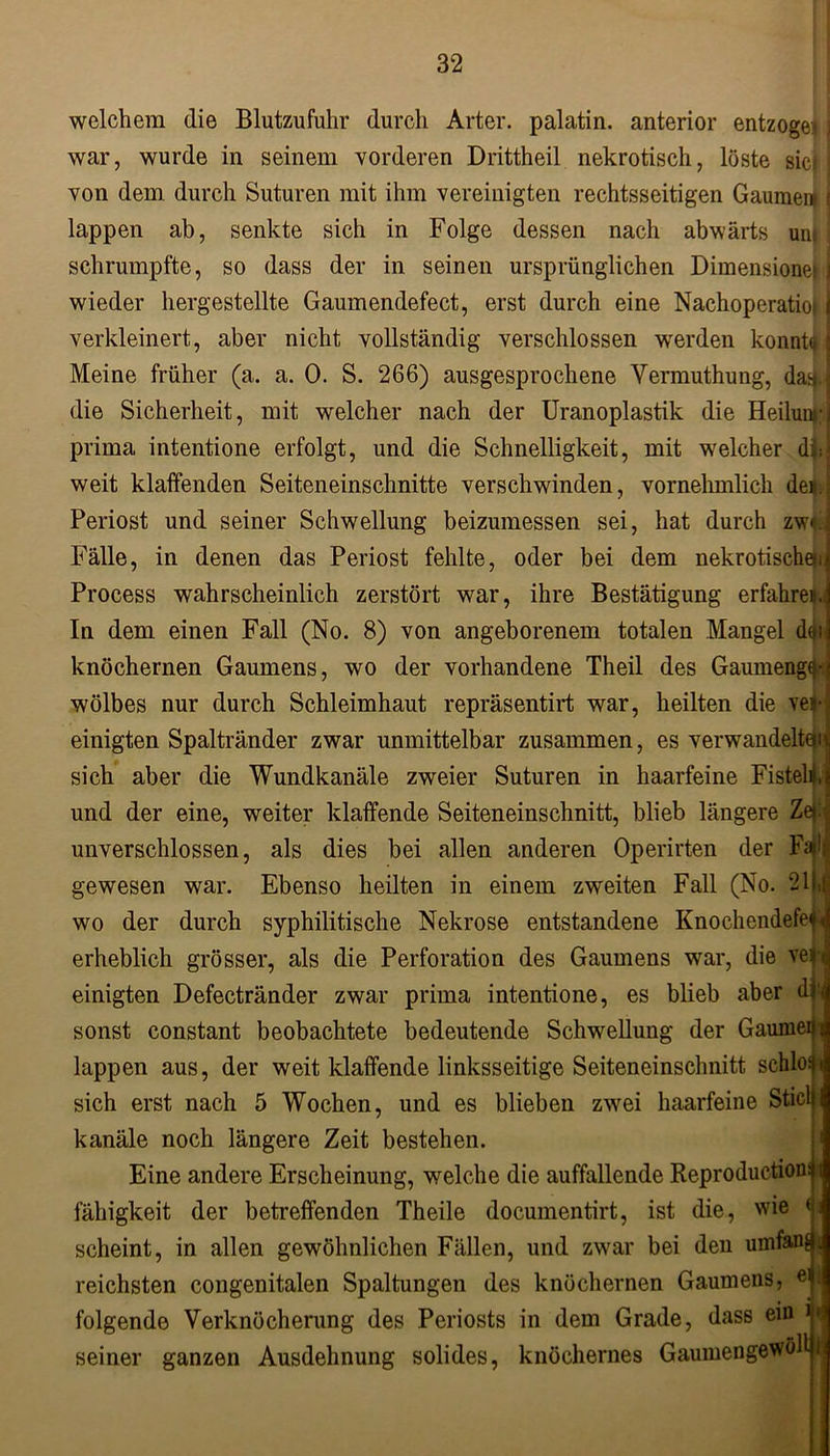 welchem die Blutzufuhr durch Arter. palatin. anterior entzöge» I war, wurde in seinem vorderen Drittheil nekrotisch, löste sic| von dem durch Suturen mit ihm vereinigten rechtsseitigen Gaumen* < lappen ab, senkte sich in Folge dessen nach abwärts unj; schrumpfte, so dass der in seinen ursprünglichen Dimensionei j wieder hergestellte Gaumendefect, erst durch eine Nachoperatioi j verkleinert, aber nicht vollständig verschlossen werden konntt» { Meine früher (a. a. 0. S. 266) ausgesprochene Vermuthung, da^. die Sicherheit, mit welcher nach der Uranoplastik die Heiluwj prima intentione erfolgt, und die Schnelligkeit, mit welcher dftl weit klaffenden Seiteneinschnitte verschwinden, vornehmlich de* Periost und seiner Schwellung beizumessen sei, hat durch zw*J Fälle, in denen das Periost fehlte, oder bei dem nekrotischen; Process wahrscheinlich zerstört war, ihre Bestätigung erfahre|.| In dem einen Fall (No. 8) von angeborenem totalen Mangel d0ii knöchernen Gaumens, wo der vorhandene Theil des Gaumengtt wölbes nur durch Schleimhaut repräsentirt war, heilten die veji einigten Spaltränder zwar unmittelbar zusammen, es verwandelten; sich aber die Wundkanäle zweier Suturen in haarfeine Fistelij und der eine, weiter klaffende Seiteneinschnitt, blieb längere unverschlossen, als dies bei allen anderen Operirten der Fall gewesen war. Ebenso heilten in einem zweiten Fall (No. 211,1 wo der durch syphilitische Nekrose entstandene KnochendefejJ erheblich grösser, als die Perforation des Gaumens war, die vejJ einigten Defectränder zwar prima intentione, es blieb aber dr sonst constant beobachtete bedeutende Schwellung der Gaumem lappen aus, der weit klaffende linksseitige Seiteneinschnitt schloßt sich erst nach 5 Wochen, und es blieben zwei haarfeine Stiel) kanäle noch längere Zeit bestehen. Eine andere Erscheinung, welche die auffallende Reproduction fähigkeit der betreffenden Theile documentirt, ist die, wie 1 scheint, in allen gewöhnlichen Fällen, und zwar bei den umfang reichsten congenitalen Spaltungen des knöchernen Gaumens, ® l folgende Verknöcherung des Periosts in dem Grade, dass ein i» seiner ganzen Ausdehnung solides, knöchernes Gaumengewölli