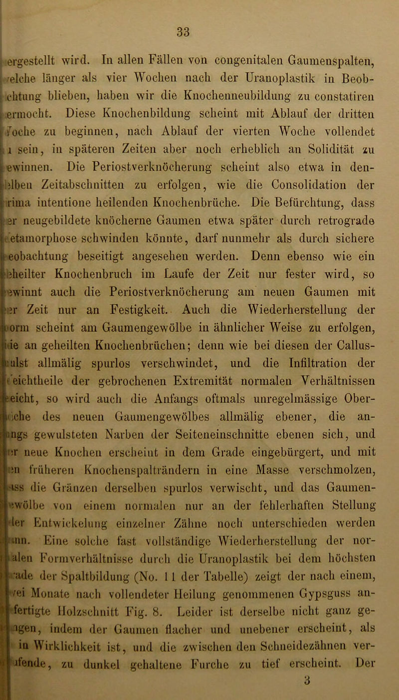 : ergestellt wird. In allen Fällen von congenitalen Gaumenspalten, /eiche länger als vier Wochen nach der Uranoplastik in Beob- l chtung blieben, haben wir die Knochenneubildung zu constatiren [ ennocht. Diese Knochenbildung scheint mit Ablauf der dritten I foche zu beginnen, nach Ablauf der vierten Woche vollendet | j sein, in späteren Zeiten aber noch erheblich an Solidität zu ; ewinnen. Die Periostverknöcherung scheint also etwa in den- iilbeu Zeitabschnitten zu erfolgen, wie die Consolidation der rima intentione heilenden Knochenbrüche. Die Befürchtung, dass er neugebildete knöcherne Gaumen etwa später durch retrograde i 'etamorphose schwinden könnte, darf nunmehr als durch sichere Ieobachtung beseitigt angesehen werden. Denn ebenso wie ein bheilter Knochenbruch im Laufe der Zeit nur fester wird, so ewinnt auch die Periostverknöcherung am neuen Gaumen mit i?r Zeit nur an Festigkeit. Auch die Wiederherstellung der Eonn scheint am Gaumengewölbe in ähnlicher Weise zu erfolgen, *ie an geheilten Knochenbrüchen; denn wie bei diesen der Callus- tt:ulst allmälig spurlos verschwindet, und die Infiltration der #t eichtheile der gebrochenen Extremität normalen Verhältnissen jreicht, so wird auch die Anfangs oftmals unregelmässige Ober- l'lche des neuen Gaumengewölbes allmälig ebener, die an- uigs gewulsteten Narben der Seiteneinschnitte ebenen sich, und 1er neue Knochen erscheint in dem Grade eingebürgert, und mit ;n früheren Knochenspalträndern in eine Masse verschmolzen, >iss die Gränzen derselben spurlos verwischt, und das Gaumen- iwölbe von einem normalen nur an der fehlerhaften Stellung der Entwickelung einzelner Zähne noch unterschieden werden siinn. Eine solche fast vollständige Wiederherstellung der nor- malen Form Verhältnisse durch die Uranoplastik bei dem höchsten ■ade der Spaltbildung (No. 1 1 der Tabelle) zeigt der nach einem, \ ^ei Monate nach vollendeter Heilung genommenen Gypsguss an- t fertigte Holzschnitt Fig. 8. Leider ist derselbe nicht ganz ge- 1 igen, indem der Gaumen flacher und unebener erscheint, als in Wirklichkeit ist, und die zwischen den Schneidezähnen ver- ' itende, zu dunkel gehaltene Furche zu tief erscheint. Der 3