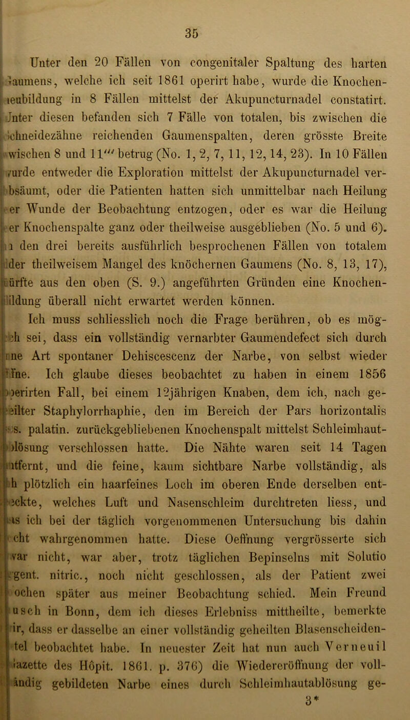 Unter den 20 Fällen von congenitaler Spaltung des harten i laumens, welche ich seit 1861 operirthabe, wurde die Knochen- S teubildung in 8 Fällen mittelst der Akupuncturnadel constatirt. i Jnter diesen befanden sich 7 Fälle von totalen, bis zwischen die [ >ehneidezähne reichenden Gaumenspalten, deren grösste Breite i wischen 8 und 1 Va betrug (No. 1, 2, 7, 11, 12,14, 23). In 10 Fällen /urde entweder die Exploration mittelst der Akupuncturnadel ver- , bsäumt, oder die Patienten hatten sich unmittelbar nach Heilung j er Wunde der Beobachtung entzogen, oder es war die Heilung |« er Knochenspalte ganz oder theilweise ausgeblieben (No. 5 und 6). l den drei bereits ausführlich besprochenen Fällen von totalem der theilweisem Mangel des knöchernen Gaumens (No. 8, 13, 17), örfte aus den oben (S. 9.) angeführten Gründen eine Knochen- ildung überall nicht erwartet werden können. Ich muss schliesslich noch die Frage berühren, ob es mög- ;h sei, dass ein vollständig vernarbter Gaumendefect sich durch me Art spontaner Dehiscescenz der Narbe, von selbst wieder H'ne. Ich glaube dieses beobachtet zu haben in einem 1856 nerirten Fall, bei einem 12jährigen Knaben, dem ich, nach ge- ulter Staphylorrhaphie, den im Bereich der Pars korizontalis s. palatin. zurückgebliebenen Knochenspalt mittelst Schleimhaut- dösung verschlossen hatte. Die Nähte waren seit 14 Tagen ntfernt, und die feine, kaum sichtbare Narbe vollständig, als h plötzlich ein haarfeines Loch im oberen Ende derselben ent- deckte, welches Luft und Nasenschleim durchtreten Hess, und is ich bei der täglich vorgenommenen Untersuchung bis dahin I !• eht wahrgenommen hatte. Diese Oeffnung vergrösserte sich var nicht, war aber, trotz täglichen Bepinselns mit Solutio f gent. nitric., nocli nicht geschlossen, als der Patient zwei 1 oclien später aus meiner Beobachtung schied. Mein Freund usch in Bonn, dem icli dieses Erlebniss mittheilte, bemerkte ir, dass er dasselbe an einer vollständig geheilten Blasenscheiden- tel beobachtet habe. In neuester Zeit hat nun auch Verneuil iazette des Höpit. 1861. p. 376) die Wiedereröffnung der voll- ändig gebildeten Narbe eines durch Schleimhautablösung ge- 3*