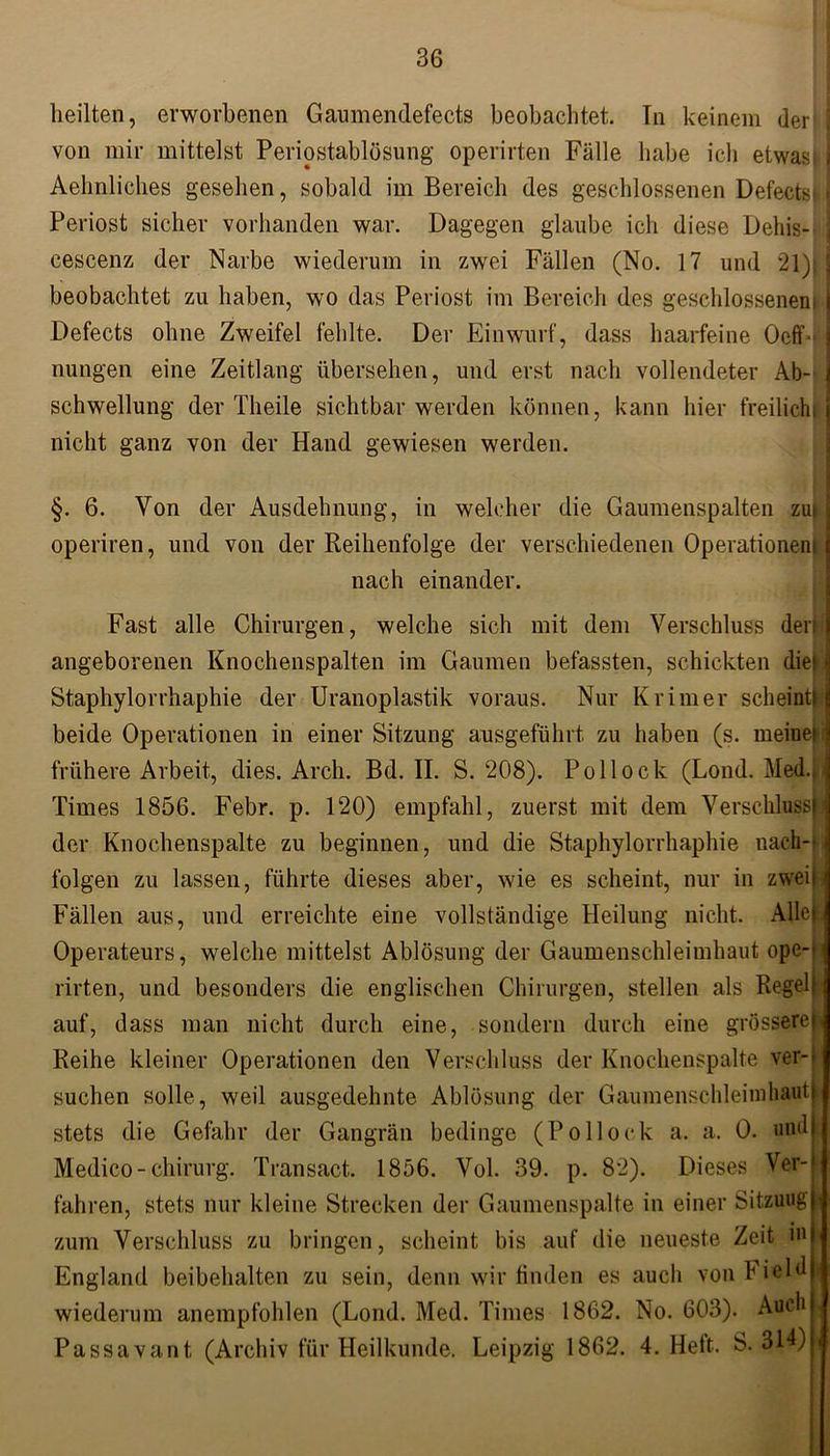 heilten, erworbenen Gaumendefects beobachtet. In keinem der von mir mittelst Periostablösung operirten Fälle habe ich etwas* j Aehnliches gesehen, sobald im Bereich des geschlossenen Defectst Periost sicher vorhanden war. Dagegen glaube ich diese Dehis- ] cescenz der Narbe wiederum in zwei Fällen (No. 17 und 21); j beobachtet zu haben, wo das Periost im Bereich des geschlossenem I Defects ohne Zweifel fehlte. Der Einwurf, dass haarfeine Ocff' 3 nungen eine Zeitlang übersehen, und erst nach vollendeter Ab- j Schwellung der Theile Sichtbarwerden können, kann hier freilicht nicht ganz von der Hand gewiesen werden. §. 6. Von der Ausdehnung, in welcher die Gaumenspalten zu operiren, und von der Reihenfolge der verschiedenen Operationen! nach einander. Fast alle Chirurgen, welche sich mit dem Verschluss den angeborenen Knochenspalten im Gaumen befassten, schickten die* Staphylorrhaphie der Uranoplastik voraus. Nur Krimer scheint!: beide Operationen in einer Sitzung ausgeführt zu haben (s. meinet i frühere Arbeit, dies. Arch. Bd. II. S. 208). Pollock (Lond. Med.. Times 1856. Febr. p. 120) empfahl, zuerst mit dem Verschluss^ der Knochenspalte zu beginnen, und die Staphylorrhaphie nach-- folgen zu lassen, führte dieses aber, wie es scheint, nur in zweit Fällen aus, und erreichte eine vollständige Heilung nicht. Allela Operateurs, welche mittelst Ablösung der Gaumenschleimhaut ope-' rirten, und besonders die englischen Chirurgen, stellen als Regell auf, dass man nicht durch eine, sondern durch eine grössere! Reihe kleiner Operationen den Verschluss der Knochenspalte ver-j suchen solle, weil ausgedehnte Ablösung der Gaumensehleimbautj stets die Gefahr der Gangrän bedinge (Pollock a. a. 0. und Medico - Chirurg. Transact. 1856. Vol. 39. p. 82). Dieses Ver- fahren, stets nur kleine Strecken der Gaumenspalte in einer Sitzung ji zum Verschluss zu bringen, scheint bis auf die neueste Zeit m England beibehalten zu sein, denn wir finden es aucli von Field wiederum anempfohlen (Lond. Med. Times 1862. No. 603). Auch | Passava nt (Archiv für Heilkunde. Leipzig 1862. 4. Heft. S. 314) i