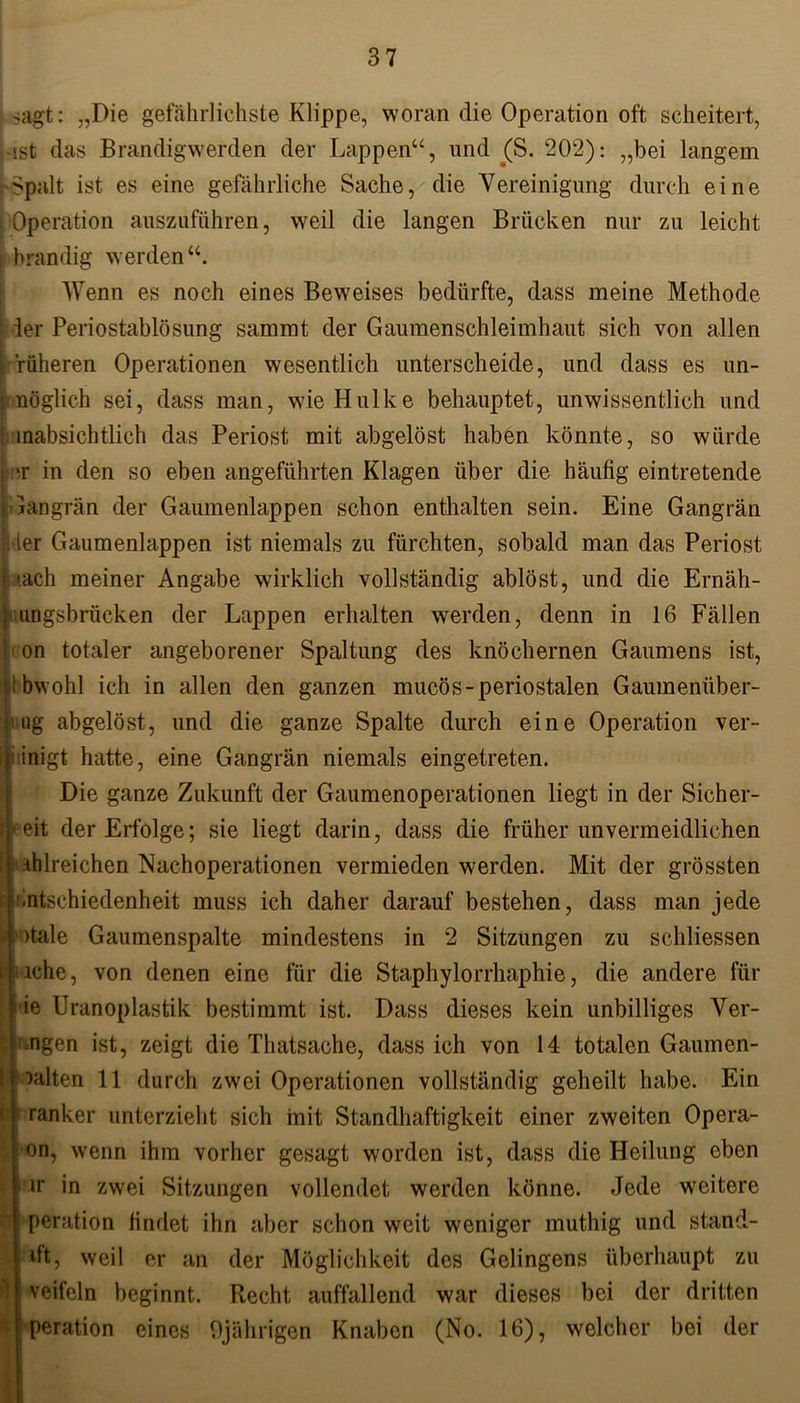 sMgt: „Die gefährlichste Klippe, woran die Operation oft scheitert, ist das Brandigwerden der Lappen“, und (S. 202): „bei langem -Spalt ist es eine gefährliche Sache, die Vereinigung durch eine [ Operation auszüführen, weil die langen Brücken nur zu leicht ■ brandig werden“. Wenn es noch eines Beweises bedürfte, dass meine Methode 1 1er Periostablösung sammt der Gaumenschleimhaut sich von allen früheren Operationen wesentlich unterscheide, und dass es un- möglich sei, dass man, wie Hulke behauptet, unwissentlich und inabsichtlich das Periost mit abgelöst haben könnte, so würde ir in den so eben angeführten Klagen über die häufig eintretende Gangrän der Gaumenlappen schon enthalten sein. Eine Gangrän ; der Gaumenlappen ist niemals zu fürchten, sobald man das Periost i.ach meiner Angabe wirklich vollständig ablöst, und die Ernäh- imngsbrücken der Lappen erhalten werden, denn in 16 Fällen i on totaler angeborener Spaltung des knöchernen Gaumens ist, tbwohl ich in allen den ganzen mucös- periostalen Gaumenüber- taig abgelöst, und die ganze Spalte durch eine Operation ver- einigt hatte, eine Gangrän niemals eingetreten. Die ganze Zukunft der Gaumenoperationen liegt in der Sicher- i(* eit der Erfolge; sie liegt darin, dass die früher unvermeidlichen I .ihlreichen Nachoperationen vermieden werden. Mit der grössten 1 tintschiedenheit muss ich daher darauf bestehen, dass man jede 9 ' )tale Gaumenspalte mindestens in 2 Sitzungen zu schliessen i iche, von denen eine für die Staphylorrhaphie, die andere für Ge Uranoplastik bestimmt ist. Dass dieses kein unbilliges Ver- > engen ist, zeigt die Thatsache, dass ich von 14 totalen Gaumen- • aalten 11 durch zwei Operationen vollständig geheilt habe. Ein < ranker unterzieht sich mit Standhaftigkeit einer zweiten Opera- on, wenn ihm vorher gesagt worden ist, dass die Heilung eben u* in zwei Sitzungen vollendet werden könne. Jede weitere i peration findet ihn aber schon weit weniger muthig und stand- dt, weil er an der Möglichkeit des Gelingens überhaupt zu »veifeln beginnt. Recht auffallend war dieses bei der dritten peration eines 9jährigen Knaben (No. 16), welcher bei der