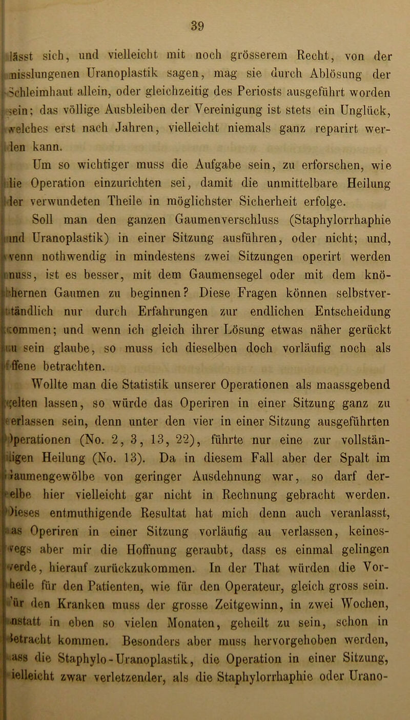 lässt sich, und vielleicht mit noch grösserem Recht, von der i nisslungenen Uranoplastik sagen, mag sie durch Ablösung der j Schleimhaut allein, oder gleichzeitig des Periosts ausgeführt worden [ sein; das völlige Ausbleiben der Vereinigung ist stets ein Unglück, welches erst nach Jahren, vielleicht niemals ganz reparirt wer- | len kann. Um so wichtiger muss die Aufgabe sein, zu erforschen, wie lie Operation einzurichten sei, damit die unmittelbare Heilung ler verwundeten Theile in möglichster Sicherheit erfolge. Soll man den ganzen Gaumenverschluss (Staphylorrhaphie venn nothwendig in mindestens zwei Sitzungen operirt werden muss, ist es besser, mit dem Gaumensegel oder mit dem knö- t'hernen Gaumen zu beginnen? Diese Fragen können selbstver- ständlich nur durch Erfahrungen zur endlichen Entscheidung ;ommen; und wenn ich gleich ihrer Lösung etwas näher gerückt i'.u sein glaube, so muss ich dieselben doch vorläufig noch als t ffene betrachten. Wollte man die Statistik unserer Operationen als maassgebend •feiten lassen, so würde das Operiren in einer Sitzung ganz zu erlassen sein, denn unter den vier in einer Sitzung ausgeführten Iperationen (No. 2, 3, 13, 22), führte nur eine zur vollstän- iigen Heilung (No. 13). Da in diesem Fall aber der Spalt im Gaumengewölbe von geringer Ausdehnung war, so darf der- selbe hier vielleicht gar nicht in Rechnung gebracht werden. Dieses entmutigende Resultat hat mich denn auch veranlasst, <as Operiren in einer Sitzung vorläufig au verlassen, keines- wegs aber mir die Hoffnung geraubt, dass es einmal gelingen werde, hierauf zurückzukommen. In der That würden die Vor- heile für den Patienten, wie für den Operateur, gleich gross sein, ür den Kranken muss der grosse Zeitgewinn, in zwei Wochen, •nstatt in eben so vielen Monaten, geheilt zu sein, schon in betracht kommen. Besonders aber muss hervorgehoben werden, ass die Staphylo-Uranoplastik, die Operation in einer Sitzung, ielleicht zwar verletzender, als die Staphylorrhaphie oder Urano- Uranoplastik) in einer Sitzung ausführen, oder nicht; und,