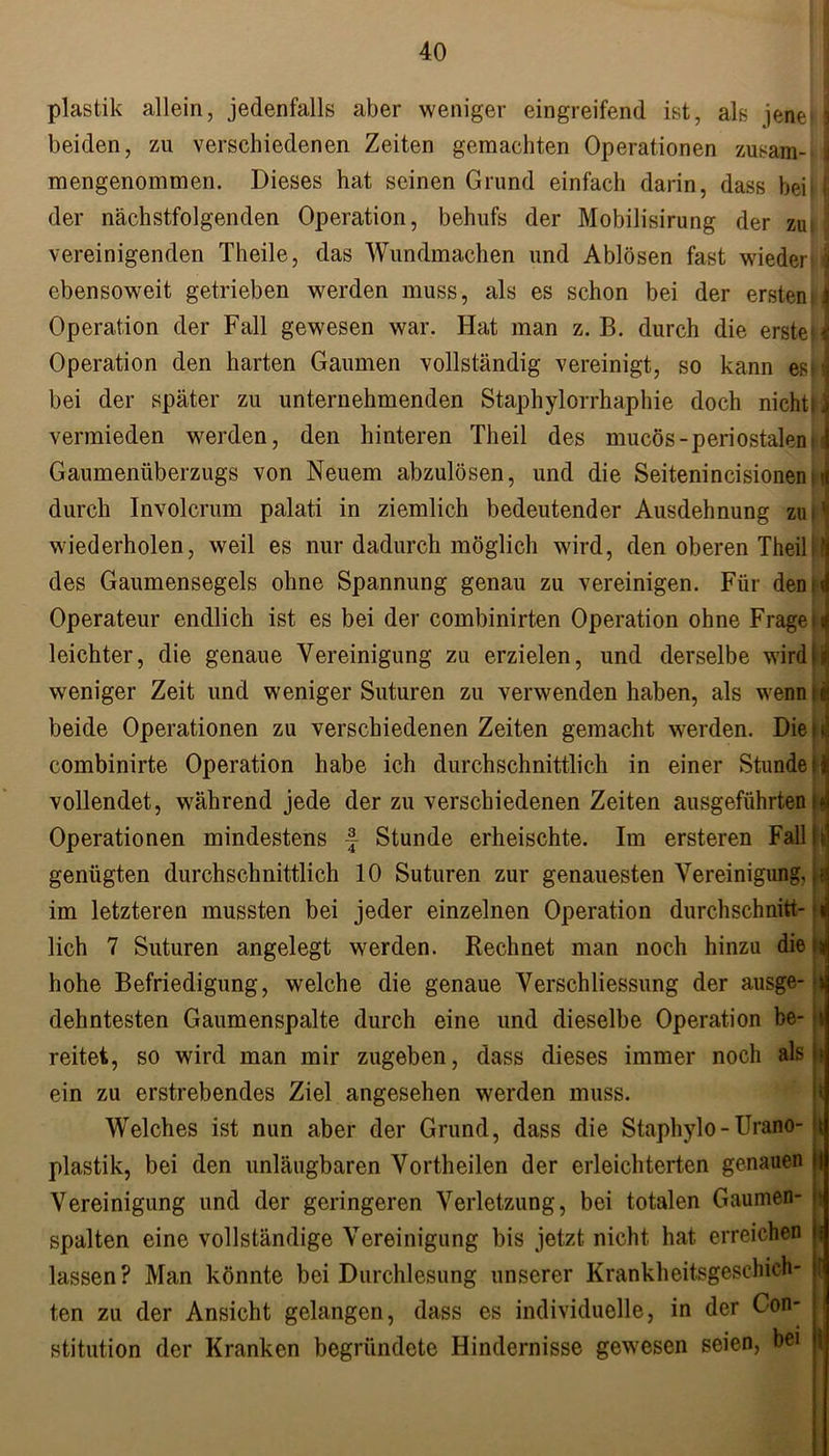 plastik allein, jedenfalls aber weniger eingreifend ist, als jene} I beiden, zu verschiedenen Zeiten gemachten Operationen zusam- i mengenommen. Dieses hat seinen Grund einfach darin, dass beb j der nächstfolgenden Operation, behufs der Mobilisirung der zui | vereinigenden Theile, das Wundmachen und Ablösen fast wiederbj ebensoweit getrieben werden muss, als es schon bei der ersten, j Operation der Fall gewesen war. Hat man z. B. durch die erste J Operation den harten Gaumen vollständig vereinigt, so kann es \ bei der später zu unternehmenden Staphylorrhaphie doch nichtiJ vermieden werden, den hinteren Theil des mucös-periostaleni j Gaumenüberzugs von Neuem abzulösen, und die Seitenincisionennj durch lnvolcrum palati in ziemlich bedeutender Ausdehnung zum wiederholen, weil es nur dadurch möglich wird, den oberen Theil '1 des Gaumensegels ohne Spannung genau zu vereinigen. Für den t d Operateur endlich ist es bei der combinirten Operation ohne FrageiJ leichter, die genaue Vereinigung zu erzielen, und derselbe wird fl weniger Zeit und weniger Suturen zu verwenden haben, als wenn« beide Operationen zu verschiedenen Zeiten gemacht werden. Diesil combinirte Operation habe ich durchschnittlich in einer Stunde ij vollendet, während jede der zu verschiedenen Zeiten ausgeführten is Operationen mindestens f Stunde erheischte. Im ersteren Fall i r genügten durchschnittlich 10 Suturen zur genauesten Vereinigung, ,t im letzteren mussten bei jeder einzelnen Operation durchschritt-ii lieh 7 Suturen angelegt werden. Rechnet man noch hinzu die hohe Befriedigung, welche die genaue Verschliessung der ausge- dehntesten Gaumenspalte durch eine und dieselbe Operation be- reitet, so wird man mir zugeben, dass dieses immer noch als ein zu erstrebendes Ziel angesehen werden muss. Welches ist nun aber der Grund, dass die Staphylo - Urano- plastik, bei den unläugbaren Vortheilen der erleichterten genauen Vereinigung und der geringeren Verletzung, bei totalen Gaumen- spalten eine vollständige Vereinigung bis jetzt nicht hat erreichen lassen? Man könnte bei Durchlesung unserer Krankheitsgeschich- ten zu der Ansicht gelangen, dass es individuelle, in der Con- stitution der Kranken begründete Hindernisse gewesen seien, bei