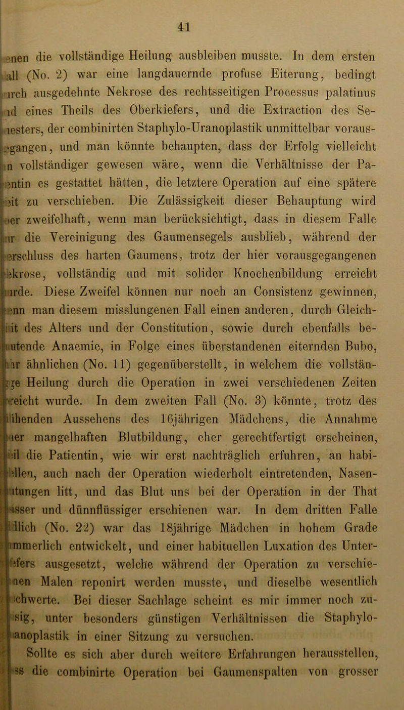 ?nen die vollständige Heilung ausbleiben musste. In dem ersten :dl (No. 2) war eine langdauernde profuse Eiterung, bedingt irch ausgedehnte Nekrose des rechtsseitigen Processus palatinus id eines Theils des Oberkiefers, und die Extraction des Se- lesters, der combinirten Staphylo-Uranoplastik unmittelbar voraus- bangen , und man könnte behaupten, dass der Erfolg vielleicht n vollständiger gewesen wäre, wenn die Verhältnisse der Pa- : entin es gestattet hätten, die letztere Operation auf eine spätere ' ?it zu verschieben. Die Zulässigkeit dieser Behauptung wird •er zweifelhaft, wenn man berücksichtigt, dass in diesem Falle lr die Vereinigung des Gaumensegels ausblieb, während der ?,rschluss des harten Gaumens, trotz der hier vorausgegangenen ekrose, vollständig und mit solider Knochenbildung erreicht cmle. Diese Zweifel können nur noch an Consistenz gewinnen, ;nn man diesem misslungenen Fall einen anderen, durch Gleich- et des Alters und der Constitution, sowie durch ebenfalls be- utende Anaemie, in Folge eines überstandenen eiternden Bubo, lr ähnlichen (No. 11) gegenüberstellt, in welchem die vollstän- dige Heilung durch die Operation in zwei verschiedenen Zeiten ••eicht wurde. In dem zweiten Fall (No. 3) könnte, trotz des killenden Aussehens des 16jährigen Mädchens, die Annahme ler mangelhaften Blutbildung, eher gerechtfertigt erscheinen, ü die Patientin, wie wir erst nachträglich erfuhren, an habi- dlen, auch nach der Operation wiederholt, eintretenden, Nasen- i| itungen litt, und das Blut uns bei der Operation in der That isser und dünnflüssiger erschienen war. In dem dritten Falle llich (No. 22) war das 18jährige Mädchen in hohem Grade mmerlich entwickelt, und einer habituellen Luxation des Unter- Eifers ausgesetzt, welche während der Operation zu verschie- den Malen reponirt werden musste, und dieselbe wesentlich ■chwerte. Bei dieser Sachlage scheint cs mir immer noch zu- sig, unter besonders günstigen Verhältnissen die Staphylo- anoplastik in einer Sitzung zu versuchen. Sollte es sich aber durch weitere Erfahrungen heraussteilen, 3S die combinirte Operation bei Gaumenspalten von grosser