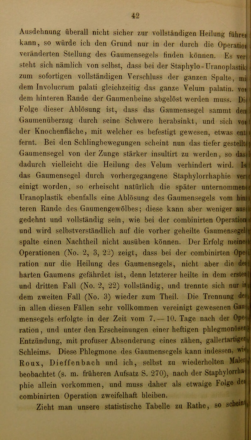 Ausdehnung überall nicht sicher zur vollständigen Heilung führet j kann, so würde ich den Grund nur in der durch die Operation j veränderten Stellung des Gaumensegels linden können. Es veri l steht sich nämlich von selbst, dass bei der Staphylo -UranoplastiklJ zum sofortigen vollständigen Verschluss der ganzen Spalte, mii dem Involucrum palati gleichzeitig das ganze Velum palatin. vor ■ dem hinteren Rande der Gaumenbeine abgelöst werden muss. DU i Folge dieser Ablösung ist, dass das Gaumensegel sammt dem! Gaumenüberzug durch seine Schwere herabsinkt, und sich vonj der Knochenfläche, mit welcher es befestigt gewesen, etwas entnj fernt. Bei den Schlingbewegungen scheint nun das tiefer gestellt* ji Gaumensegel von der Zunge stärker insultirt zu werden, so dasilj dadurch vielleicht die Heilung des Velum verhindert wird. Istfj das Gaumensegel durch vorhergegangene Staphylorrhaphie venc! einigt worden, so erheischt natürlich die später unternommen*d Uranoplastik ebenfalls eine Ablösung des Gaumensegels vom hinu teren Rande des Gaumengewölbes; diese kann aber weniger ausii gedehnt und vollständig sein, wie bei der combinirten Operationni und wird selbstverständlich auf die vorher geheilte Gaumensegel) j spalte einen Nachtheil nicht ausüben können. Der Erfolg meine*k Operationen (No. 2, 3, 22) zeigt, dass bei der combinirten Oped ration nur die Heilung des Gaumensegels, nicht aber die de»j harten Gaumens gefährdet ist, denn letzterer heilte in dem erstell und dritten Fall (No. 2, 22) vollständig, und trennte sich nur ifii dem zweiten Fall (No. 3) wieder zum Theil. Die Trennung deb in allen diesen Fällen sehr vollkommen vereinigt gewesenen Gau* mensegels erfolgte in der Zeit vom 7.— 10. Tage nach der Opeff ration, und unter den Erscheinungen einer heftigen phlegmonöse^ Entzündung, mit profuser Absonderung eines zähen, gallertartiger)* Schleims. Diese Phlegmone des Gaumensegels kann indessen, wn» Roux, Dieffenbach und ich, selbst zu wiederholten Maler, beobachtet (s. m. früheren Aufsatz S. 270), nach der Staphylorrha-) phie allein Vorkommen, und muss daher als etwaige Folge deij combinirten Operation zweifelhaft bleiben. Zieht man unsere statistische Tabelle zu Rathe, so schein