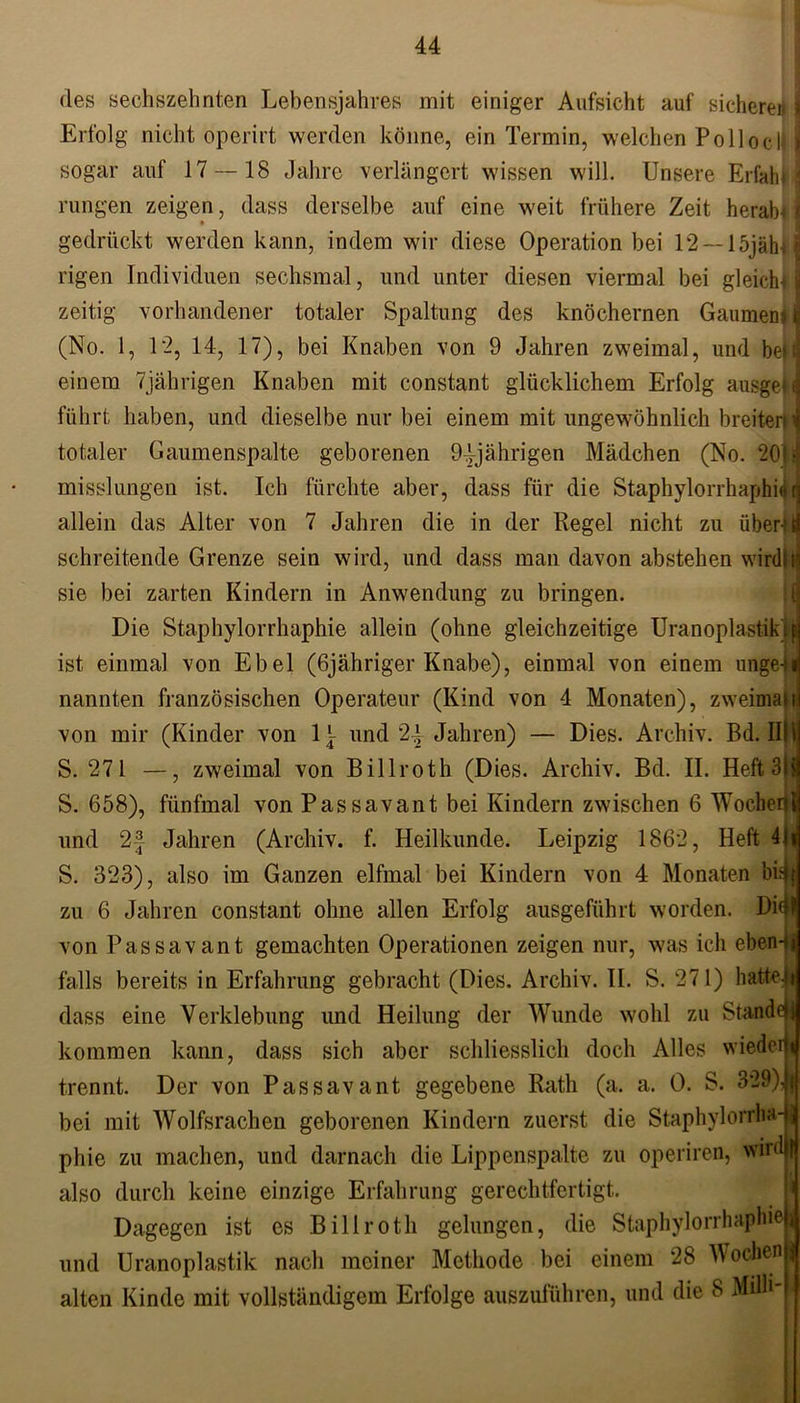des sechszehnten Lebensjahres mit einiger Aufsicht auf sichere« I Erfolg nicht operirt werden könne, ein Termin, welchen Polioclll sogar auf 17 — 18 Jahre verlängert wissen will. Unsere Erlab♦ j rungen zeigen, dass derselbe auf eine weit frühere Zeit herab* | gedrückt werden kann, indem wir diese Operation bei 12 —löjählj rigen Individuen sechsmal, und unter diesen viermal bei gleich* j| zeitig vorhandener totaler Spaltung des knöchernen Gaumens (j (No. 1, 12, 14, 17), bei Knaben von 9 Jahren zweimal, und beiij einem 7jährigen Knaben mit constant glücklichem Erfolg ausgeM führt haben, und dieselbe nur bei einem mit ungewöhnlich breiter» totaler Gaumenspalte geborenen 94jährigen Mädchen (No. 201a misslungen ist. Ich fürchte aber, dass für die Staphylorrhaphi« H allein das Alter von 7 Jahren die in der Regel nicht zu übent| schreitende Grenze sein wird, und dass man davon abstehen wird}« sie bei zarten Kindern in Anwendung zu bringen. Die Staphylorrhaphie allein (ohne gleichzeitige Uranoplastik 1 f ist einmal von Ebel (öjähriger Knabe), einmal von einem ungeli nannten französischen Operateur (Kind von 4 Monaten), zweimalt von mir (Kinder von 1^ und 24 Jahren) — Dies. Archiv. Bd. IIll S. 271 —, zweimal von Billroth (Dies. Archiv. Bd. II. Heft 3H S. 658), fünfmal von Passavant bei Kindern zwischen 6 Wochenl und 2f Jahren (Archiv, f. Heilkunde. Leipzig 1862, Heft 4|ri S. 323), also im Ganzen elfmal bei Kindern von 4 Monaten ’oü|m zu 6 Jahren constant ohne allen Erfolg ausgeführt worden. Di4l von Passavant gemachten Operationen zeigen nur, was ich eben-jj falls bereits in Erfahrung gebracht (Dies. Archiv. II. S. 271) hattest dass eine Verklebung und Heilung der Wunde wohl zu Stande! kommen kann, dass sich aber schliesslich doch Alles wieder* trennt. Der von Passavant gegebene Rath (a. a. 0. S. 3*29),| bei mit Wolfsrachen geborenen Kindern zuerst die Staphylorrhad phie zu machen, und darnach die Lippenspalte zu operiren, wird | also durch keine einzige Erfahrung gerechtfertigt. Dagegen ist es Billroth gelungen, die Staphylorrhaphie| und Uranoplastik nach meiner Methode hei einem 28 Wochen alten Kinde mit vollständigem Erfolge auszuführen, und die 8 Muli-1