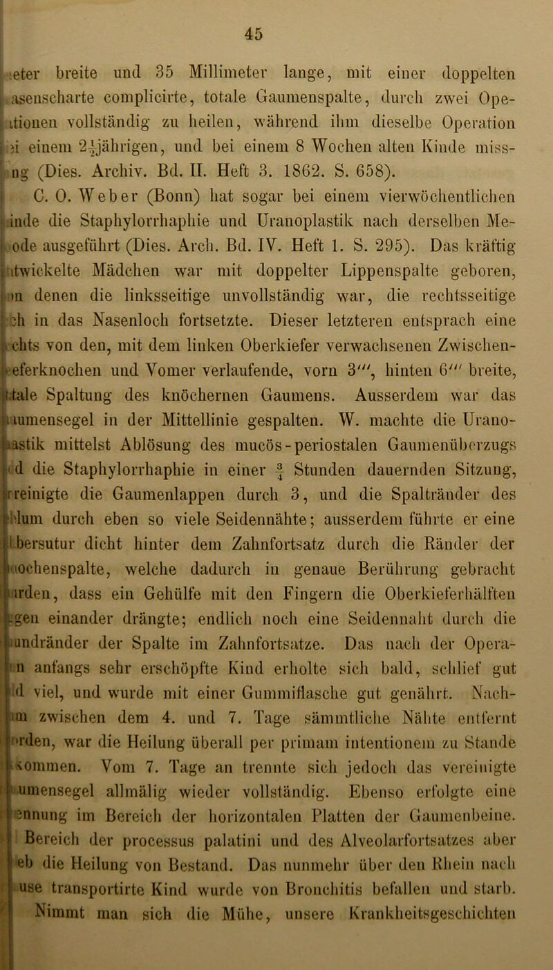 ieter breite und 35 Millimeter lange, mit einer doppelten Lasenscharte complicirte, totale Gaumenspalte, durch zwei Ope- j itionen vollständig zu heilen, während ihm dieselbe Operation i )i einem 24jährigen, und bei einem 8 Wochen alten Kinde miss- ng (Dies. Archiv. Bd. II. Heft 3. 1862. S. 658). C. 0. Weber (Bonn) hat sogar bei einem vierwöchentlichen k:inde die Staphylorrhaphie und Uranoplastik nach derselben Me- t ode ausgeführt (Dies. Arch. Bd. IV. Heft 1. S. 295). Das kräftig Entwickelte Mädchen war mit doppelter Lippenspalte geboren, (an denen die linksseitige unvollständig war, die rechtsseitige bh in das Nasenloch fortsetzte. Dieser letzteren entsprach eine chts von den, mit dem linken Oberkiefer verwachsenen Zwischen- leeferknochen und Vomer verlaufende, vorn 3', hinten 6' breite, ;.tale Spaltung des knöchernen Gaumens. Ausserdem war das > lumensegel in der Mittellinie gespalten. W. machte die Urano- rastik mittelst Ablösung des rnucös - periostalen Gaumenüberzugs d die Staphylorrhaphie in einer f Stunden dauernden Sitzung, i reinigte die Gaumenlappen durch 3, und die Spaltränder des i'lum durch eben so viele Seidennähte; ausserdem führte er eine I bersütur dicht hinter dem Zahnfortsatz durch die Ränder der MOchenspalte, welche dadurch in genaue Berührung gebracht 0irden, dass ein Gehülfe mit den Fingern die Oberkieferhälften egen einander drängte; endlich noch eine Seidennaht durch die * uindränder der Spalte im Zahnfortsatze. Das nach der Opera- n anfangs sehr erschöpfte Kind erholte sich bald, schlief gut hl viel, und wurde mit einer Gummifiasche gut genährt. Nach- itn zwischen dem 4. und 7. Tage sämmtliche Nähte entfernt •rden, war die Heilung überall per primam intentionem zu Stande kommen. Vom 7. Tage an trennte sich jedoch das vereinigte umensegel allmälig wieder vollständig. Ebenso erfolgte eine i Innung im Bereich der horizontalen Platten der Gaumenbeine. Bereich der processus palatini und des Alveolarfortsatzes aber eb die Heilung von Bestand. Das nunmehr über den Rhein nach use transportirte Kind wurde von Bronchitis befallen und starb. Nimmt man sich die Mühe, unsere Krankheitsgeschichten