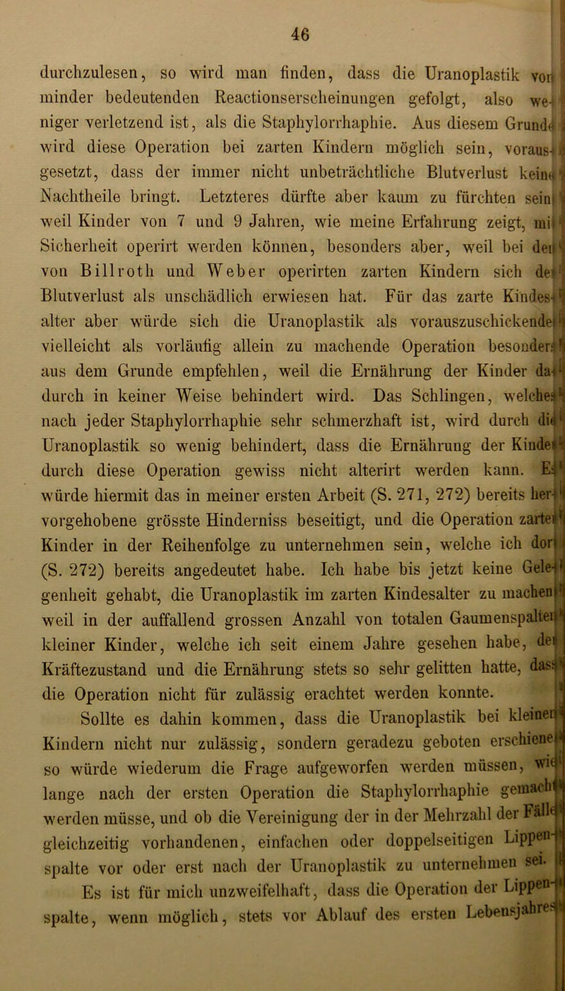 durchzulesen, so wird man linden, dass die Uranoplastik von I minder bedeutenden Reactionserscheinungen gefolgt, also we - i niger verletzend ist, als die Staphylorrhaphie. Aus diesem Grunddl wird diese Operation bei zarten Kindern möglich sein, voraus*! gesetzt, dass der immer nicht unbeträchtliche Blutverlust keirnf i Nachtheile bringt. Letzteres dürfte aber kaum zu fürchten sein» weil Kinder von 7 und 9 Jahren, wie meine Erfahrung zeigt, mir! Sicherheit operirt werden können, besonders aber, weil bei deiL von Billroth und Weber operirten zarten Kindern sich der; Blutverlust als unschädlich erwiesen hat. Für das zarte Kindes*1 alter aber würde sich die Uranoplastik als vorauszuschickeMe|fj vielleicht als vorläufig allein zu machende Operation besonder:' fi aus dem Grunde empfehlen, weil die Ernährung der Kinder da*1 durch in keiner Weise behindert wird. Das Schlingen, welche*11 nach jeder Staphylorrhaphie sehr schmerzhaft ist, wird durch did1 Uranoplastik so wenig behindert, dass die Ernährung der Kindefl durch diese Operation gewiss nicht alterirt werden kann. El würde hiermit das in meiner ersten Arbeit (S. 271, 272) bereits her-ll vorgehobene grösste Hinderniss beseitigt, und die Operation zarte** Kinder in der Reihenfolge zu unternehmen sein, welche ich dort (S. 272) bereits angedeutet habe. Ich habe bis jetzt keine Gele-jl genheit gehabt, die Uranoplastik im zarten Kindesalter zu machen I* weil in der auffallend grossen Anzahl von totalen Gaumenspalteij* kleiner Kinder, welche ich seit einem Jahre gesehen habe, del Kräftezustand und die Ernährung stets so sehr gelitten hatte, das** die Operation nicht für zulässig erachtet werden konnte. Sollte es dahin kommen, dass die Uranoplastik bei kleinerI Kindern nicht nur zulässig, sondern geradezu geboten erschiene* so würde wiederum die Frage aufgeworfen werden müssen, wi< lange nach der ersten Operation die Staphylorrhaphie gemachjj| werden müsse, und ob die Vereinigung der in der Mehrzahl der Fäl’fl gleichzeitig vorhandenen, einfachen oder doppelseitigen Lippen-W spalte vor oder erst nach der Uranoplastik zu unternehmen sei. i Es ist für mich unzweifelhaft, dass die Operation der Lippen-“ spalte, wenn möglich, stets vor Ablauf des ersten Lebensjahre.