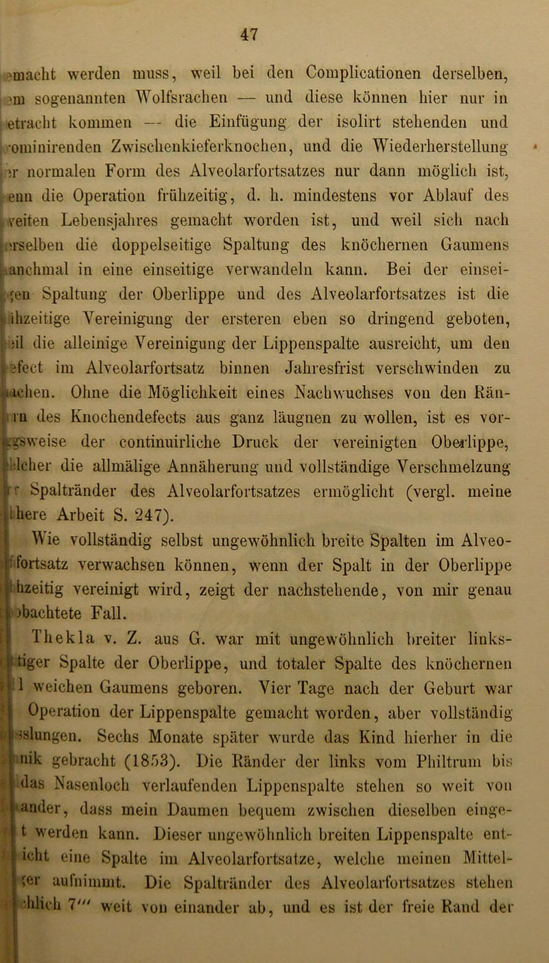vmacht werden muss, weil bei den Complicationen derselben, sogenannten Wolfsrachen — und diese können hier nur in etracht kommen — die Einfügung der isolirt stehenden und •ominirenden Zwischenkieferknochen, und die Wiederherstellung s ;r normalen Form des Alveolarfortsatzes nur dann möglich ist, enn die Operation frühzeitig, d. h. mindestens vor Ablauf des i veiten Lebensjahres gemacht worden ist, und weil sich nach i.aselben die doppelseitige Spaltung des knöchernen Gaumens Manchmal in eine einseitige verwandeln kann. Bei der einsei- fen Spaltung der Oberlippe und des Alveolarfortsatzes ist die \ ihzeitige Vereinigung der ersteren eben so dringend geboten, ;il die alleinige Vereinigung der Lippenspalte ausreicht, um den lefect im Alveolarfortsatz binnen Jahresfrist verschwinden zu kichen. Ohne die Möglichkeit eines Nachwuchses von den Kan- in des Knochendefects aus ganz läugnen zu wollen, ist es vor- zugsweise der continuirliche Druck der vereinigten Oberlippe, lliljßher die allmälige Annäherung und vollständige Verschmelzung f Spaltränder des Alveolarfortsatzes ermöglicht (vergi. meine here Arbeit S. 247). Wie vollständig selbst ungewöhnlich breite Spalten im Alveo- fortsatz verwachsen können, wenn der Spalt in der Oberlippe hzeitig vereinigt wird, zeigt der nachstehende, von mir genau Pachtete Fall. Thekla v. Z. aus G. war mit ungewöhnlich breiter links- * tiger Spalte der Oberlippe, und totaler Spalte des knöchernen 1 weichen Gaumens geboren. Vier Tage nach der Geburt war Operation der Lippenspalte gemacht worden, aber vollständig klungen. Sechs Monate später wurde das Kind hierher in die nik gebracht (1853). Die Ränder der links vom Philtrum bis das Nasenloch verlaufenden Lippenspalte stehen so weit von ander, dass mein Daumen bequem zwischen dieselben einge- t werden kann. Dieser ungewöhnlich breiten Lippenspalte ent- icht eine Spalte im Alveolarfortsatze, welche meinen Mittel- fer aufnimmt. Die Spaltränder des Alveolarfortsatzes stehen ihlich 7' weit von einander ab, und es ist der freie Rand der t