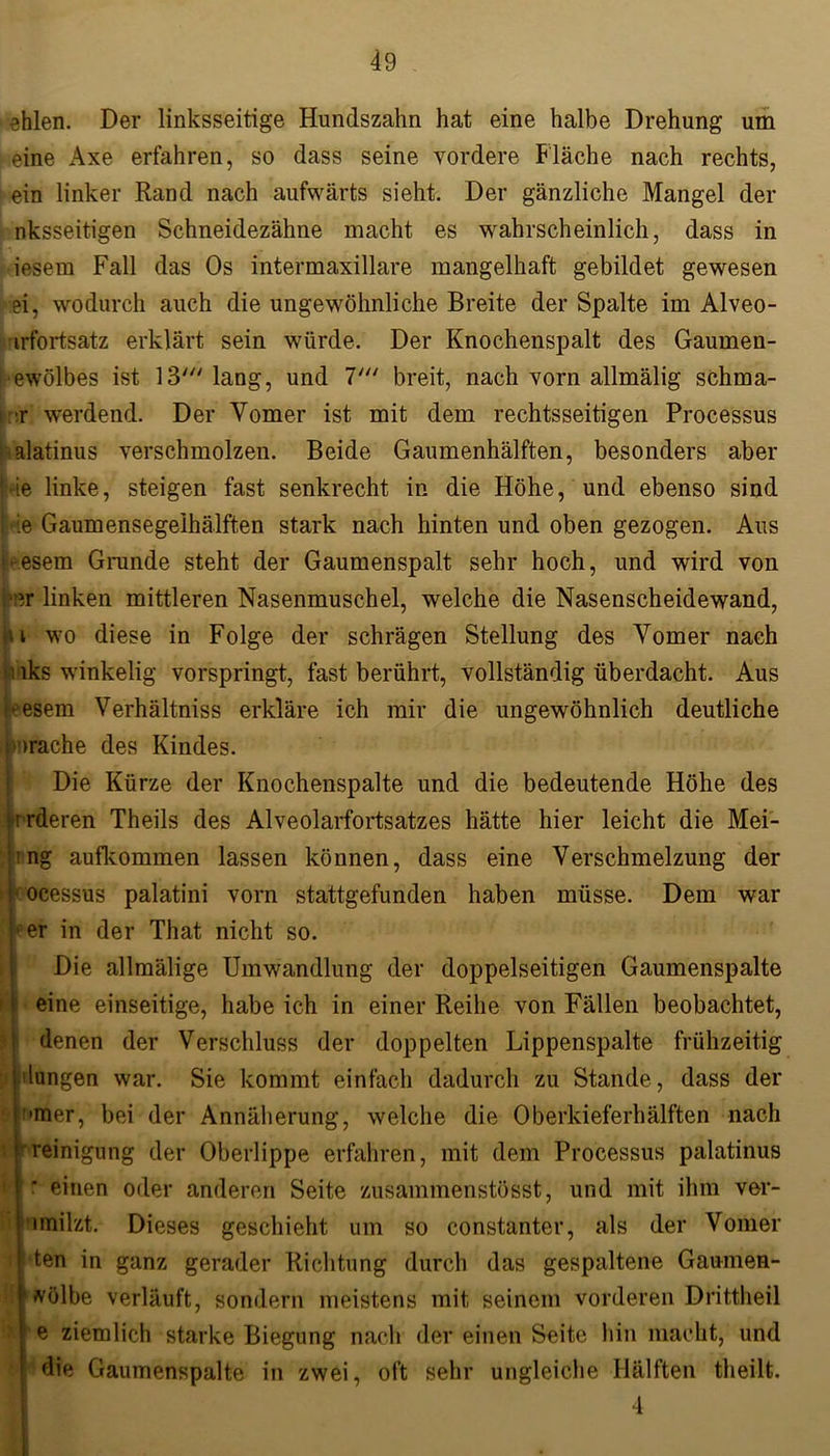 ehlen. Der linksseitige Hundszahn hat eine halbe Drehung um eine Axe erfahren, so dass seine vordere Fläche nach rechts, ein linker Rand nach aufwärts sieht. Der gänzliche Mangel der nksseitigen Schneidezähne macht es wahrscheinlich, dass in iesem Fall das Os intermaxillare mangelhaft gebildet gewesen ei, wodurch auch die ungewöhnliche Breite der Spalte im Alveo- ■irfortsatz erklärt sein würde. Der Knochenspalt des Gaumen- Gewölbes ist 13' lang, und 7' breit, nach vorn allmälig schma- r werdend. Der Yomer ist mit dem rechtsseitigen Processus alatinus verschmolzen. Beide Gaumenhälften, besonders aber »he linke, steigen fast senkrecht in die Höhe, und ebenso sind j-ie Gaumensegelhälften stark nach hinten und oben gezogen. Aus ■•esem Grunde steht der Gaumenspalt sehr hoch, und wird von er linken mittleren Nasenmuschel, welche die Nasenscheidewand, u wo diese in Folge der schrägen Stellung des Yomer nach ! lks winkelig vorspringt, fast berührt, vollständig überdacht. Aus ■eesem Verhältniss erkläre ich mir die ungewöhnlich deutliche »rache des Kindes. Die Kürze der Knochenspalte und die bedeutende Höhe des ir rderen Theils des Alveolarfortsatzes hätte hier leicht die Mei- n ng aufkommen lassen können, dass eine Verschmelzung der r ocessus palatini vorn stattgefunden haben müsse. Dem war •er in der That nicht so. Die allmälige Umwandlung der doppelseitigen Gaumenspalte eine einseitige, habe ich in einer Reihe von Fällen beobachtet, denen der Verschluss der doppelten Lippenspalte frühzeitig j lungen war. Sie kommt einfach dadurch zu Stande , dass der •mer, bei der Annäherung, welche die Oberkieferhälften nach Reinigung der Oberlippe erfahren, mit dem Processus palatinus einen oder anderen Seite zusammenstösst, und mit ihm ver- filzt. Dieses geschieht um so constanter, als der Vomer den in ganz gerader Richtung durch das gespaltene Gaumen- völbe verläuft, sondern meistens mit seinem vorderen Drittheil e ziemlich starke Biegung nach der einen Seite hin macht, und die Gaumenspalte in zwei, oft sehr ungleiche Hälften theilt. 4