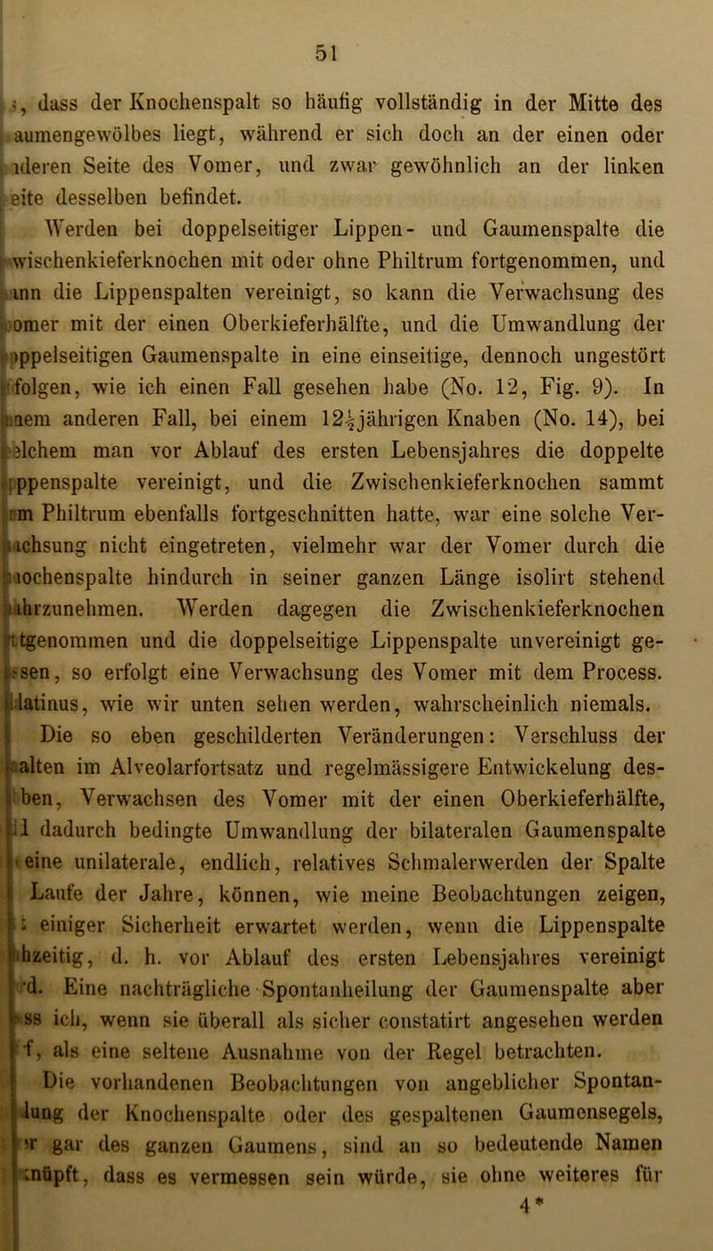 j, dass der Knoclienspalt so häutig vollständig in der Mitte des aumengewölbes liegt, während er sich doch an der einen oder ; ideren Seite des Vomer, und zwar gewöhnlich an der linken eite desselben befindet. Werden bei doppelseitiger Lippen- und Gaumenspalte die wischenkieferknochen mit oder ohne Philtrum fortgenommen, und inn die Lippenspalten vereinigt, so kann die Verwachsung des omer mit der einen Oberkieferhälfte, und die Umwandlung der >ppelseitigen Gaumenspalte in eine einseitige, dennoch ungestört folgen, wie ich einen Fall gesehen habe (No. 12, Fig. 9). In Iuaem anderen Fall, bei einem 12-^jährigen Knaben (No. 14), bei welchem man vor Ablauf des ersten Lebensjahres die doppelte :ppenspalte vereinigt, und die Zwischenkieferknochen sammt nm Philtrum ebenfalls fortgeschnitten hatte, war eine solche Ver- nchsung nicht eingetreten, vielmehr war der Vomer durch die viochenspalte hindurch in seiner ganzen Länge isolirt stehend iihrzunehmen. Werden dagegen die Zwischenkieferknochen ttgenommen und die doppelseitige Lippenspalte unvereinigt ge- lesen, so erfolgt eine Verwachsung des Vomer mit dem Process. latinus, wie wir unten sehen werden, wahrscheinlich niemals. Die so eben geschilderten Veränderungen: Verschluss der galten im Alveolarfortsatz und regelmässigere Entwickelung des- j'ben, Verwachsen des Vomer mit der einen Oberkieferhälfte, ‘.1 dadurch bedingte Umwandlung der bilateralen Gaumenspalte ^eine unilaterale, endlich, relatives Schmalerwerden der Spalte Laufe der Jahre, können, wie meine Beobachtungen zeigen, |: einiger Sicherheit erwartet werden, wenn die Lippenspalte ihzeitig, d. h. vor Ablauf des ersten Lebensjahres vereinigt ’d. Eine nachträgliche Spontanheilung der Gaumenspalte aber vss ich, wenn sie überall als sicher constatirt angesehen werden ■f, als eine seltene Ausnahme von der Regel betrachten. Die vorhandenen Beobachtungen von angeblicher Spontan- I lung der Knochenspalte oder des gespaltenen Gaumensegels, 'Y gar des ganzen Gaumens, sind an so bedeutende Namen ;nttpft, dass es vermessen sein würde, sie ohne weiteres für 4 *