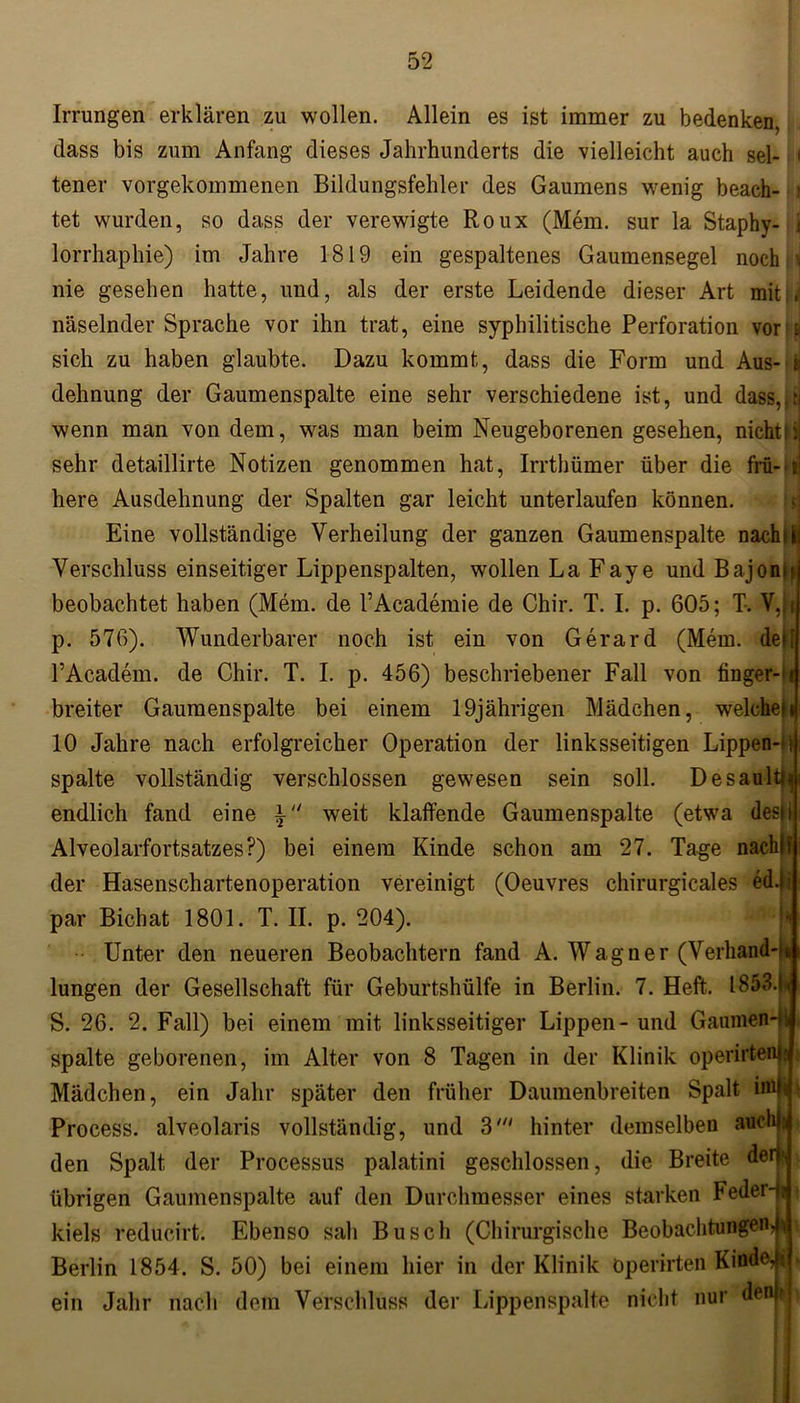 Irrungen erklären zu wollen. Allein es ist immer zu bedenken, dass bis zum Anfang dieses Jahrhunderts die vielleicht auch sei- < tener vorgekommenen Bildungsfehler des Gaumens wenig beach- i tet wurden, so dass der verewigte Roux (Mein, sur la Staphy- i lorrhaphie) im Jahre 1819 ein gespaltenes Gaumensegel noch \i nie gesehen hatte, und, als der erste Leidende dieser Art mit < näselnder Sprache vor ihn trat, eine syphilitische Perforation vor i sich zu haben glaubte. Dazu kommt, dass die Form und Aus- i dehnung der Gaumenspalte eine sehr verschiedene ist, und dass,.t wenn man von dem, was man beim Neugeborenen gesehen, nichtIi sehr detaillirte Notizen genommen hat, Irrthümer über die frü- e here Ausdehnung der Spalten gar leicht unterlaufen können. Eine vollständige Verheilung der ganzen Gaumenspalte nach Bi Verschluss einseitiger Lippenspalten, wollen La Faye und Bajonh beobachtet haben (Mem. de l’Academie de Chir. T. I. p. 605; T. V,ji p. 576). Wunderbarer noch ist ein von Gerard (Mem. delf PAcadem. de Chir. T. I. p. 456) beschriebener Fall von finger- i breiter Gaumenspalte bei einem 19jährigen Mädchen, welchen 10 Jahre nach erfolgreicher Operation der linksseitigen Lippen- spalte vollständig verschlossen gewesen sein soll. Desaulti endlich fand eine i weit klaffende Gaumenspalte (etwa des» Alveolarfortsatzes?) bei einem Kinde schon am 27. Tage nachlf der Hasenschartenoperation vereinigt (Oeuvres chirurgicales ed.i par Bichat 1801. T. II. p. 204). Unter den neueren Beobachtern fand A. Wagner (Verhand- lungen der Gesellschaft für Geburtshülfe in Berlin. 7. Heft. I853.i< S. 26. 2. Fall) bei einem mit linksseitiger Lippen - und Gaumen-ji spalte geborenen, im Alter von 8 Tagen in der Klinik operirteiü; Mädchen, ein Jahr später den früher Daumenbreiten Spalt iml Process. alveolaris vollständig, und 3' hinter demselben aucl den Spalt der Processus palatini geschlossen, die Breite den übrigen Gaumenspalte auf den Durchmesser eines starken Feder-fj kiels reducirt. Ebenso sah Busch (Chirurgische Beobachtungen^ Berlin 1854. S. 50) bei einem hier in der Klinik öperirten Kinde, i ein Jahr nach dom Verschluss der Lippenspalte nicht nur den?