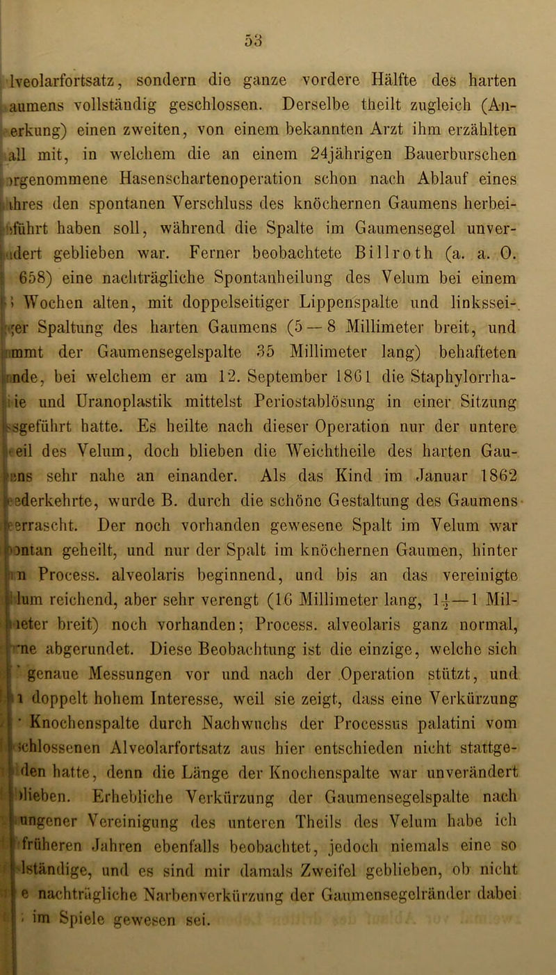 lveolarfortsatz, sondern die ganze vordere Hälfte des harten aumens vollständig geschlossen. Derselbe theilt zugleich (An- erkung) einen zweiten, von einem bekannten Arzt ihm erzählten all mit, in welchem die an einem 24jährigen Bauerburschen genommene Hasenschartenoperation schon nach Ablauf eines ihres den spontanen Verschluss des knöchernen Gaumens herbei- »ifuhrt haben soll, während die Spalte im Gaumensegel unver- Udert geblieben war. Ferner beobachtete Billroth (a. a. 0. 658) eine nachträgliche Spontanheilung des Velum bei einem •> Wochen alten, mit doppelseitiger Lippenspalte und linkssei- ger Spaltung des harten Gaumens (5 — 8 Millimeter breit, und mmt der Gaumensegelspalte 35 Millimeter lang) behafteten nde, bei welchem er am 12. September 18G1 die Staphylorrha- i ie und Uranoplastik mittelst Periostablösung in einer Sitzung hsgefiilirt hatte. Es heilte nach dieser Operation nur der untere ^eil des Velum, doch blieben die Weichtheile des harten Gau- T,ns sehr nahe an einander. Als das Kind im Januar 1862 federkehrte, wurde B. durch die schöne Gestaltung des Gaumens Jeerrascht. Der noch vorhanden gewesene Spalt im Velum war ontan geheilt, und nur der Spalt im knöchernen Gaumen, hinter m Proeess. alveolaris beginnend, und bis an das vereinigte : lum reichend, aber sehr verengt (IG Millimeter lang, 14—1 Mil- ; leter breit) noch vorhanden; Proeess. alveolaris ganz normal, *ne abgerundet. Diese Beobachtung ist die einzige, welche sich ’ genaue Messungen vor und nach der Operation stützt, und i doppelt hohem Interesse, weil sie zeigt, dass eine Verkürzung ' Knochenspalte durch Nachwuchs der Processus palatini vom ;chlossenen Alveolarfortsatz aus hier entschieden nicht stattge- den hatte, denn die Länge der Knochenspalte war unverändert hieben. Erhebliche Verkürzung der Gaumensegelspalte nach nngener Vereinigung des unteren Theils des Velum habe ich ! früheren Jahren ebenfalls beobachtet, jedoch niemals eine so dständige, und es sind mir damals Zweifel geblieben, ob nicht e nachträgliche Narbenverkürzung der Gaumensegelränder dabei ■ im Spiele gewesen sei.