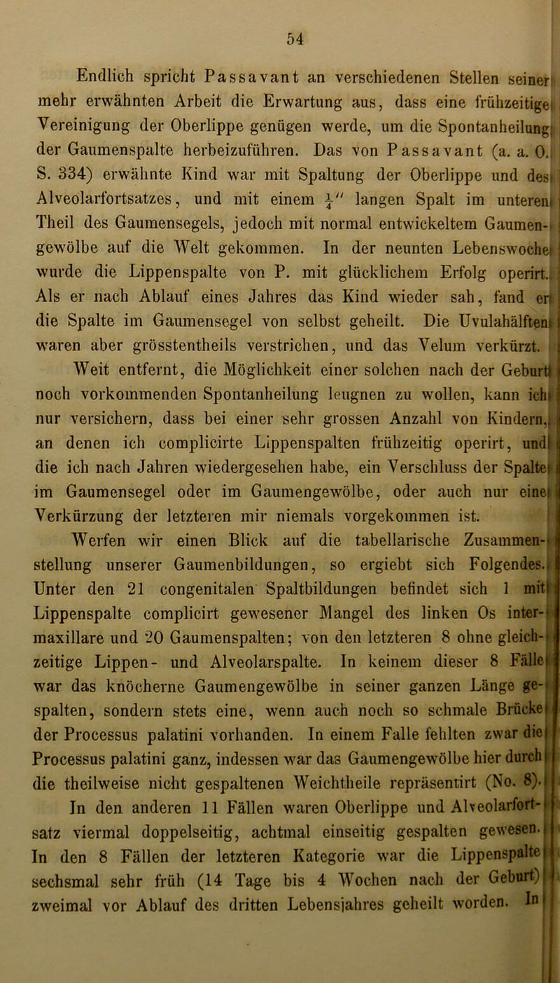 Endlich spricht Passavant an verschiedenen Stellen seiner mehr erwähnten Arbeit die Erwartung aus, dass eine frühzeitige Vereinigung der Oberlippe genügen werde, um die Spontanheilung: der Gaumenspalte herbeizuführen. Das von Passavant (a. a. 0.. S. 334) erwähnte Kind war mit Spaltung der Oberlippe und des» : Alveolarfortsatzes, und mit einem *■ langen Spalt im unterem] Tlieil des Gaumensegels, jedoch mit normal entwickeltem Gaumen-- i gewölbe auf die Welt gekommen. In der neunten Lebenswochef j wurde die Lippen spalte von P. mit glücklichem Erfolg operirt, ’ Als er nach Ablauf eines Jahres das Kind wieder sah, fand en j die Spalte im Gaumensegel von selbst geheilt. Die Uvulahälftem j waren aber grösstentheils verstrichen, und das Velum verkürzt. Weit entfernt, die Möglichkeit einer solchen nach der Geburtl | noch vorkommenden Spontanheilung leugnen zu wollen, kann ich» ? nur versichern, dass bei einer sehr grossen Anzahl von Kindern,11 an denen ich complicirte Lippenspalten frühzeitig operirt, und! I die ich nach Jahren wiedergesehen habe, ein Verschluss der Spaltes i im Gaumensegel oder im Gaumengewölbe, oder auch nur einet jj Verkürzung der letzteren mir niemals vorgekommen ist. Werfen wir einen Blick auf die tabellarische Zusammen-- ( Stellung unserer Gaumenbildungen, so ergiebt sich Folgendes., Unter den 21 congenitalen Spaltbildungen befindet sich 1 mit! Lippenspalte complicirt gewesener Mangel des linken Os inter-- maxillare und 20 Gaumenspalten; von den letzteren 8 ohne gleich-' zeitige Lippen- und Alveolarspalte. In keinem dieser 8 Fället war das knöcherne Gaumengewölbe in seiner ganzen Länge ge- spalten, sondern stets eine, wenn auch noch so schmale Brückei der Processus palatini vorhanden. In einem Falle fehlten zwar die| Processus palatini ganz, indessen war das Gaumengewölbe hier durch I die theilweise nicht gespaltenen Weichtheile repräsentirt (No. 8).j . In den anderen 11 Fällen waren Oberlippe und Aheolarfort-t satz viermal doppelseitig, achtmal einseitig gespalten gewesen, i In den 8 Fällen der letzteren Kategorie war die Lippenspaltc i sechsmal sehr früh (14 Tage bis 4 Wochen nach der Geburt)) zweimal vor Ablauf des dritten Lebensjahres geheilt worden.