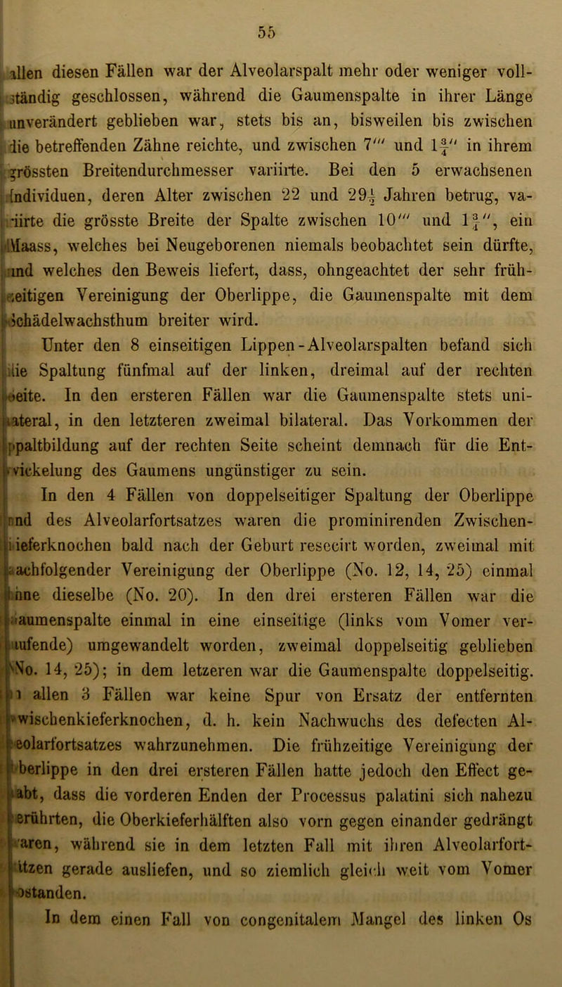 allen diesen Fällen war der Alveolarspalt mehr oder weniger voll- i jtändig geschlossen, während die Gaumenspalte in ihrer Länge unverändert geblieben war, stets bis an, bisweilen bis zwischen die betreffenden Zähne reichte, und zwischen 7' und lf in ihrem grössten Breitendurchmesser variirte. Bei den 5 erwachsenen Individuen, deren Alter zwischen 22 und 294 Jahren betrug, va- i 'iirte die grösste Breite der Spalte zwischen 10' und 1ein \Iaass, welches bei Neugeborenen niemals beobachtet sein dürfte, ind welches den Beweis liefert, dass, ohngeachtet der sehr früh- zeitigen Vereinigung der Oberlippe, die Gaumenspalte mit dem ['■ Jchädelwachsthum breiter wird. Unter den 8 einseitigen Lippen-Alveolarspalten befand sich iie Spaltung fünfmal auf der linken, dreimal auf der rechten | >eite. In den ersteren Fällen war die Gaumenspalte stets uni- [tateral, in den letzteren zweimal bilateral. Das Vorkommen der ppaltbildung auf der rechten Seite scheint demnach für die Ent- Uvickelung des Gaumens ungünstiger zu sein. In den 4 Fällen von doppelseitiger Spaltung der Oberlippe rnd des Alveolarfortsatzes waren die prominirenden Zwischen- Ii ieferknochen bald nach der Geburt resecirt worden, zweimal mit nachfolgender Vereinigung der Oberlippe (No. 12, 14, 25) einmal : nne dieselbe (No. 20). In den drei ersteren Fällen war die iaumenspalte einmal in eine einseitige (links vom Vomer ver- übende) umgewandelt worden, zweimal doppelseitig geblieben xNo. 14, 25); in dem letzeren war die Gaumenspalte doppelseitig. :i allen 3 Fällen war keine Spur von Ersatz der entfernten r« wisebenkieferknochen, d. h. kein Nachwuchs des defecten Al- eolarfortsatzes wahrzunehmen. Die frühzeitige Vereinigung der ’ berlippe in den drei ersteren Fällen hatte jedoch den Effect ge- habt, dass die vorderen Enden der Processus palatini sich nahezu erührten, die Oberkieferhälften also vorn gegen einander gedrängt aren, während sie in dem letzten Fall mit ihren Alveolarfort- ätzen gerade ausliefen, und so ziemlich gleich weit vom Vomer ostanden. In dem einen Fall von congenitalem .Mangel des linken Os